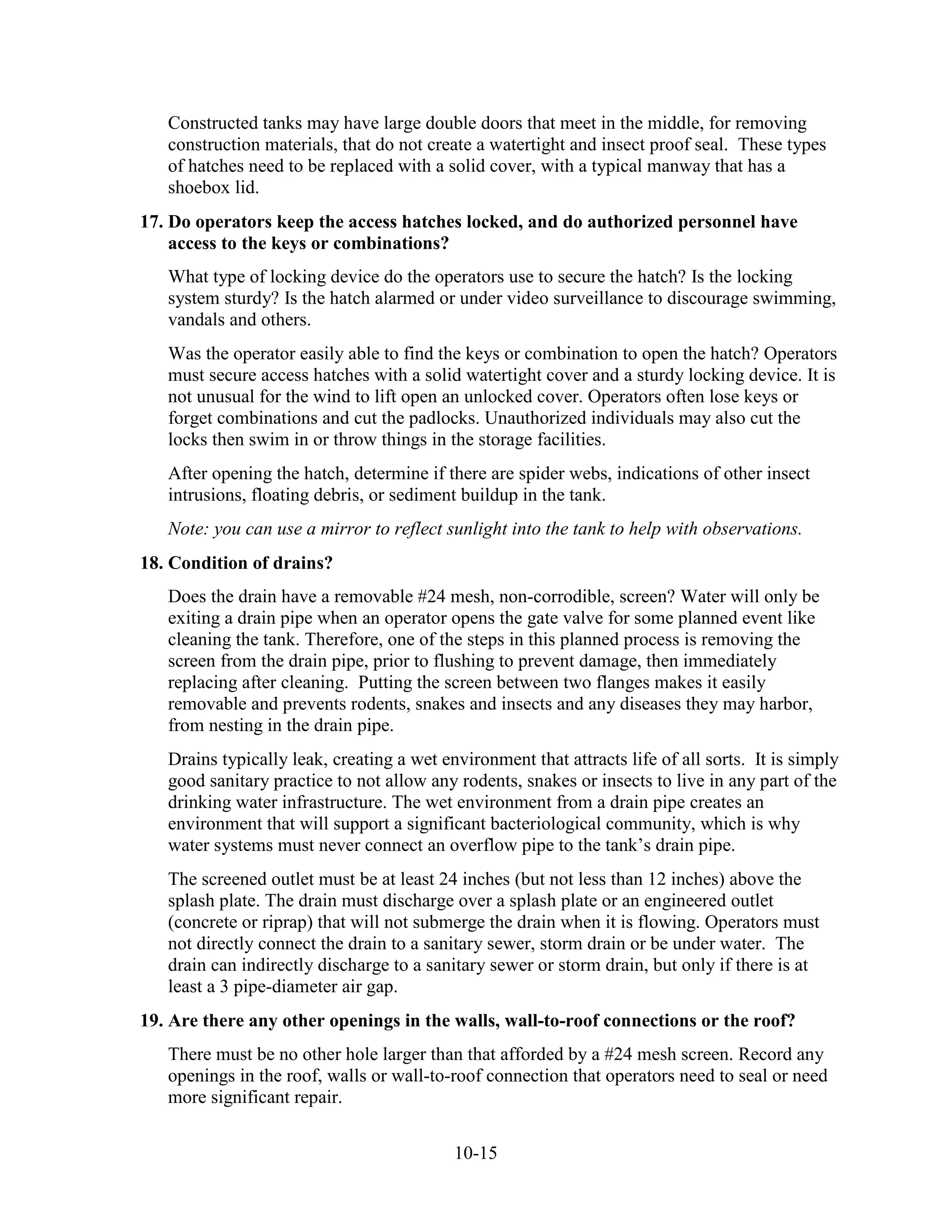 10-15
Constructed tanks may have large double doors that meet in the middle, for removing
construction materials, that do not create a watertight and insect proof seal. These types
of hatches need to be replaced with a solid cover, with a typical manway that has a
shoebox lid.
17. Do operators keep the access hatches locked, and do authorized personnel have
access to the keys or combinations?
What type of locking device do the operators use to secure the hatch? Is the locking
system sturdy? Is the hatch alarmed or under video surveillance to discourage swimming,
vandals and others.
Was the operator easily able to find the keys or combination to open the hatch? Operators
must secure access hatches with a solid watertight cover and a sturdy locking device. It is
not unusual for the wind to lift open an unlocked cover. Operators often lose keys or
forget combinations and cut the padlocks. Unauthorized individuals may also cut the
locks then swim in or throw things in the storage facilities.
After opening the hatch, determine if there are spider webs, indications of other insect
intrusions, floating debris, or sediment buildup in the tank.
Note: you can use a mirror to reflect sunlight into the tank to help with observations.
18. Condition of drains?
Does the drain have a removable #24 mesh, non-corrodible, screen? Water will only be
exiting a drain pipe when an operator opens the gate valve for some planned event like
cleaning the tank. Therefore, one of the steps in this planned process is removing the
screen from the drain pipe, prior to flushing to prevent damage, then immediately
replacing after cleaning. Putting the screen between two flanges makes it easily
removable and prevents rodents, snakes and insects and any diseases they may harbor,
from nesting in the drain pipe.
Drains typically leak, creating a wet environment that attracts life of all sorts. It is simply
good sanitary practice to not allow any rodents, snakes or insects to live in any part of the
drinking water infrastructure. The wet environment from a drain pipe creates an
environment that will support a significant bacteriological community, which is why
water systems must never connect an overflow pipe to the tank’s drain pipe.
The screened outlet must be at least 24 inches (but not less than 12 inches) above the
splash plate. The drain must discharge over a splash plate or an engineered outlet
(concrete or riprap) that will not submerge the drain when it is flowing. Operators must
not directly connect the drain to a sanitary sewer, storm drain or be under water. The
drain can indirectly discharge to a sanitary sewer or storm drain, but only if there is at
least a 3 pipe-diameter air gap.
19. Are there any other openings in the walls, wall-to-roof connections or the roof?
There must be no other hole larger than that afforded by a #24 mesh screen. Record any
openings in the roof, walls or wall-to-roof connection that operators need to seal or need
more significant repair.
 