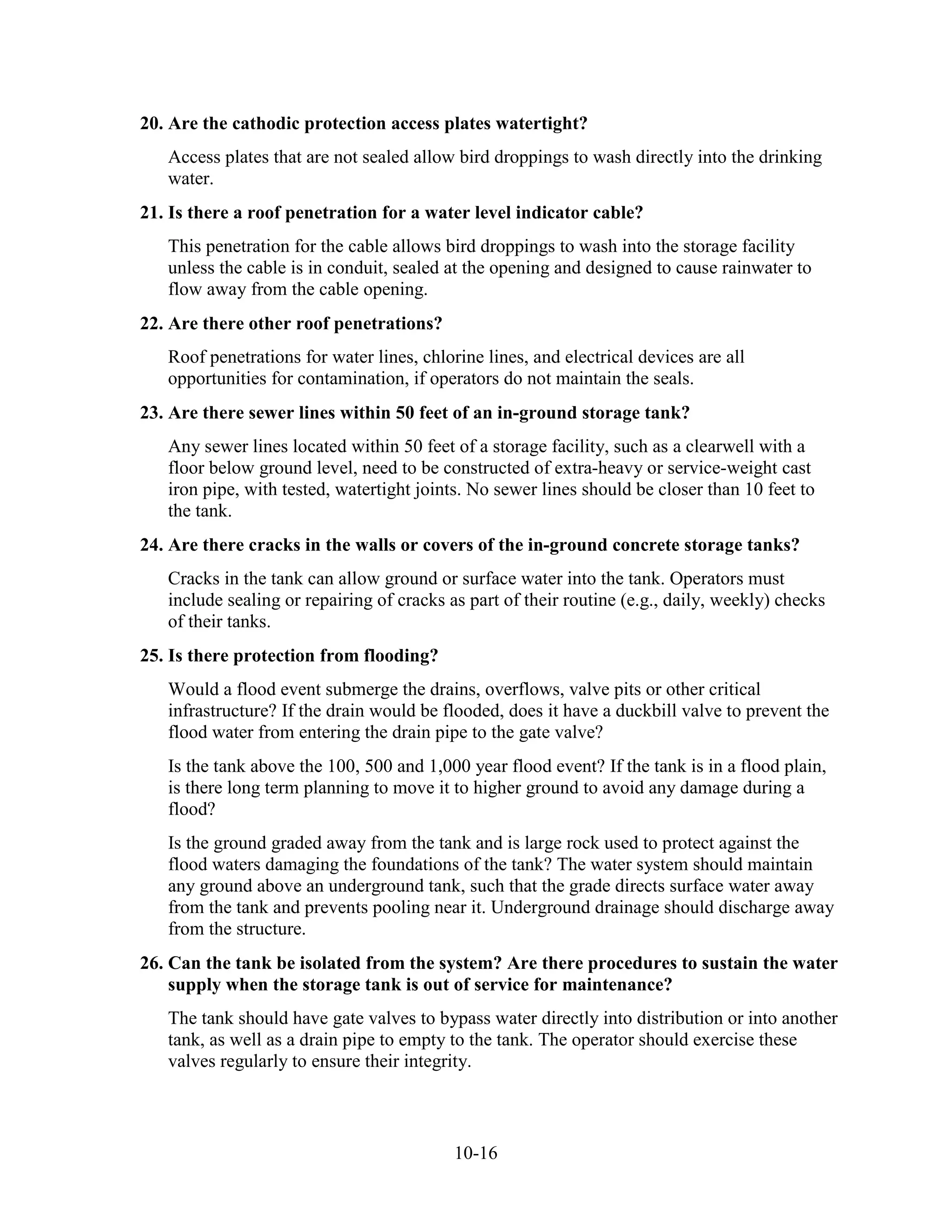 10-16
20. Are the cathodic protection access plates watertight?
Access plates that are not sealed allow bird droppings to wash directly into the drinking
water.
21. Is there a roof penetration for a water level indicator cable?
This penetration for the cable allows bird droppings to wash into the storage facility
unless the cable is in conduit, sealed at the opening and designed to cause rainwater to
flow away from the cable opening.
22. Are there other roof penetrations?
Roof penetrations for water lines, chlorine lines, and electrical devices are all
opportunities for contamination, if operators do not maintain the seals.
23. Are there sewer lines within 50 feet of an in-ground storage tank?
Any sewer lines located within 50 feet of a storage facility, such as a clearwell with a
floor below ground level, need to be constructed of extra-heavy or service-weight cast
iron pipe, with tested, watertight joints. No sewer lines should be closer than 10 feet to
the tank.
24. Are there cracks in the walls or covers of the in-ground concrete storage tanks?
Cracks in the tank can allow ground or surface water into the tank. Operators must
include sealing or repairing of cracks as part of their routine (e.g., daily, weekly) checks
of their tanks.
25. Is there protection from flooding?
Would a flood event submerge the drains, overflows, valve pits or other critical
infrastructure? If the drain would be flooded, does it have a duckbill valve to prevent the
flood water from entering the drain pipe to the gate valve?
Is the tank above the 100, 500 and 1,000 year flood event? If the tank is in a flood plain,
is there long term planning to move it to higher ground to avoid any damage during a
flood?
Is the ground graded away from the tank and is large rock used to protect against the
flood waters damaging the foundations of the tank? The water system should maintain
any ground above an underground tank, such that the grade directs surface water away
from the tank and prevents pooling near it. Underground drainage should discharge away
from the structure.
26. Can the tank be isolated from the system? Are there procedures to sustain the water
supply when the storage tank is out of service for maintenance?
The tank should have gate valves to bypass water directly into distribution or into another
tank, as well as a drain pipe to empty to the tank. The operator should exercise these
valves regularly to ensure their integrity.
 