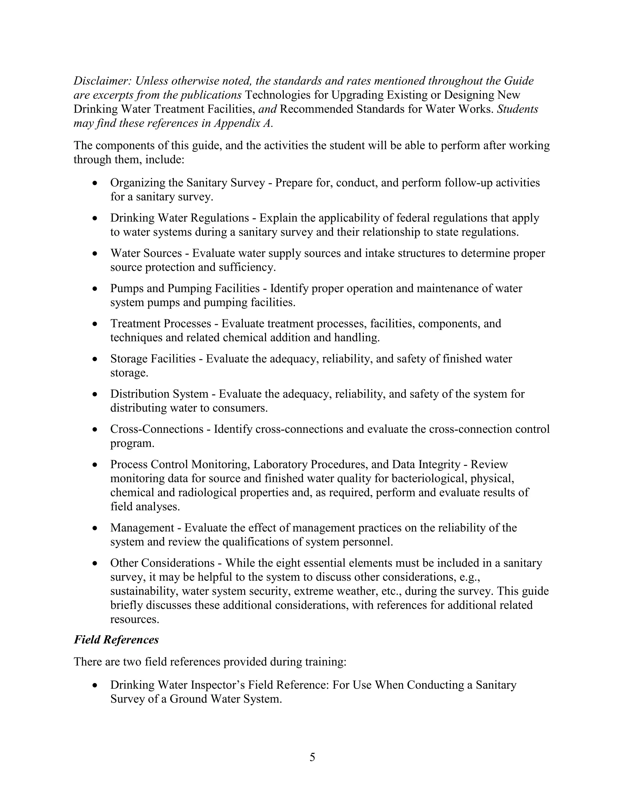 5
Disclaimer: Unless otherwise noted, the standards and rates mentioned throughout the Guide
are excerpts from the publications Technologies for Upgrading Existing or Designing New
Drinking Water Treatment Facilities, and Recommended Standards for Water Works. Students
may find these references in Appendix A.
The components of this guide, and the activities the student will be able to perform after working
through them, include:
• Organizing the Sanitary Survey - Prepare for, conduct, and perform follow-up activities
for a sanitary survey.
• Drinking Water Regulations - Explain the applicability of federal regulations that apply
to water systems during a sanitary survey and their relationship to state regulations.
• Water Sources - Evaluate water supply sources and intake structures to determine proper
source protection and sufficiency.
• Pumps and Pumping Facilities - Identify proper operation and maintenance of water
system pumps and pumping facilities.
• Treatment Processes - Evaluate treatment processes, facilities, components, and
techniques and related chemical addition and handling.
• Storage Facilities - Evaluate the adequacy, reliability, and safety of finished water
storage.
• Distribution System - Evaluate the adequacy, reliability, and safety of the system for
distributing water to consumers.
• Cross-Connections - Identify cross-connections and evaluate the cross-connection control
program.
• Process Control Monitoring, Laboratory Procedures, and Data Integrity - Review
monitoring data for source and finished water quality for bacteriological, physical,
chemical and radiological properties and, as required, perform and evaluate results of
field analyses.
• Management - Evaluate the effect of management practices on the reliability of the
system and review the qualifications of system personnel.
• Other Considerations - While the eight essential elements must be included in a sanitary
survey, it may be helpful to the system to discuss other considerations, e.g.,
sustainability, water system security, extreme weather, etc., during the survey. This guide
briefly discusses these additional considerations, with references for additional related
resources.
Field References
There are two field references provided during training:
• Drinking Water Inspector’s Field Reference: For Use When Conducting a Sanitary
Survey of a Ground Water System.
 