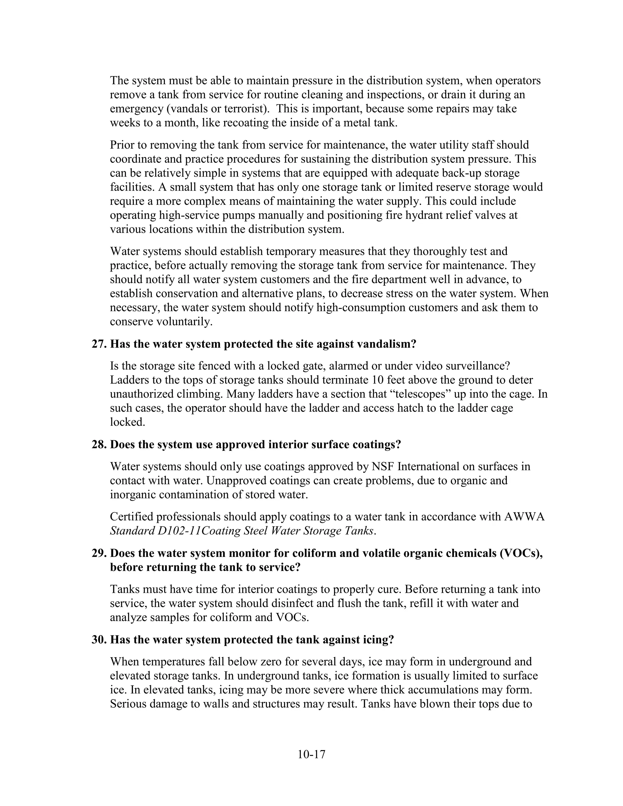 10-17
The system must be able to maintain pressure in the distribution system, when operators
remove a tank from service for routine cleaning and inspections, or drain it during an
emergency (vandals or terrorist). This is important, because some repairs may take
weeks to a month, like recoating the inside of a metal tank.
Prior to removing the tank from service for maintenance, the water utility staff should
coordinate and practice procedures for sustaining the distribution system pressure. This
can be relatively simple in systems that are equipped with adequate back-up storage
facilities. A small system that has only one storage tank or limited reserve storage would
require a more complex means of maintaining the water supply. This could include
operating high-service pumps manually and positioning fire hydrant relief valves at
various locations within the distribution system.
Water systems should establish temporary measures that they thoroughly test and
practice, before actually removing the storage tank from service for maintenance. They
should notify all water system customers and the fire department well in advance, to
establish conservation and alternative plans, to decrease stress on the water system. When
necessary, the water system should notify high-consumption customers and ask them to
conserve voluntarily.
27. Has the water system protected the site against vandalism?
Is the storage site fenced with a locked gate, alarmed or under video surveillance?
Ladders to the tops of storage tanks should terminate 10 feet above the ground to deter
unauthorized climbing. Many ladders have a section that “telescopes” up into the cage. In
such cases, the operator should have the ladder and access hatch to the ladder cage
locked.
28. Does the system use approved interior surface coatings?
Water systems should only use coatings approved by NSF International on surfaces in
contact with water. Unapproved coatings can create problems, due to organic and
inorganic contamination of stored water.
Certified professionals should apply coatings to a water tank in accordance with AWWA
Standard D102-11Coating Steel Water Storage Tanks.
29. Does the water system monitor for coliform and volatile organic chemicals (VOCs),
before returning the tank to service?
Tanks must have time for interior coatings to properly cure. Before returning a tank into
service, the water system should disinfect and flush the tank, refill it with water and
analyze samples for coliform and VOCs.
30. Has the water system protected the tank against icing?
When temperatures fall below zero for several days, ice may form in underground and
elevated storage tanks. In underground tanks, ice formation is usually limited to surface
ice. In elevated tanks, icing may be more severe where thick accumulations may form.
Serious damage to walls and structures may result. Tanks have blown their tops due to
 