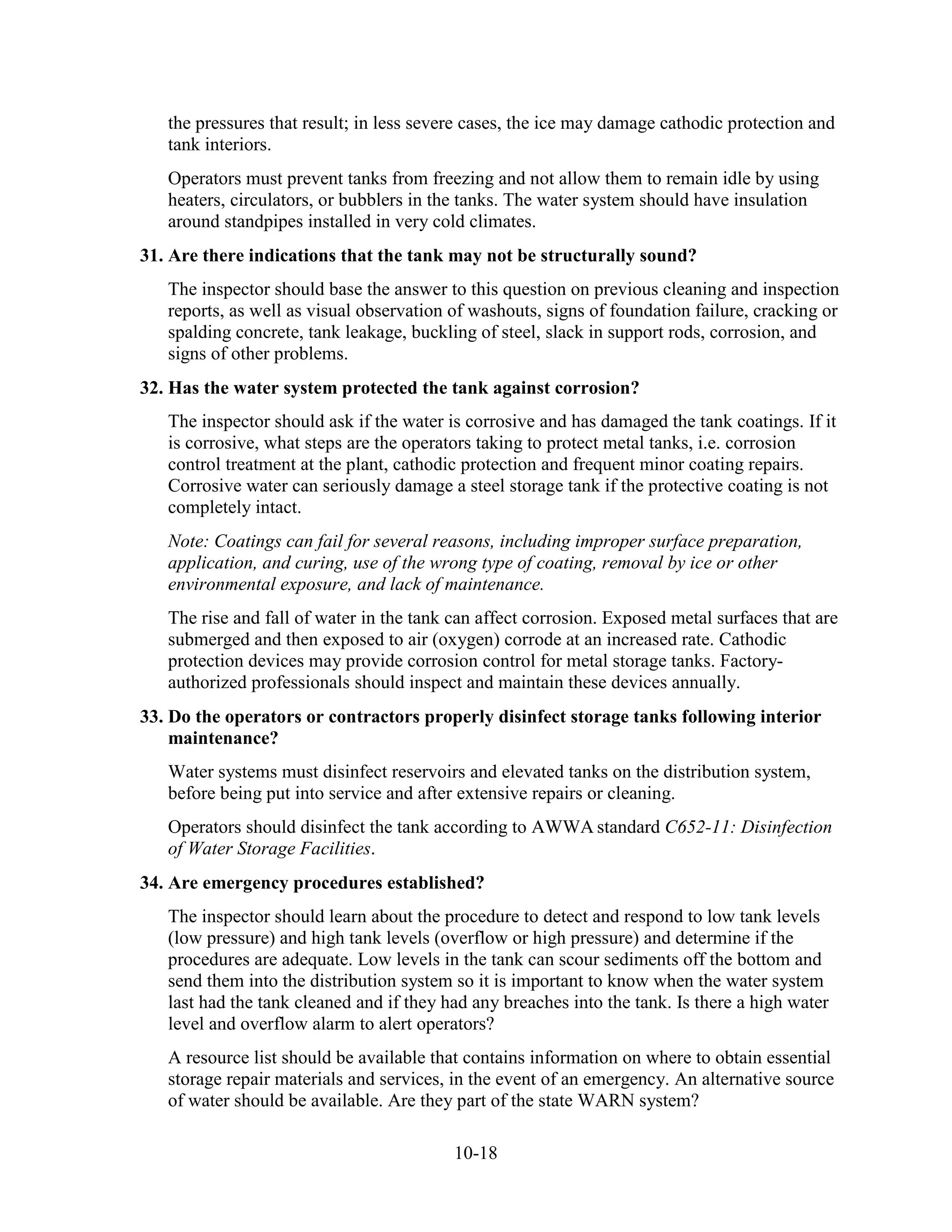 10-18
the pressures that result; in less severe cases, the ice may damage cathodic protection and
tank interiors.
Operators must prevent tanks from freezing and not allow them to remain idle by using
heaters, circulators, or bubblers in the tanks. The water system should have insulation
around standpipes installed in very cold climates.
31. Are there indications that the tank may not be structurally sound?
The inspector should base the answer to this question on previous cleaning and inspection
reports, as well as visual observation of washouts, signs of foundation failure, cracking or
spalding concrete, tank leakage, buckling of steel, slack in support rods, corrosion, and
signs of other problems.
32. Has the water system protected the tank against corrosion?
The inspector should ask if the water is corrosive and has damaged the tank coatings. If it
is corrosive, what steps are the operators taking to protect metal tanks, i.e. corrosion
control treatment at the plant, cathodic protection and frequent minor coating repairs.
Corrosive water can seriously damage a steel storage tank if the protective coating is not
completely intact.
Note: Coatings can fail for several reasons, including improper surface preparation,
application, and curing, use of the wrong type of coating, removal by ice or other
environmental exposure, and lack of maintenance.
The rise and fall of water in the tank can affect corrosion. Exposed metal surfaces that are
submerged and then exposed to air (oxygen) corrode at an increased rate. Cathodic
protection devices may provide corrosion control for metal storage tanks. Factory-
authorized professionals should inspect and maintain these devices annually.
33. Do the operators or contractors properly disinfect storage tanks following interior
maintenance?
Water systems must disinfect reservoirs and elevated tanks on the distribution system,
before being put into service and after extensive repairs or cleaning.
Operators should disinfect the tank according to AWWA standard C652-11: Disinfection
of Water Storage Facilities.
34. Are emergency procedures established?
The inspector should learn about the procedure to detect and respond to low tank levels
(low pressure) and high tank levels (overflow or high pressure) and determine if the
procedures are adequate. Low levels in the tank can scour sediments off the bottom and
send them into the distribution system so it is important to know when the water system
last had the tank cleaned and if they had any breaches into the tank. Is there a high water
level and overflow alarm to alert operators?
A resource list should be available that contains information on where to obtain essential
storage repair materials and services, in the event of an emergency. An alternative source
of water should be available. Are they part of the state WARN system?
 