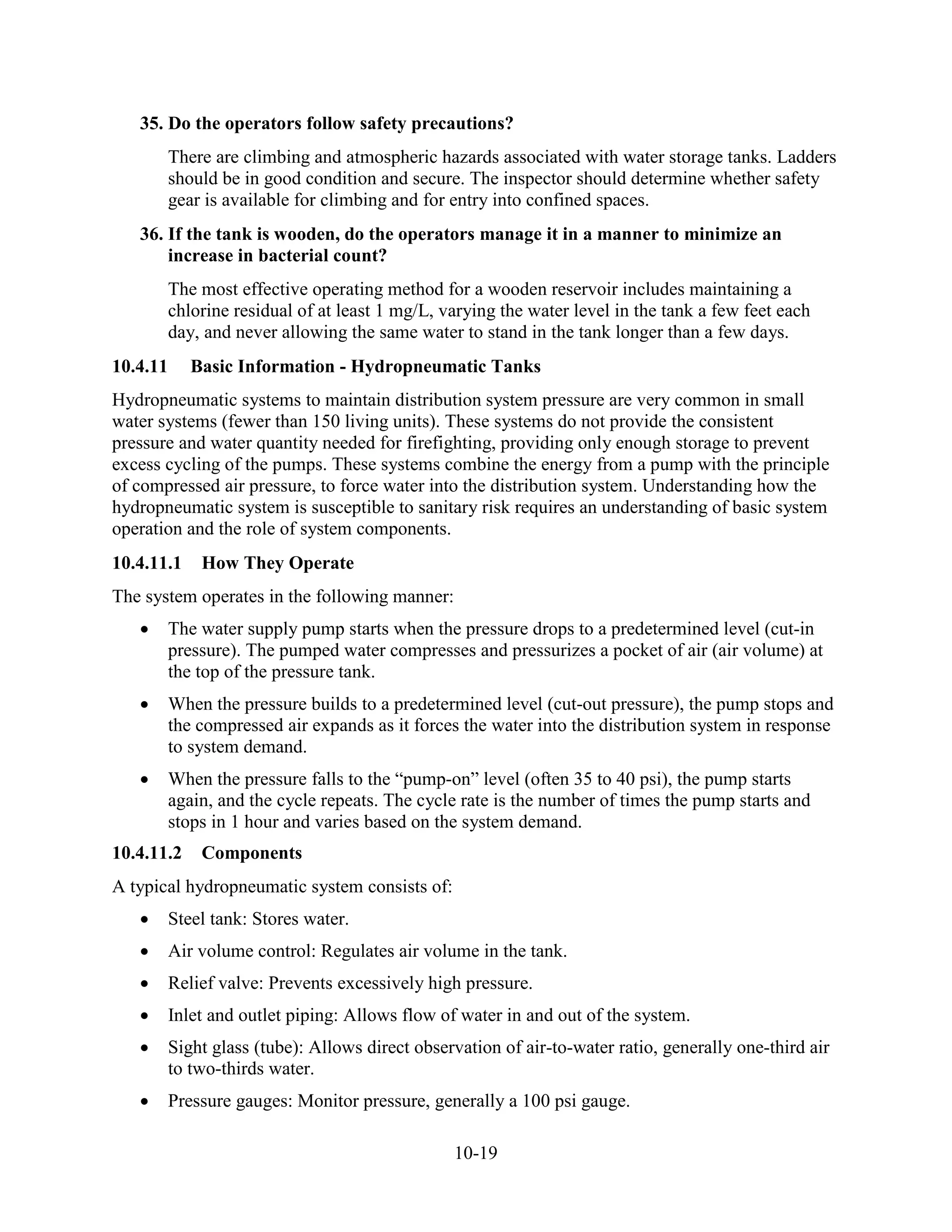 10-19
35. Do the operators follow safety precautions?
There are climbing and atmospheric hazards associated with water storage tanks. Ladders
should be in good condition and secure. The inspector should determine whether safety
gear is available for climbing and for entry into confined spaces.
36. If the tank is wooden, do the operators manage it in a manner to minimize an
increase in bacterial count?
The most effective operating method for a wooden reservoir includes maintaining a
chlorine residual of at least 1 mg/L, varying the water level in the tank a few feet each
day, and never allowing the same water to stand in the tank longer than a few days.
10.4.11 Basic Information - Hydropneumatic Tanks
Hydropneumatic systems to maintain distribution system pressure are very common in small
water systems (fewer than 150 living units). These systems do not provide the consistent
pressure and water quantity needed for firefighting, providing only enough storage to prevent
excess cycling of the pumps. These systems combine the energy from a pump with the principle
of compressed air pressure, to force water into the distribution system. Understanding how the
hydropneumatic system is susceptible to sanitary risk requires an understanding of basic system
operation and the role of system components.
10.4.11.1 How They Operate
The system operates in the following manner:
• The water supply pump starts when the pressure drops to a predetermined level (cut-in
pressure). The pumped water compresses and pressurizes a pocket of air (air volume) at
the top of the pressure tank.
• When the pressure builds to a predetermined level (cut-out pressure), the pump stops and
the compressed air expands as it forces the water into the distribution system in response
to system demand.
• When the pressure falls to the “pump-on” level (often 35 to 40 psi), the pump starts
again, and the cycle repeats. The cycle rate is the number of times the pump starts and
stops in 1 hour and varies based on the system demand.
10.4.11.2 Components
A typical hydropneumatic system consists of:
• Steel tank: Stores water.
• Air volume control: Regulates air volume in the tank.
• Relief valve: Prevents excessively high pressure.
• Inlet and outlet piping: Allows flow of water in and out of the system.
• Sight glass (tube): Allows direct observation of air-to-water ratio, generally one-third air
to two-thirds water.
• Pressure gauges: Monitor pressure, generally a 100 psi gauge.
 