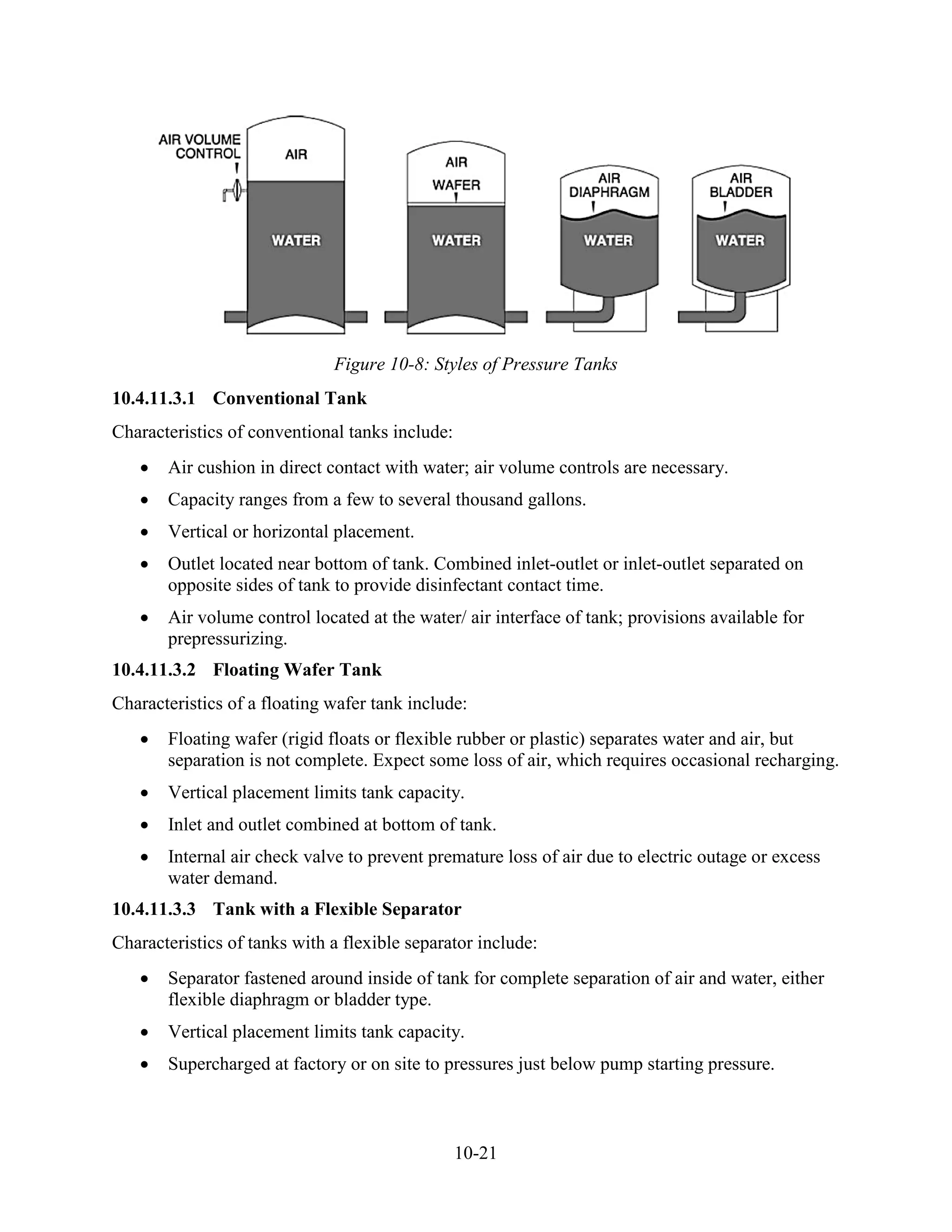 10-21
Figure 10-8: Styles of Pressure Tanks
10.4.11.3.1 Conventional Tank
Characteristics of conventional tanks include:
• Air cushion in direct contact with water; air volume controls are necessary.
• Capacity ranges from a few to several thousand gallons.
• Vertical or horizontal placement.
• Outlet located near bottom of tank. Combined inlet-outlet or inlet-outlet separated on
opposite sides of tank to provide disinfectant contact time.
• Air volume control located at the water/ air interface of tank; provisions available for
prepressurizing.
10.4.11.3.2 Floating Wafer Tank
Characteristics of a floating wafer tank include:
• Floating wafer (rigid floats or flexible rubber or plastic) separates water and air, but
separation is not complete. Expect some loss of air, which requires occasional recharging.
• Vertical placement limits tank capacity.
• Inlet and outlet combined at bottom of tank.
• Internal air check valve to prevent premature loss of air due to electric outage or excess
water demand.
10.4.11.3.3 Tank with a Flexible Separator
Characteristics of tanks with a flexible separator include:
• Separator fastened around inside of tank for complete separation of air and water, either
flexible diaphragm or bladder type.
• Vertical placement limits tank capacity.
• Supercharged at factory or on site to pressures just below pump starting pressure.
 