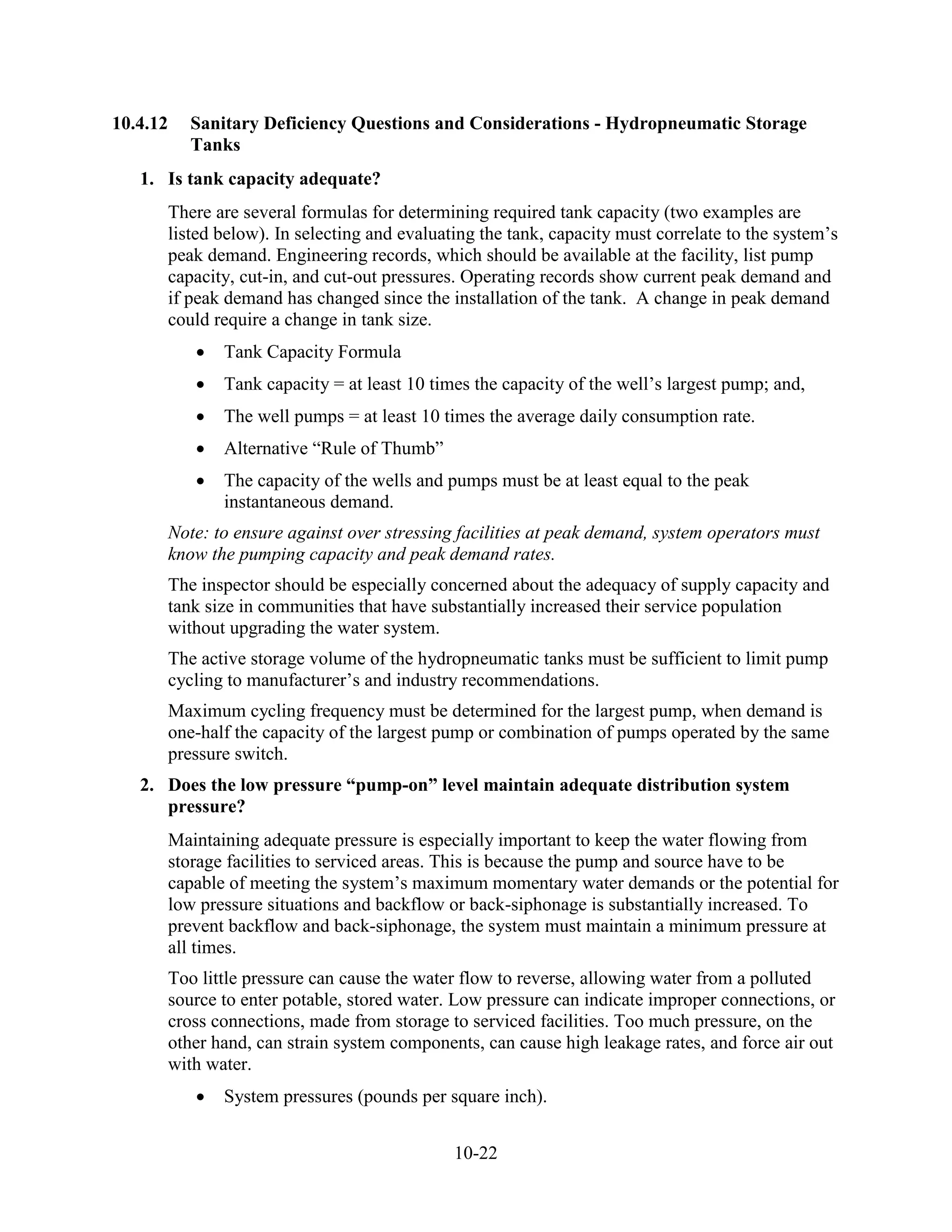 10-22
10.4.12 Sanitary Deficiency Questions and Considerations - Hydropneumatic Storage
Tanks
1. Is tank capacity adequate?
There are several formulas for determining required tank capacity (two examples are
listed below). In selecting and evaluating the tank, capacity must correlate to the system’s
peak demand. Engineering records, which should be available at the facility, list pump
capacity, cut-in, and cut-out pressures. Operating records show current peak demand and
if peak demand has changed since the installation of the tank. A change in peak demand
could require a change in tank size.
• Tank Capacity Formula
• Tank capacity = at least 10 times the capacity of the well’s largest pump; and,
• The well pumps = at least 10 times the average daily consumption rate.
• Alternative “Rule of Thumb”
• The capacity of the wells and pumps must be at least equal to the peak
instantaneous demand.
Note: to ensure against over stressing facilities at peak demand, system operators must
know the pumping capacity and peak demand rates.
The inspector should be especially concerned about the adequacy of supply capacity and
tank size in communities that have substantially increased their service population
without upgrading the water system.
The active storage volume of the hydropneumatic tanks must be sufficient to limit pump
cycling to manufacturer’s and industry recommendations.
Maximum cycling frequency must be determined for the largest pump, when demand is
one-half the capacity of the largest pump or combination of pumps operated by the same
pressure switch.
2. Does the low pressure “pump-on” level maintain adequate distribution system
pressure?
Maintaining adequate pressure is especially important to keep the water flowing from
storage facilities to serviced areas. This is because the pump and source have to be
capable of meeting the system’s maximum momentary water demands or the potential for
low pressure situations and backflow or back-siphonage is substantially increased. To
prevent backflow and back-siphonage, the system must maintain a minimum pressure at
all times.
Too little pressure can cause the water flow to reverse, allowing water from a polluted
source to enter potable, stored water. Low pressure can indicate improper connections, or
cross connections, made from storage to serviced facilities. Too much pressure, on the
other hand, can strain system components, can cause high leakage rates, and force air out
with water.
• System pressures (pounds per square inch).
 