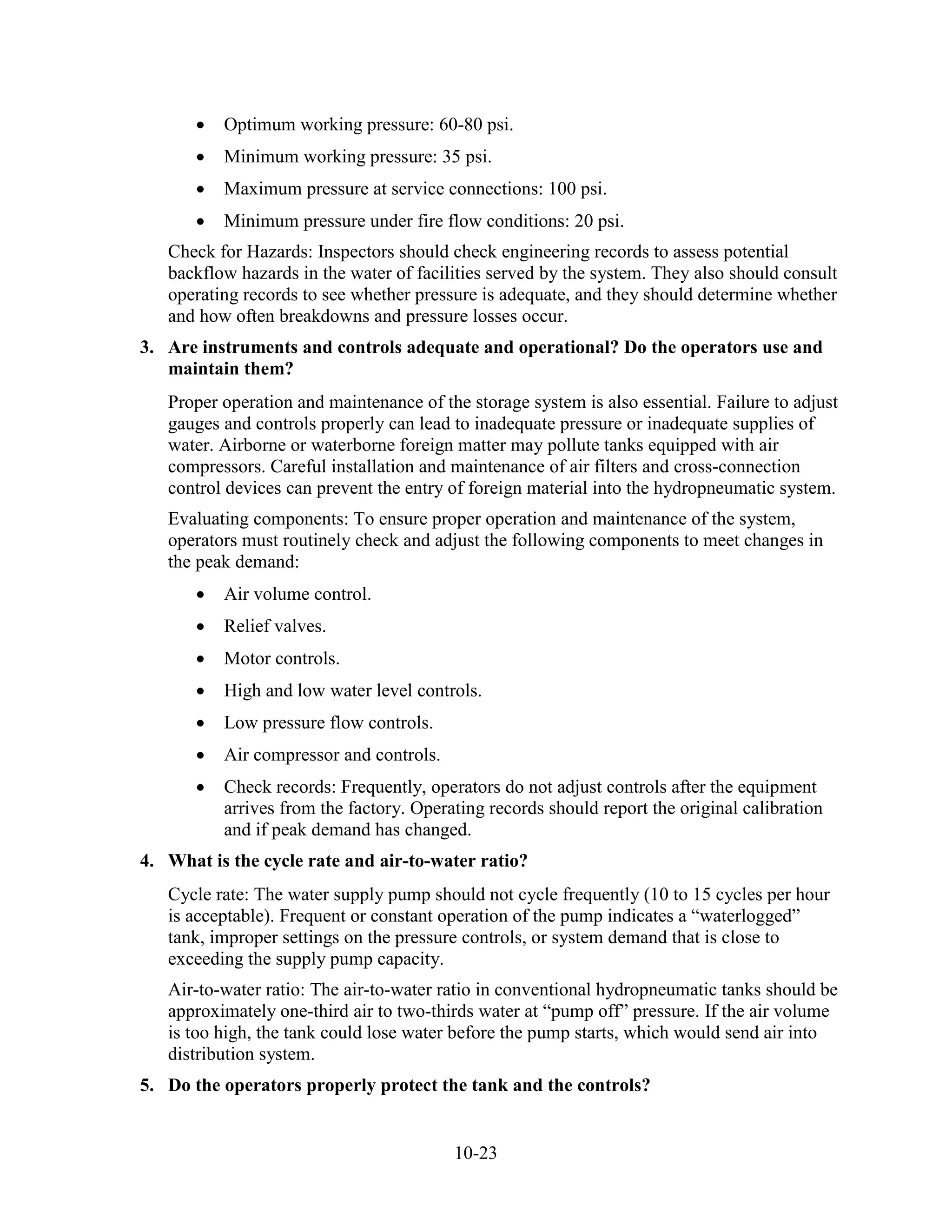 10-23
• Optimum working pressure: 60-80 psi.
• Minimum working pressure: 35 psi.
• Maximum pressure at service connections: 100 psi.
• Minimum pressure under fire flow conditions: 20 psi.
Check for Hazards: Inspectors should check engineering records to assess potential
backflow hazards in the water of facilities served by the system. They also should consult
operating records to see whether pressure is adequate, and they should determine whether
and how often breakdowns and pressure losses occur.
3. Are instruments and controls adequate and operational? Do the operators use and
maintain them?
Proper operation and maintenance of the storage system is also essential. Failure to adjust
gauges and controls properly can lead to inadequate pressure or inadequate supplies of
water. Airborne or waterborne foreign matter may pollute tanks equipped with air
compressors. Careful installation and maintenance of air filters and cross-connection
control devices can prevent the entry of foreign material into the hydropneumatic system.
Evaluating components: To ensure proper operation and maintenance of the system,
operators must routinely check and adjust the following components to meet changes in
the peak demand:
• Air volume control.
• Relief valves.
• Motor controls.
• High and low water level controls.
• Low pressure flow controls.
• Air compressor and controls.
• Check records: Frequently, operators do not adjust controls after the equipment
arrives from the factory. Operating records should report the original calibration
and if peak demand has changed.
4. What is the cycle rate and air-to-water ratio?
Cycle rate: The water supply pump should not cycle frequently (10 to 15 cycles per hour
is acceptable). Frequent or constant operation of the pump indicates a “waterlogged”
tank, improper settings on the pressure controls, or system demand that is close to
exceeding the supply pump capacity.
Air-to-water ratio: The air-to-water ratio in conventional hydropneumatic tanks should be
approximately one-third air to two-thirds water at “pump off” pressure. If the air volume
is too high, the tank could lose water before the pump starts, which would send air into
distribution system.
5. Do the operators properly protect the tank and the controls?
 