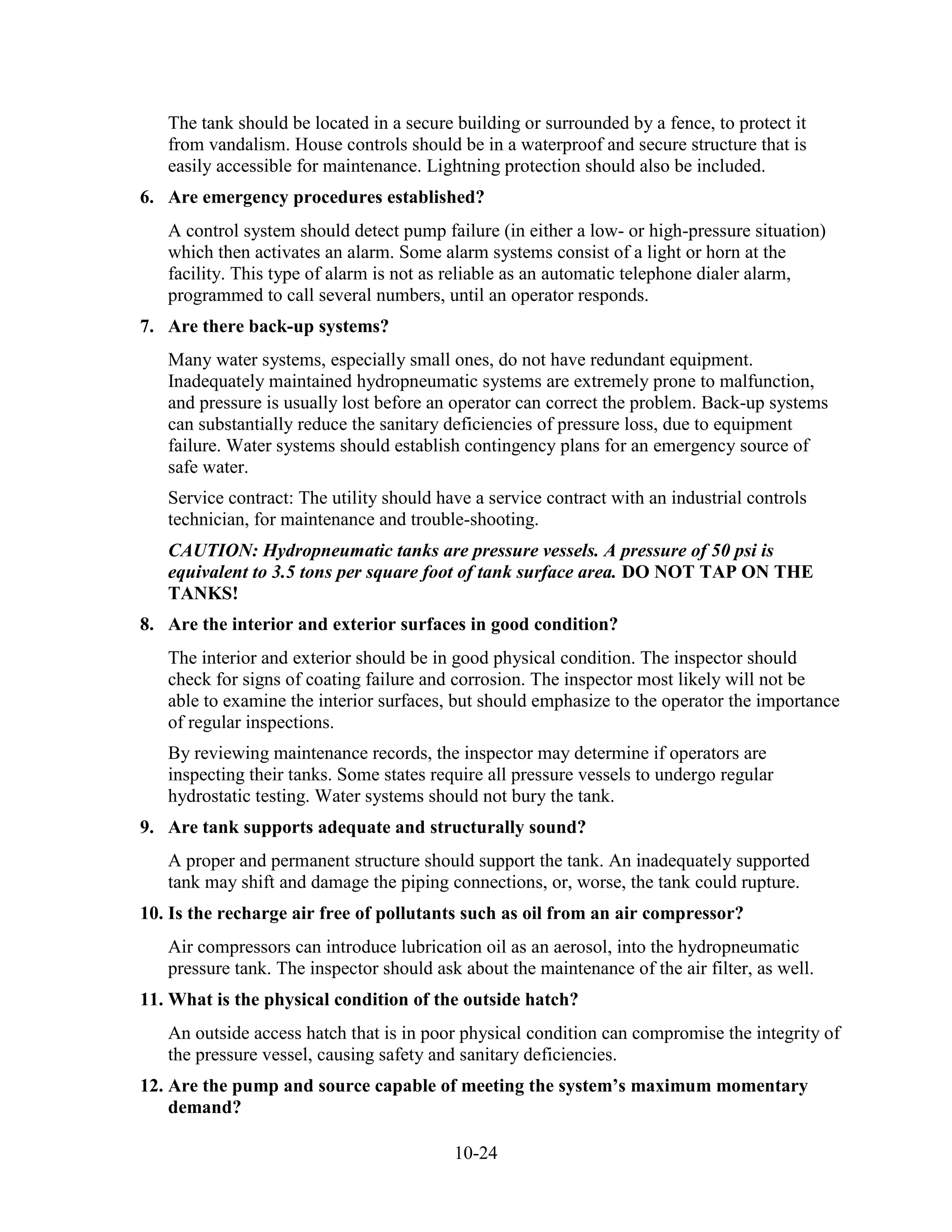 10-24
The tank should be located in a secure building or surrounded by a fence, to protect it
from vandalism. House controls should be in a waterproof and secure structure that is
easily accessible for maintenance. Lightning protection should also be included.
6. Are emergency procedures established?
A control system should detect pump failure (in either a low- or high-pressure situation)
which then activates an alarm. Some alarm systems consist of a light or horn at the
facility. This type of alarm is not as reliable as an automatic telephone dialer alarm,
programmed to call several numbers, until an operator responds.
7. Are there back-up systems?
Many water systems, especially small ones, do not have redundant equipment.
Inadequately maintained hydropneumatic systems are extremely prone to malfunction,
and pressure is usually lost before an operator can correct the problem. Back-up systems
can substantially reduce the sanitary deficiencies of pressure loss, due to equipment
failure. Water systems should establish contingency plans for an emergency source of
safe water.
Service contract: The utility should have a service contract with an industrial controls
technician, for maintenance and trouble-shooting.
CAUTION: Hydropneumatic tanks are pressure vessels. A pressure of 50 psi is
equivalent to 3.5 tons per square foot of tank surface area. DO NOT TAP ON THE
TANKS!
8. Are the interior and exterior surfaces in good condition?
The interior and exterior should be in good physical condition. The inspector should
check for signs of coating failure and corrosion. The inspector most likely will not be
able to examine the interior surfaces, but should emphasize to the operator the importance
of regular inspections.
By reviewing maintenance records, the inspector may determine if operators are
inspecting their tanks. Some states require all pressure vessels to undergo regular
hydrostatic testing. Water systems should not bury the tank.
9. Are tank supports adequate and structurally sound?
A proper and permanent structure should support the tank. An inadequately supported
tank may shift and damage the piping connections, or, worse, the tank could rupture.
10. Is the recharge air free of pollutants such as oil from an air compressor?
Air compressors can introduce lubrication oil as an aerosol, into the hydropneumatic
pressure tank. The inspector should ask about the maintenance of the air filter, as well.
11. What is the physical condition of the outside hatch?
An outside access hatch that is in poor physical condition can compromise the integrity of
the pressure vessel, causing safety and sanitary deficiencies.
12. Are the pump and source capable of meeting the system’s maximum momentary
demand?
 