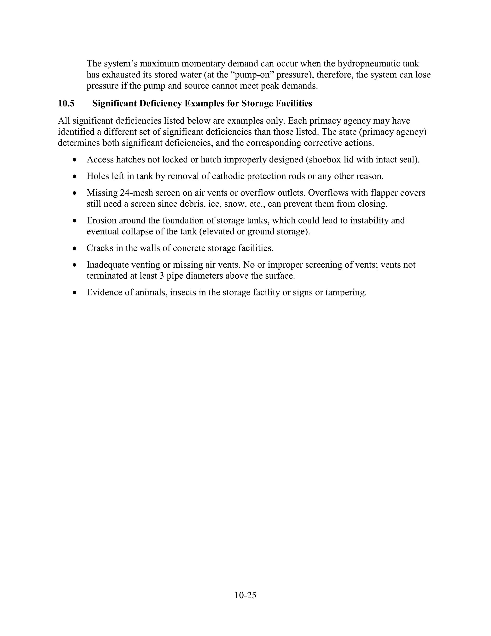 10-25
The system’s maximum momentary demand can occur when the hydropneumatic tank
has exhausted its stored water (at the “pump-on” pressure), therefore, the system can lose
pressure if the pump and source cannot meet peak demands.
10.5 Significant Deficiency Examples for Storage Facilities
All significant deficiencies listed below are examples only. Each primacy agency may have
identified a different set of significant deficiencies than those listed. The state (primacy agency)
determines both significant deficiencies, and the corresponding corrective actions.
• Access hatches not locked or hatch improperly designed (shoebox lid with intact seal).
• Holes left in tank by removal of cathodic protection rods or any other reason.
• Missing 24-mesh screen on air vents or overflow outlets. Overflows with flapper covers
still need a screen since debris, ice, snow, etc., can prevent them from closing.
• Erosion around the foundation of storage tanks, which could lead to instability and
eventual collapse of the tank (elevated or ground storage).
• Cracks in the walls of concrete storage facilities.
• Inadequate venting or missing air vents. No or improper screening of vents; vents not
terminated at least 3 pipe diameters above the surface.
• Evidence of animals, insects in the storage facility or signs or tampering.
 