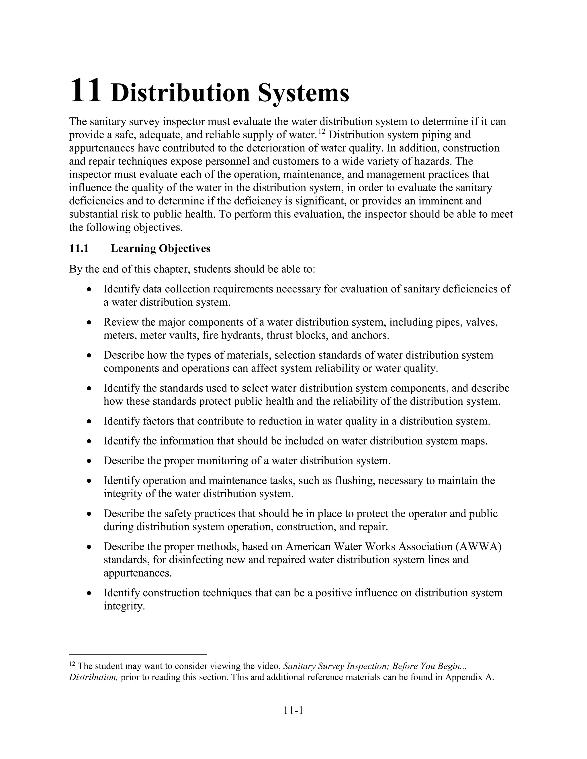 11-1
11 Distribution Systems
The sanitary survey inspector must evaluate the water distribution system to determine if it can
provide a safe, adequate, and reliable supply of water.12
Distribution system piping and
appurtenances have contributed to the deterioration of water quality. In addition, construction
and repair techniques expose personnel and customers to a wide variety of hazards. The
inspector must evaluate each of the operation, maintenance, and management practices that
influence the quality of the water in the distribution system, in order to evaluate the sanitary
deficiencies and to determine if the deficiency is significant, or provides an imminent and
substantial risk to public health. To perform this evaluation, the inspector should be able to meet
the following objectives.
11.1 Learning Objectives
By the end of this chapter, students should be able to:
• Identify data collection requirements necessary for evaluation of sanitary deficiencies of
a water distribution system.
• Review the major components of a water distribution system, including pipes, valves,
meters, meter vaults, fire hydrants, thrust blocks, and anchors.
• Describe how the types of materials, selection standards of water distribution system
components and operations can affect system reliability or water quality.
• Identify the standards used to select water distribution system components, and describe
how these standards protect public health and the reliability of the distribution system.
• Identify factors that contribute to reduction in water quality in a distribution system.
• Identify the information that should be included on water distribution system maps.
• Describe the proper monitoring of a water distribution system.
• Identify operation and maintenance tasks, such as flushing, necessary to maintain the
integrity of the water distribution system.
• Describe the safety practices that should be in place to protect the operator and public
during distribution system operation, construction, and repair.
• Describe the proper methods, based on American Water Works Association (AWWA)
standards, for disinfecting new and repaired water distribution system lines and
appurtenances.
• Identify construction techniques that can be a positive influence on distribution system
integrity.
12
The student may want to consider viewing the video, Sanitary Survey Inspection; Before You Begin...
Distribution, prior to reading this section. This and additional reference materials can be found in Appendix A.
 