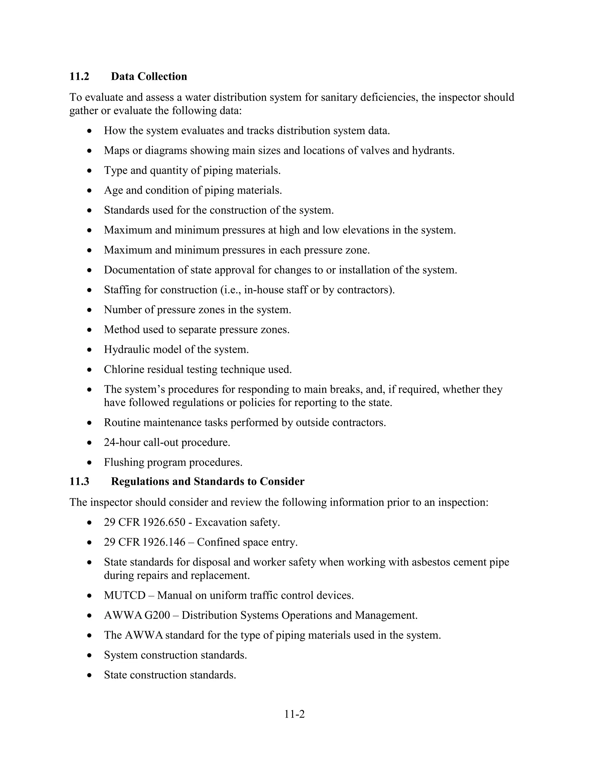 11-2
11.2 Data Collection
To evaluate and assess a water distribution system for sanitary deficiencies, the inspector should
gather or evaluate the following data:
• How the system evaluates and tracks distribution system data.
• Maps or diagrams showing main sizes and locations of valves and hydrants.
• Type and quantity of piping materials.
• Age and condition of piping materials.
• Standards used for the construction of the system.
• Maximum and minimum pressures at high and low elevations in the system.
• Maximum and minimum pressures in each pressure zone.
• Documentation of state approval for changes to or installation of the system.
• Staffing for construction (i.e., in-house staff or by contractors).
• Number of pressure zones in the system.
• Method used to separate pressure zones.
• Hydraulic model of the system.
• Chlorine residual testing technique used.
• The system’s procedures for responding to main breaks, and, if required, whether they
have followed regulations or policies for reporting to the state.
• Routine maintenance tasks performed by outside contractors.
• 24-hour call-out procedure.
• Flushing program procedures.
11.3 Regulations and Standards to Consider
The inspector should consider and review the following information prior to an inspection:
• 29 CFR 1926.650 - Excavation safety.
• 29 CFR 1926.146 – Confined space entry.
• State standards for disposal and worker safety when working with asbestos cement pipe
during repairs and replacement.
• MUTCD – Manual on uniform traffic control devices.
• AWWA G200 – Distribution Systems Operations and Management.
• The AWWA standard for the type of piping materials used in the system.
• System construction standards.
• State construction standards.
 
