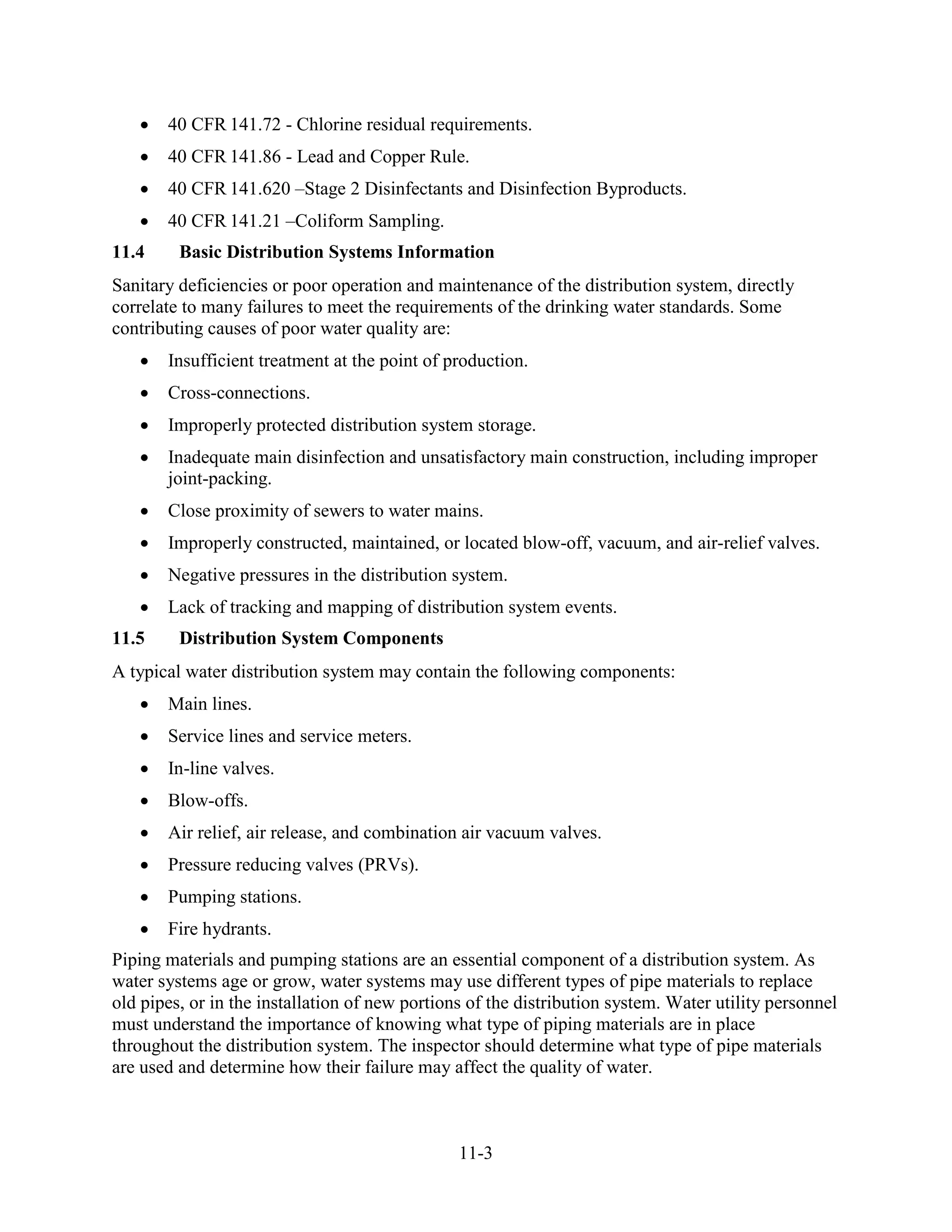 11-3
• 40 CFR 141.72 - Chlorine residual requirements.
• 40 CFR 141.86 - Lead and Copper Rule.
• 40 CFR 141.620 –Stage 2 Disinfectants and Disinfection Byproducts.
• 40 CFR 141.21 –Coliform Sampling.
11.4 Basic Distribution Systems Information
Sanitary deficiencies or poor operation and maintenance of the distribution system, directly
correlate to many failures to meet the requirements of the drinking water standards. Some
contributing causes of poor water quality are:
• Insufficient treatment at the point of production.
• Cross-connections.
• Improperly protected distribution system storage.
• Inadequate main disinfection and unsatisfactory main construction, including improper
joint-packing.
• Close proximity of sewers to water mains.
• Improperly constructed, maintained, or located blow-off, vacuum, and air-relief valves.
• Negative pressures in the distribution system.
• Lack of tracking and mapping of distribution system events.
11.5 Distribution System Components
A typical water distribution system may contain the following components:
• Main lines.
• Service lines and service meters.
• In-line valves.
• Blow-offs.
• Air relief, air release, and combination air vacuum valves.
• Pressure reducing valves (PRVs).
• Pumping stations.
• Fire hydrants.
Piping materials and pumping stations are an essential component of a distribution system. As
water systems age or grow, water systems may use different types of pipe materials to replace
old pipes, or in the installation of new portions of the distribution system. Water utility personnel
must understand the importance of knowing what type of piping materials are in place
throughout the distribution system. The inspector should determine what type of pipe materials
are used and determine how their failure may affect the quality of water.
 