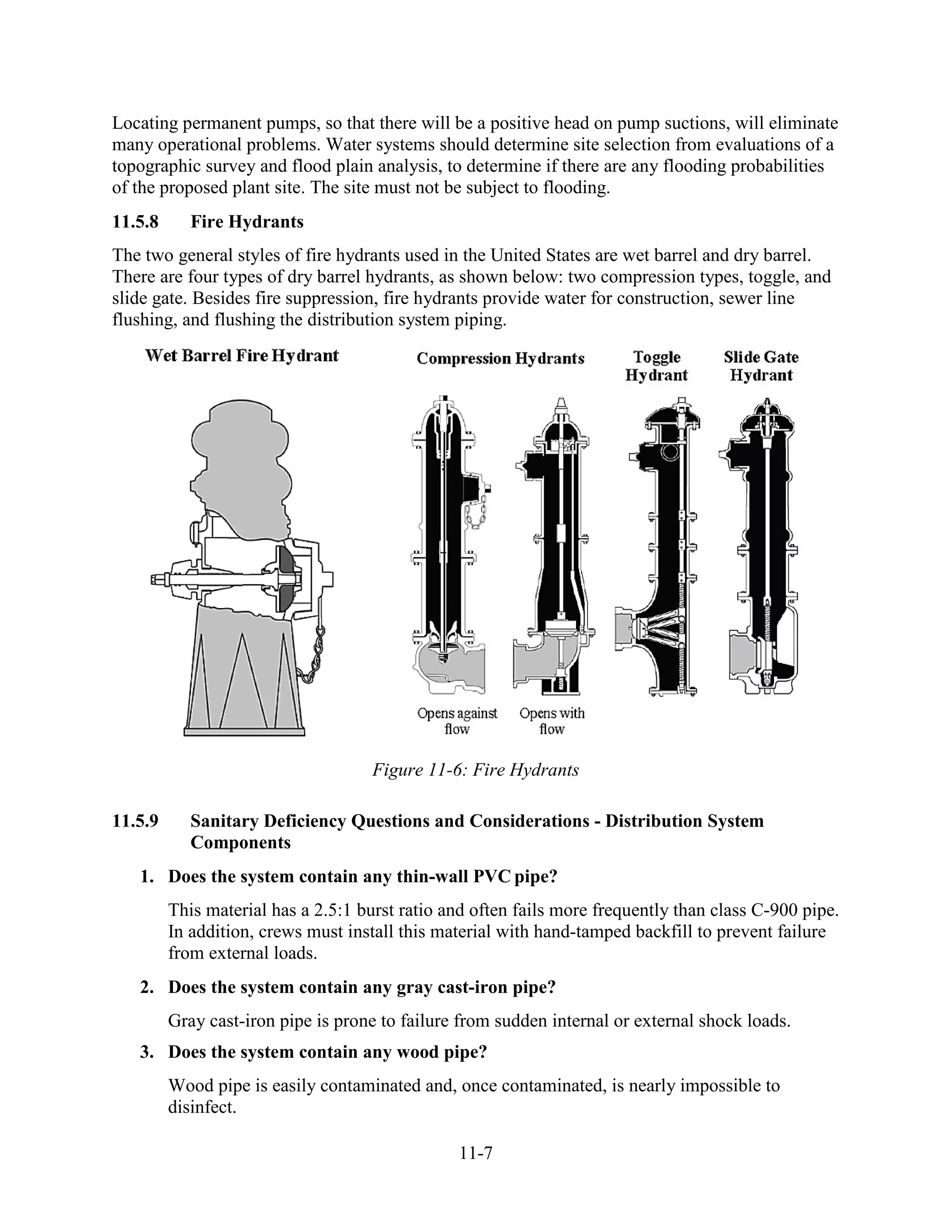 11-7
Locating permanent pumps, so that there will be a positive head on pump suctions, will eliminate
many operational problems. Water systems should determine site selection from evaluations of a
topographic survey and flood plain analysis, to determine if there are any flooding probabilities
of the proposed plant site. The site must not be subject to flooding.
11.5.8 Fire Hydrants
The two general styles of fire hydrants used in the United States are wet barrel and dry barrel.
There are four types of dry barrel hydrants, as shown below: two compression types, toggle, and
slide gate. Besides fire suppression, fire hydrants provide water for construction, sewer line
flushing, and flushing the distribution system piping.
Figure 11-6: Fire Hydrants
11.5.9 Sanitary Deficiency Questions and Considerations - Distribution System
Components
1. Does the system contain any thin-wall PVC pipe?
This material has a 2.5:1 burst ratio and often fails more frequently than class C-900 pipe.
In addition, crews must install this material with hand-tamped backfill to prevent failure
from external loads.
2. Does the system contain any gray cast-iron pipe?
Gray cast-iron pipe is prone to failure from sudden internal or external shock loads.
3. Does the system contain any wood pipe?
Wood pipe is easily contaminated and, once contaminated, is nearly impossible to
disinfect.
 
