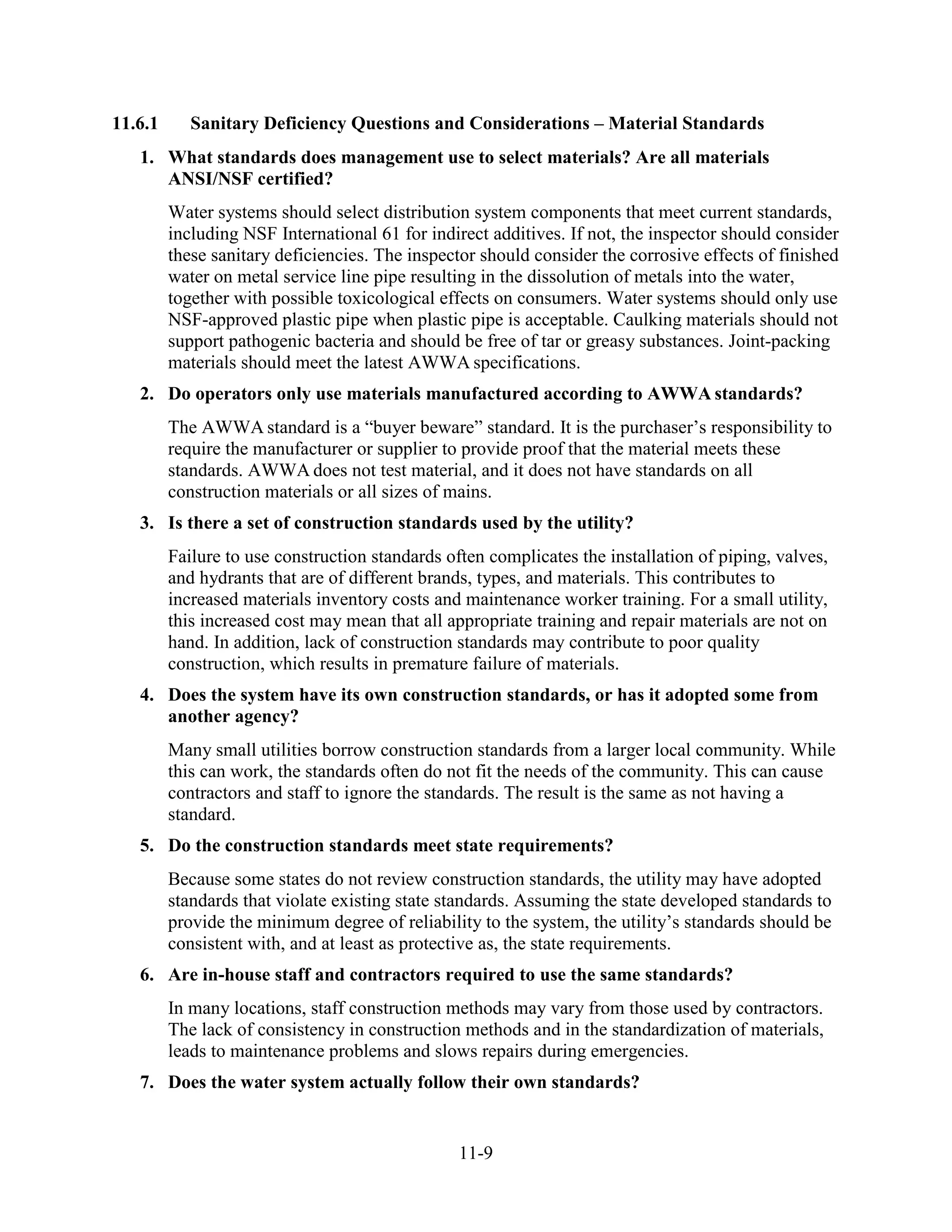 11-9
11.6.1 Sanitary Deficiency Questions and Considerations – Material Standards
1. What standards does management use to select materials? Are all materials
ANSI/NSF certified?
Water systems should select distribution system components that meet current standards,
including NSF International 61 for indirect additives. If not, the inspector should consider
these sanitary deficiencies. The inspector should consider the corrosive effects of finished
water on metal service line pipe resulting in the dissolution of metals into the water,
together with possible toxicological effects on consumers. Water systems should only use
NSF-approved plastic pipe when plastic pipe is acceptable. Caulking materials should not
support pathogenic bacteria and should be free of tar or greasy substances. Joint-packing
materials should meet the latest AWWA specifications.
2. Do operators only use materials manufactured according to AWWA standards?
The AWWA standard is a “buyer beware” standard. It is the purchaser’s responsibility to
require the manufacturer or supplier to provide proof that the material meets these
standards. AWWA does not test material, and it does not have standards on all
construction materials or all sizes of mains.
3. Is there a set of construction standards used by the utility?
Failure to use construction standards often complicates the installation of piping, valves,
and hydrants that are of different brands, types, and materials. This contributes to
increased materials inventory costs and maintenance worker training. For a small utility,
this increased cost may mean that all appropriate training and repair materials are not on
hand. In addition, lack of construction standards may contribute to poor quality
construction, which results in premature failure of materials.
4. Does the system have its own construction standards, or has it adopted some from
another agency?
Many small utilities borrow construction standards from a larger local community. While
this can work, the standards often do not fit the needs of the community. This can cause
contractors and staff to ignore the standards. The result is the same as not having a
standard.
5. Do the construction standards meet state requirements?
Because some states do not review construction standards, the utility may have adopted
standards that violate existing state standards. Assuming the state developed standards to
provide the minimum degree of reliability to the system, the utility’s standards should be
consistent with, and at least as protective as, the state requirements.
6. Are in-house staff and contractors required to use the same standards?
In many locations, staff construction methods may vary from those used by contractors.
The lack of consistency in construction methods and in the standardization of materials,
leads to maintenance problems and slows repairs during emergencies.
7. Does the water system actually follow their own standards?
 