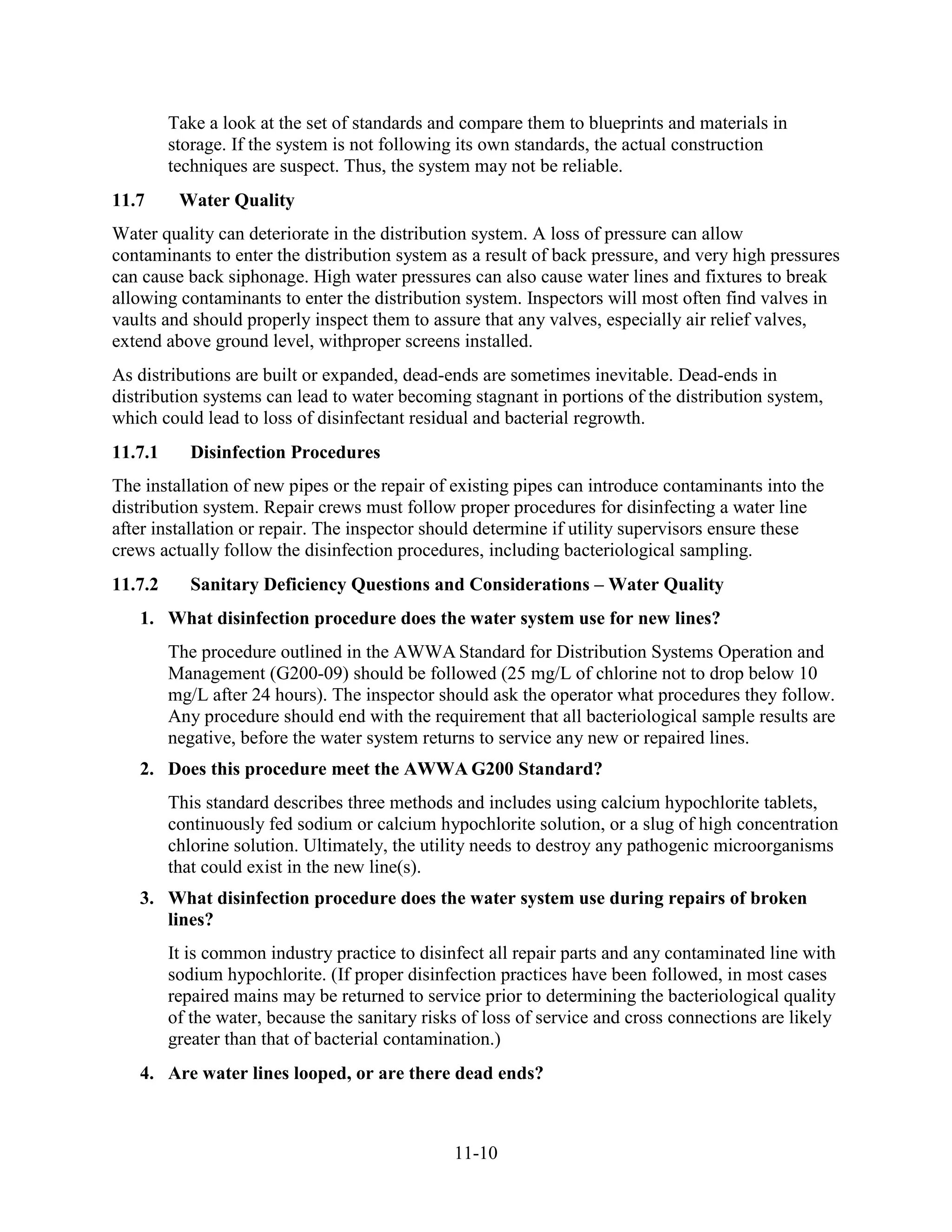 11-10
Take a look at the set of standards and compare them to blueprints and materials in
storage. If the system is not following its own standards, the actual construction
techniques are suspect. Thus, the system may not be reliable.
11.7 Water Quality
Water quality can deteriorate in the distribution system. A loss of pressure can allow
contaminants to enter the distribution system as a result of back pressure, and very high pressures
can cause back siphonage. High water pressures can also cause water lines and fixtures to break
allowing contaminants to enter the distribution system. Inspectors will most often find valves in
vaults and should properly inspect them to assure that any valves, especially air relief valves,
extend above ground level, withproper screens installed.
As distributions are built or expanded, dead-ends are sometimes inevitable. Dead-ends in
distribution systems can lead to water becoming stagnant in portions of the distribution system,
which could lead to loss of disinfectant residual and bacterial regrowth.
11.7.1 Disinfection Procedures
The installation of new pipes or the repair of existing pipes can introduce contaminants into the
distribution system. Repair crews must follow proper procedures for disinfecting a water line
after installation or repair. The inspector should determine if utility supervisors ensure these
crews actually follow the disinfection procedures, including bacteriological sampling.
11.7.2 Sanitary Deficiency Questions and Considerations – Water Quality
1. What disinfection procedure does the water system use for new lines?
The procedure outlined in the AWWA Standard for Distribution Systems Operation and
Management (G200-09) should be followed (25 mg/L of chlorine not to drop below 10
mg/L after 24 hours). The inspector should ask the operator what procedures they follow.
Any procedure should end with the requirement that all bacteriological sample results are
negative, before the water system returns to service any new or repaired lines.
2. Does this procedure meet the AWWA G200 Standard?
This standard describes three methods and includes using calcium hypochlorite tablets,
continuously fed sodium or calcium hypochlorite solution, or a slug of high concentration
chlorine solution. Ultimately, the utility needs to destroy any pathogenic microorganisms
that could exist in the new line(s).
3. What disinfection procedure does the water system use during repairs of broken
lines?
It is common industry practice to disinfect all repair parts and any contaminated line with
sodium hypochlorite. (If proper disinfection practices have been followed, in most cases
repaired mains may be returned to service prior to determining the bacteriological quality
of the water, because the sanitary risks of loss of service and cross connections are likely
greater than that of bacterial contamination.)
4. Are water lines looped, or are there dead ends?
 