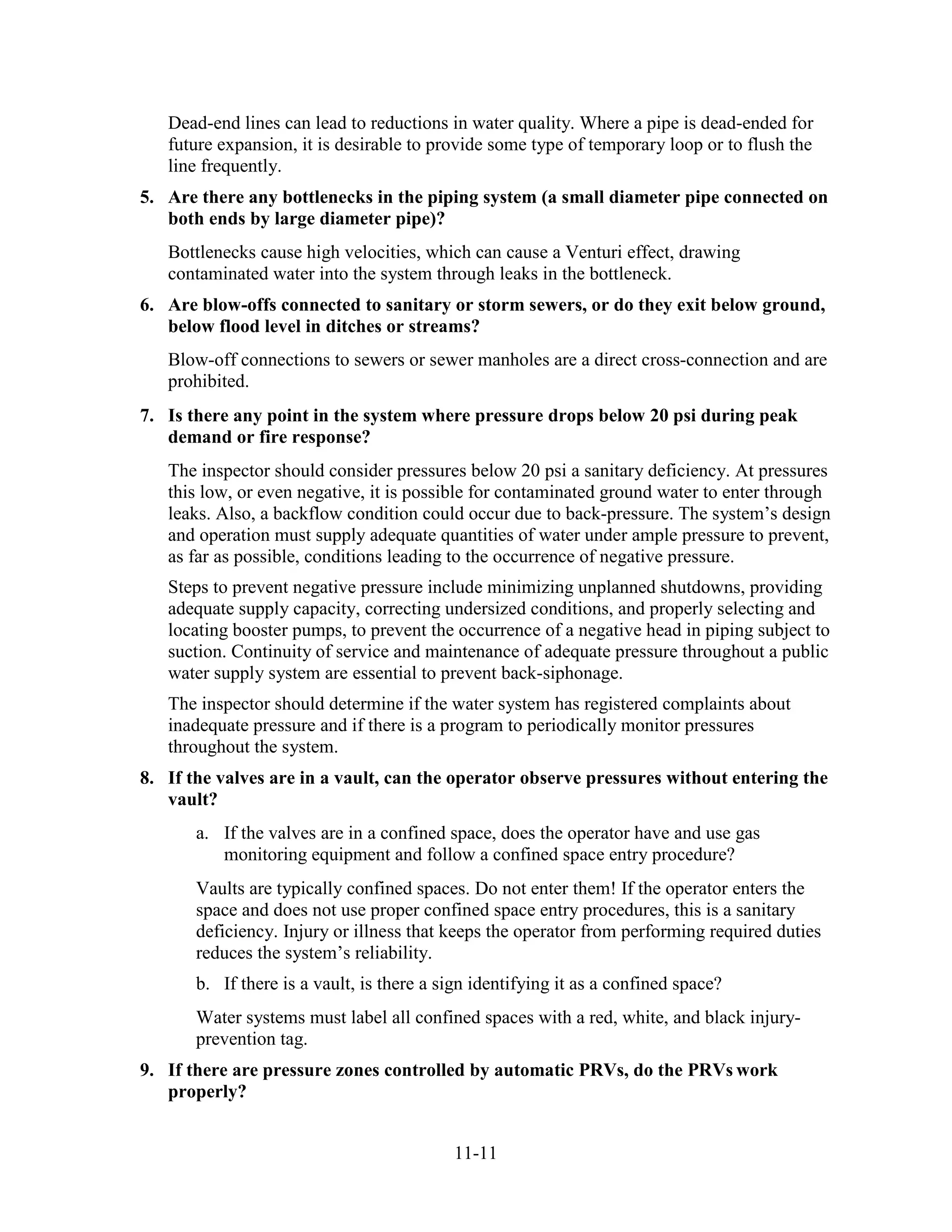 11-11
Dead-end lines can lead to reductions in water quality. Where a pipe is dead-ended for
future expansion, it is desirable to provide some type of temporary loop or to flush the
line frequently.
5. Are there any bottlenecks in the piping system (a small diameter pipe connected on
both ends by large diameter pipe)?
Bottlenecks cause high velocities, which can cause a Venturi effect, drawing
contaminated water into the system through leaks in the bottleneck.
6. Are blow-offs connected to sanitary or storm sewers, or do they exit below ground,
below flood level in ditches or streams?
Blow-off connections to sewers or sewer manholes are a direct cross-connection and are
prohibited.
7. Is there any point in the system where pressure drops below 20 psi during peak
demand or fire response?
The inspector should consider pressures below 20 psi a sanitary deficiency. At pressures
this low, or even negative, it is possible for contaminated ground water to enter through
leaks. Also, a backflow condition could occur due to back-pressure. The system’s design
and operation must supply adequate quantities of water under ample pressure to prevent,
as far as possible, conditions leading to the occurrence of negative pressure.
Steps to prevent negative pressure include minimizing unplanned shutdowns, providing
adequate supply capacity, correcting undersized conditions, and properly selecting and
locating booster pumps, to prevent the occurrence of a negative head in piping subject to
suction. Continuity of service and maintenance of adequate pressure throughout a public
water supply system are essential to prevent back-siphonage.
The inspector should determine if the water system has registered complaints about
inadequate pressure and if there is a program to periodically monitor pressures
throughout the system.
8. If the valves are in a vault, can the operator observe pressures without entering the
vault?
a. If the valves are in a confined space, does the operator have and use gas
monitoring equipment and follow a confined space entry procedure?
Vaults are typically confined spaces. Do not enter them! If the operator enters the
space and does not use proper confined space entry procedures, this is a sanitary
deficiency. Injury or illness that keeps the operator from performing required duties
reduces the system’s reliability.
b. If there is a vault, is there a sign identifying it as a confined space?
Water systems must label all confined spaces with a red, white, and black injury-
prevention tag.
9. If there are pressure zones controlled by automatic PRVs, do the PRVs work
properly?
 