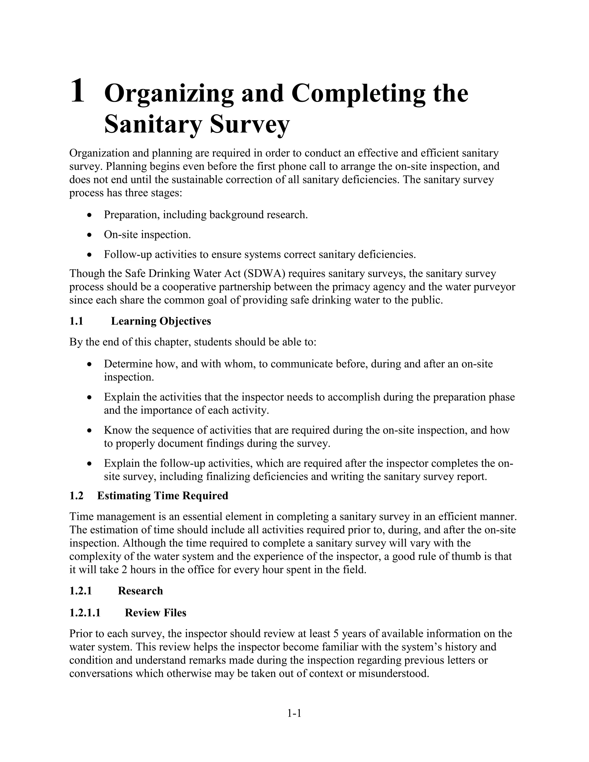 1-1
1 Organizing and Completing the
Sanitary Survey
Organization and planning are required in order to conduct an effective and efficient sanitary
survey. Planning begins even before the first phone call to arrange the on-site inspection, and
does not end until the sustainable correction of all sanitary deficiencies. The sanitary survey
process has three stages:
• Preparation, including background research.
• On-site inspection.
• Follow-up activities to ensure systems correct sanitary deficiencies.
Though the Safe Drinking Water Act (SDWA) requires sanitary surveys, the sanitary survey
process should be a cooperative partnership between the primacy agency and the water purveyor
since each share the common goal of providing safe drinking water to the public.
1.1 Learning Objectives
By the end of this chapter, students should be able to:
• Determine how, and with whom, to communicate before, during and after an on-site
inspection.
• Explain the activities that the inspector needs to accomplish during the preparation phase
and the importance of each activity.
• Know the sequence of activities that are required during the on-site inspection, and how
to properly document findings during the survey.
• Explain the follow-up activities, which are required after the inspector completes the on-
site survey, including finalizing deficiencies and writing the sanitary survey report.
1.2 Estimating Time Required
Time management is an essential element in completing a sanitary survey in an efficient manner.
The estimation of time should include all activities required prior to, during, and after the on-site
inspection. Although the time required to complete a sanitary survey will vary with the
complexity of the water system and the experience of the inspector, a good rule of thumb is that
it will take 2 hours in the office for every hour spent in the field.
1.2.1 Research
1.2.1.1 Review Files
Prior to each survey, the inspector should review at least 5 years of available information on the
water system. This review helps the inspector become familiar with the system’s history and
condition and understand remarks made during the inspection regarding previous letters or
conversations which otherwise may be taken out of context or misunderstood.
 