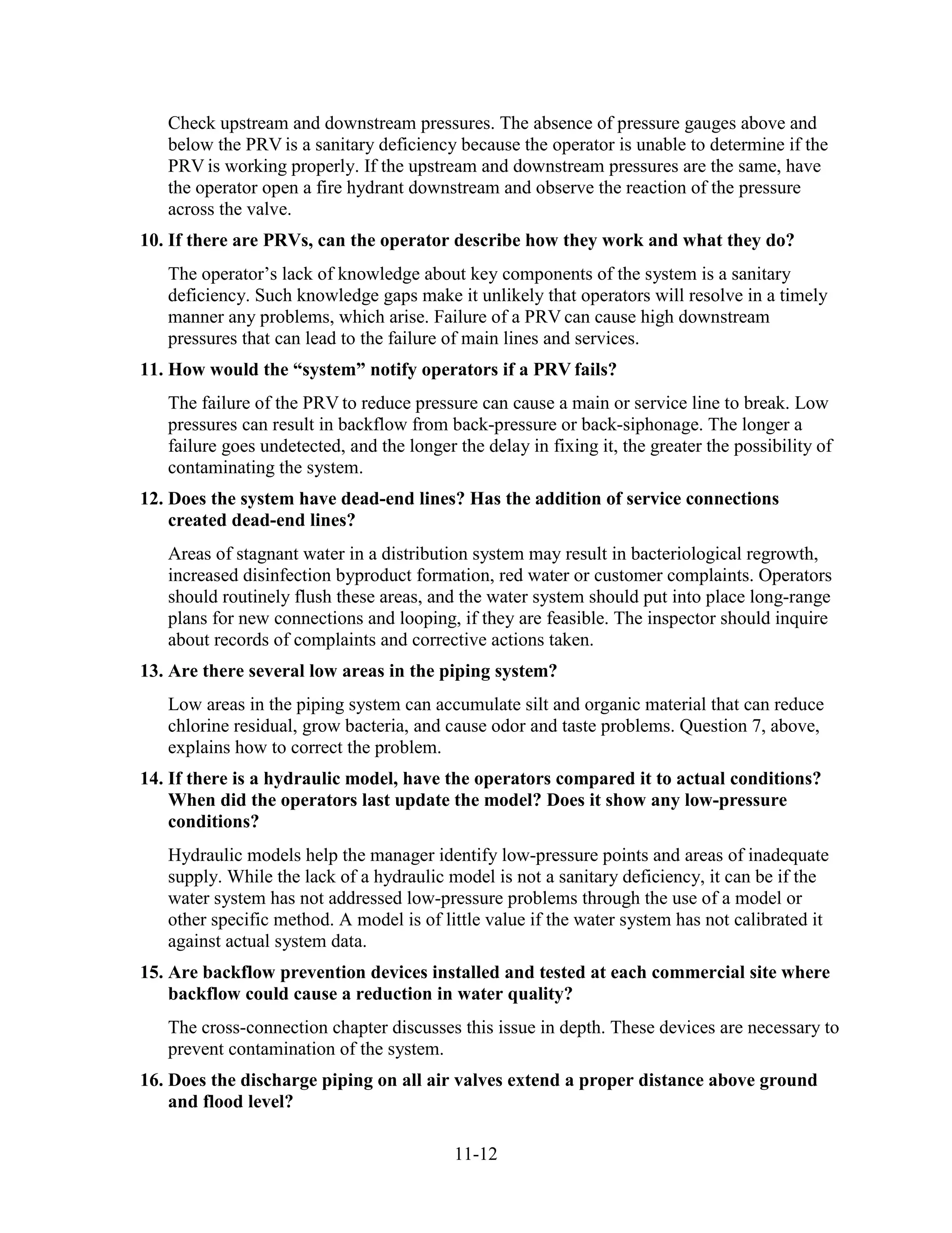 11-12
Check upstream and downstream pressures. The absence of pressure gauges above and
below the PRV is a sanitary deficiency because the operator is unable to determine if the
PRV is working properly. If the upstream and downstream pressures are the same, have
the operator open a fire hydrant downstream and observe the reaction of the pressure
across the valve.
10. If there are PRVs, can the operator describe how they work and what they do?
The operator’s lack of knowledge about key components of the system is a sanitary
deficiency. Such knowledge gaps make it unlikely that operators will resolve in a timely
manner any problems, which arise. Failure of a PRV can cause high downstream
pressures that can lead to the failure of main lines and services.
11. How would the “system” notify operators if a PRV fails?
The failure of the PRV to reduce pressure can cause a main or service line to break. Low
pressures can result in backflow from back-pressure or back-siphonage. The longer a
failure goes undetected, and the longer the delay in fixing it, the greater the possibility of
contaminating the system.
12. Does the system have dead-end lines? Has the addition of service connections
created dead-end lines?
Areas of stagnant water in a distribution system may result in bacteriological regrowth,
increased disinfection byproduct formation, red water or customer complaints. Operators
should routinely flush these areas, and the water system should put into place long-range
plans for new connections and looping, if they are feasible. The inspector should inquire
about records of complaints and corrective actions taken.
13. Are there several low areas in the piping system?
Low areas in the piping system can accumulate silt and organic material that can reduce
chlorine residual, grow bacteria, and cause odor and taste problems. Question 7, above,
explains how to correct the problem.
14. If there is a hydraulic model, have the operators compared it to actual conditions?
When did the operators last update the model? Does it show any low-pressure
conditions?
Hydraulic models help the manager identify low-pressure points and areas of inadequate
supply. While the lack of a hydraulic model is not a sanitary deficiency, it can be if the
water system has not addressed low-pressure problems through the use of a model or
other specific method. A model is of little value if the water system has not calibrated it
against actual system data.
15. Are backflow prevention devices installed and tested at each commercial site where
backflow could cause a reduction in water quality?
The cross-connection chapter discusses this issue in depth. These devices are necessary to
prevent contamination of the system.
16. Does the discharge piping on all air valves extend a proper distance above ground
and flood level?
 