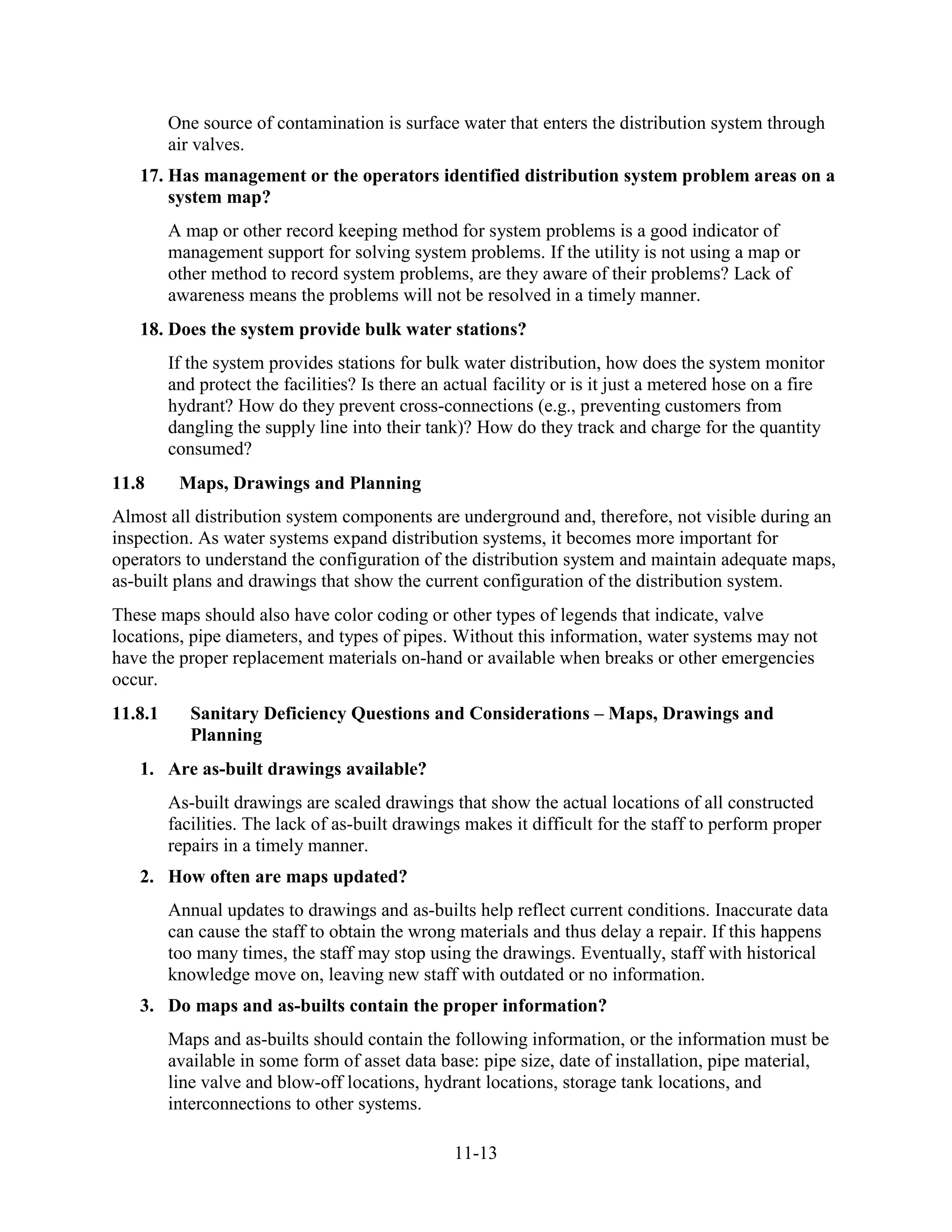 11-13
One source of contamination is surface water that enters the distribution system through
air valves.
17. Has management or the operators identified distribution system problem areas on a
system map?
A map or other record keeping method for system problems is a good indicator of
management support for solving system problems. If the utility is not using a map or
other method to record system problems, are they aware of their problems? Lack of
awareness means the problems will not be resolved in a timely manner.
18. Does the system provide bulk water stations?
If the system provides stations for bulk water distribution, how does the system monitor
and protect the facilities? Is there an actual facility or is it just a metered hose on a fire
hydrant? How do they prevent cross-connections (e.g., preventing customers from
dangling the supply line into their tank)? How do they track and charge for the quantity
consumed?
11.8 Maps, Drawings and Planning
Almost all distribution system components are underground and, therefore, not visible during an
inspection. As water systems expand distribution systems, it becomes more important for
operators to understand the configuration of the distribution system and maintain adequate maps,
as-built plans and drawings that show the current configuration of the distribution system.
These maps should also have color coding or other types of legends that indicate, valve
locations, pipe diameters, and types of pipes. Without this information, water systems may not
have the proper replacement materials on-hand or available when breaks or other emergencies
occur.
11.8.1 Sanitary Deficiency Questions and Considerations – Maps, Drawings and
Planning
1. Are as-built drawings available?
As-built drawings are scaled drawings that show the actual locations of all constructed
facilities. The lack of as-built drawings makes it difficult for the staff to perform proper
repairs in a timely manner.
2. How often are maps updated?
Annual updates to drawings and as-builts help reflect current conditions. Inaccurate data
can cause the staff to obtain the wrong materials and thus delay a repair. If this happens
too many times, the staff may stop using the drawings. Eventually, staff with historical
knowledge move on, leaving new staff with outdated or no information.
3. Do maps and as-builts contain the proper information?
Maps and as-builts should contain the following information, or the information must be
available in some form of asset data base: pipe size, date of installation, pipe material,
line valve and blow-off locations, hydrant locations, storage tank locations, and
interconnections to other systems.
 