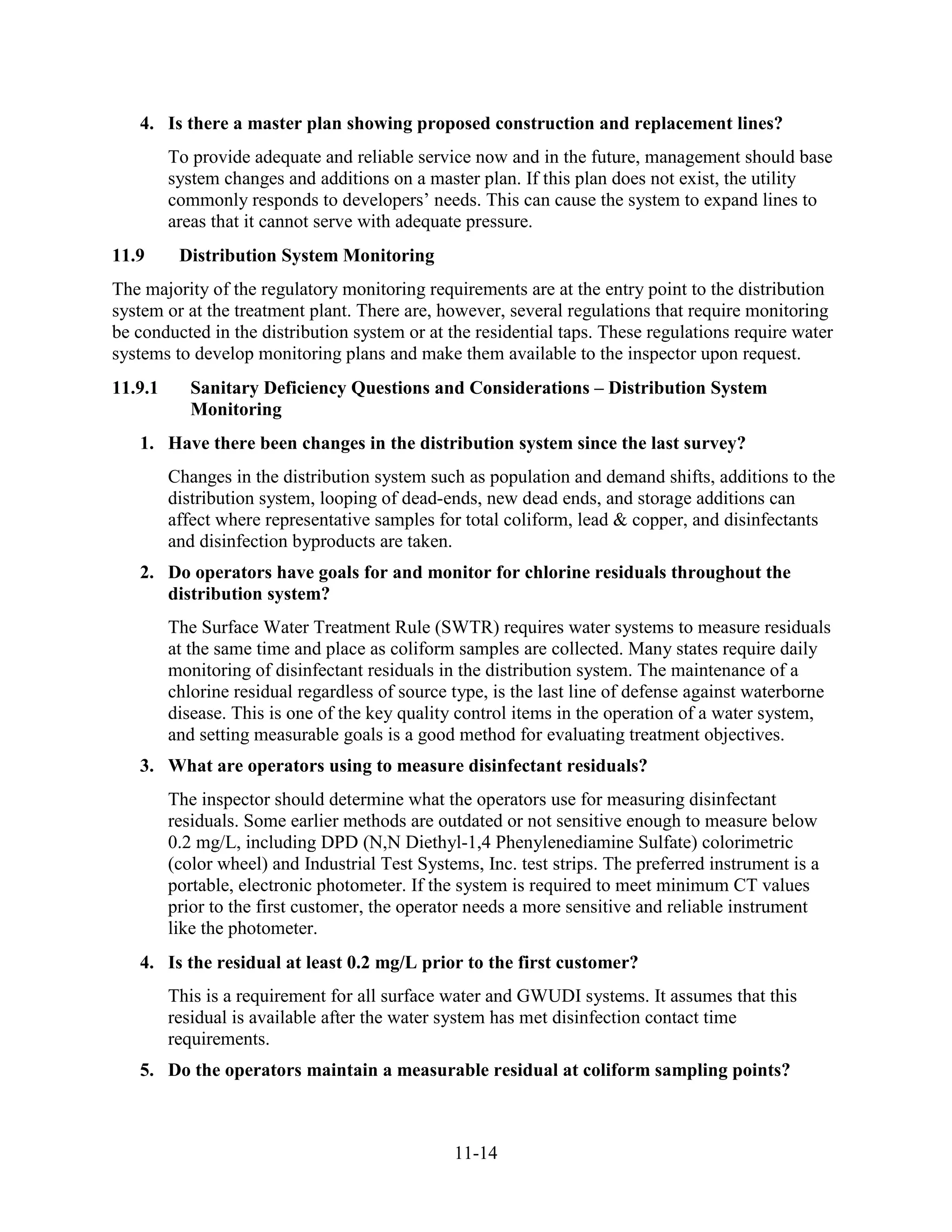 11-14
4. Is there a master plan showing proposed construction and replacement lines?
To provide adequate and reliable service now and in the future, management should base
system changes and additions on a master plan. If this plan does not exist, the utility
commonly responds to developers’ needs. This can cause the system to expand lines to
areas that it cannot serve with adequate pressure.
11.9 Distribution System Monitoring
The majority of the regulatory monitoring requirements are at the entry point to the distribution
system or at the treatment plant. There are, however, several regulations that require monitoring
be conducted in the distribution system or at the residential taps. These regulations require water
systems to develop monitoring plans and make them available to the inspector upon request.
11.9.1 Sanitary Deficiency Questions and Considerations – Distribution System
Monitoring
1. Have there been changes in the distribution system since the last survey?
Changes in the distribution system such as population and demand shifts, additions to the
distribution system, looping of dead-ends, new dead ends, and storage additions can
affect where representative samples for total coliform, lead & copper, and disinfectants
and disinfection byproducts are taken.
2. Do operators have goals for and monitor for chlorine residuals throughout the
distribution system?
The Surface Water Treatment Rule (SWTR) requires water systems to measure residuals
at the same time and place as coliform samples are collected. Many states require daily
monitoring of disinfectant residuals in the distribution system. The maintenance of a
chlorine residual regardless of source type, is the last line of defense against waterborne
disease. This is one of the key quality control items in the operation of a water system,
and setting measurable goals is a good method for evaluating treatment objectives.
3. What are operators using to measure disinfectant residuals?
The inspector should determine what the operators use for measuring disinfectant
residuals. Some earlier methods are outdated or not sensitive enough to measure below
0.2 mg/L, including DPD (N,N Diethyl-1,4 Phenylenediamine Sulfate) colorimetric
(color wheel) and Industrial Test Systems, Inc. test strips. The preferred instrument is a
portable, electronic photometer. If the system is required to meet minimum CT values
prior to the first customer, the operator needs a more sensitive and reliable instrument
like the photometer.
4. Is the residual at least 0.2 mg/L prior to the first customer?
This is a requirement for all surface water and GWUDI systems. It assumes that this
residual is available after the water system has met disinfection contact time
requirements.
5. Do the operators maintain a measurable residual at coliform sampling points?
 