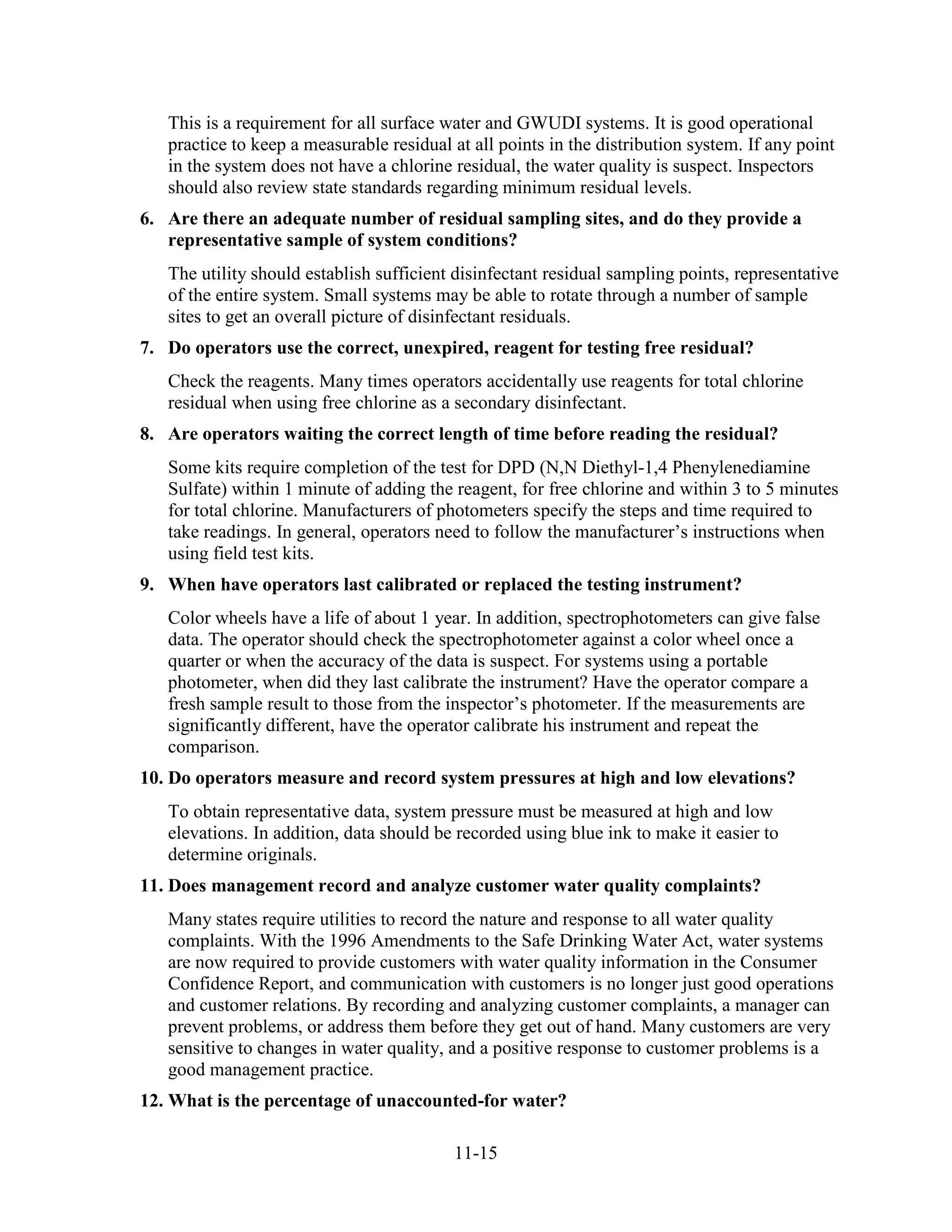 11-15
This is a requirement for all surface water and GWUDI systems. It is good operational
practice to keep a measurable residual at all points in the distribution system. If any point
in the system does not have a chlorine residual, the water quality is suspect. Inspectors
should also review state standards regarding minimum residual levels.
6. Are there an adequate number of residual sampling sites, and do they provide a
representative sample of system conditions?
The utility should establish sufficient disinfectant residual sampling points, representative
of the entire system. Small systems may be able to rotate through a number of sample
sites to get an overall picture of disinfectant residuals.
7. Do operators use the correct, unexpired, reagent for testing free residual?
Check the reagents. Many times operators accidentally use reagents for total chlorine
residual when using free chlorine as a secondary disinfectant.
8. Are operators waiting the correct length of time before reading the residual?
Some kits require completion of the test for DPD (N,N Diethyl-1,4 Phenylenediamine
Sulfate) within 1 minute of adding the reagent, for free chlorine and within 3 to 5 minutes
for total chlorine. Manufacturers of photometers specify the steps and time required to
take readings. In general, operators need to follow the manufacturer’s instructions when
using field test kits.
9. When have operators last calibrated or replaced the testing instrument?
Color wheels have a life of about 1 year. In addition, spectrophotometers can give false
data. The operator should check the spectrophotometer against a color wheel once a
quarter or when the accuracy of the data is suspect. For systems using a portable
photometer, when did they last calibrate the instrument? Have the operator compare a
fresh sample result to those from the inspector’s photometer. If the measurements are
significantly different, have the operator calibrate his instrument and repeat the
comparison.
10. Do operators measure and record system pressures at high and low elevations?
To obtain representative data, system pressure must be measured at high and low
elevations. In addition, data should be recorded using blue ink to make it easier to
determine originals.
11. Does management record and analyze customer water quality complaints?
Many states require utilities to record the nature and response to all water quality
complaints. With the 1996 Amendments to the Safe Drinking Water Act, water systems
are now required to provide customers with water quality information in the Consumer
Confidence Report, and communication with customers is no longer just good operations
and customer relations. By recording and analyzing customer complaints, a manager can
prevent problems, or address them before they get out of hand. Many customers are very
sensitive to changes in water quality, and a positive response to customer problems is a
good management practice.
12. What is the percentage of unaccounted-for water?
 