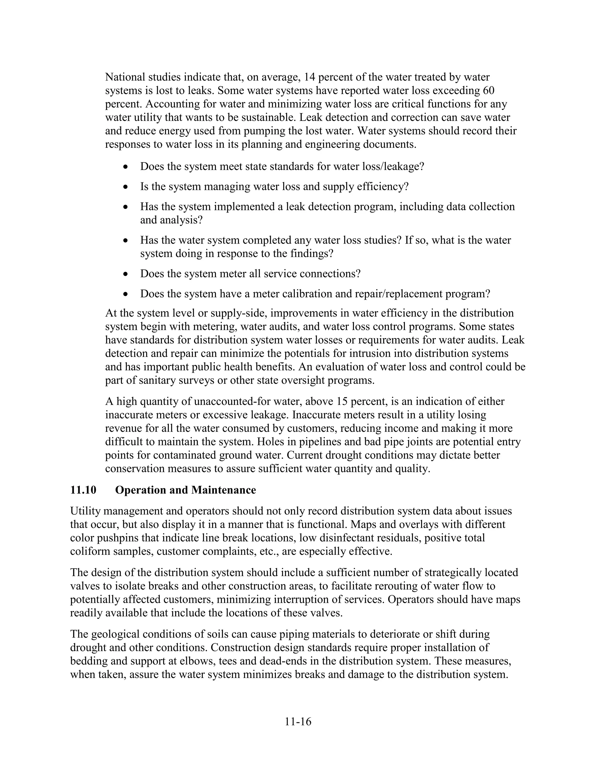 11-16
National studies indicate that, on average, 14 percent of the water treated by water
systems is lost to leaks. Some water systems have reported water loss exceeding 60
percent. Accounting for water and minimizing water loss are critical functions for any
water utility that wants to be sustainable. Leak detection and correction can save water
and reduce energy used from pumping the lost water. Water systems should record their
responses to water loss in its planning and engineering documents.
• Does the system meet state standards for water loss/leakage?
• Is the system managing water loss and supply efficiency?
• Has the system implemented a leak detection program, including data collection
and analysis?
• Has the water system completed any water loss studies? If so, what is the water
system doing in response to the findings?
• Does the system meter all service connections?
• Does the system have a meter calibration and repair/replacement program?
At the system level or supply-side, improvements in water efficiency in the distribution
system begin with metering, water audits, and water loss control programs. Some states
have standards for distribution system water losses or requirements for water audits. Leak
detection and repair can minimize the potentials for intrusion into distribution systems
and has important public health benefits. An evaluation of water loss and control could be
part of sanitary surveys or other state oversight programs.
A high quantity of unaccounted-for water, above 15 percent, is an indication of either
inaccurate meters or excessive leakage. Inaccurate meters result in a utility losing
revenue for all the water consumed by customers, reducing income and making it more
difficult to maintain the system. Holes in pipelines and bad pipe joints are potential entry
points for contaminated ground water. Current drought conditions may dictate better
conservation measures to assure sufficient water quantity and quality.
11.10 Operation and Maintenance
Utility management and operators should not only record distribution system data about issues
that occur, but also display it in a manner that is functional. Maps and overlays with different
color pushpins that indicate line break locations, low disinfectant residuals, positive total
coliform samples, customer complaints, etc., are especially effective.
The design of the distribution system should include a sufficient number of strategically located
valves to isolate breaks and other construction areas, to facilitate rerouting of water flow to
potentially affected customers, minimizing interruption of services. Operators should have maps
readily available that include the locations of these valves.
The geological conditions of soils can cause piping materials to deteriorate or shift during
drought and other conditions. Construction design standards require proper installation of
bedding and support at elbows, tees and dead-ends in the distribution system. These measures,
when taken, assure the water system minimizes breaks and damage to the distribution system.
 