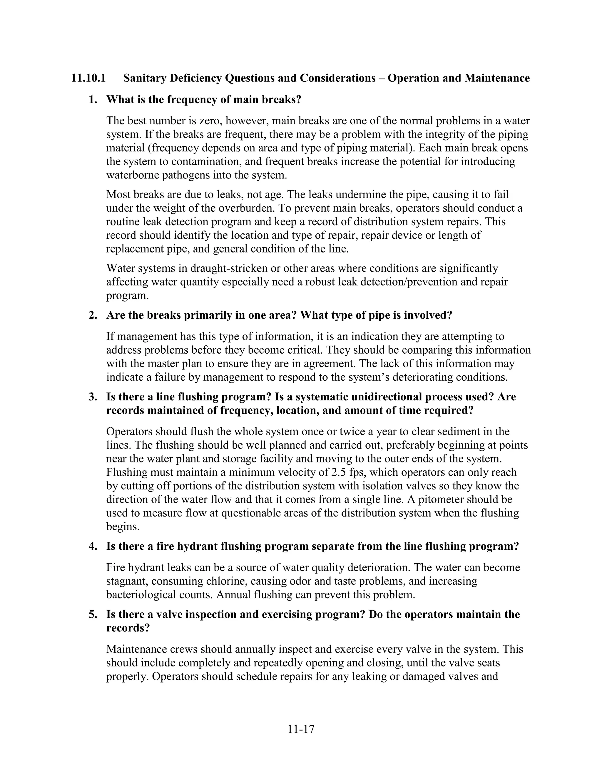 11-17
11.10.1 Sanitary Deficiency Questions and Considerations – Operation and Maintenance
1. What is the frequency of main breaks?
The best number is zero, however, main breaks are one of the normal problems in a water
system. If the breaks are frequent, there may be a problem with the integrity of the piping
material (frequency depends on area and type of piping material). Each main break opens
the system to contamination, and frequent breaks increase the potential for introducing
waterborne pathogens into the system.
Most breaks are due to leaks, not age. The leaks undermine the pipe, causing it to fail
under the weight of the overburden. To prevent main breaks, operators should conduct a
routine leak detection program and keep a record of distribution system repairs. This
record should identify the location and type of repair, repair device or length of
replacement pipe, and general condition of the line.
Water systems in draught-stricken or other areas where conditions are significantly
affecting water quantity especially need a robust leak detection/prevention and repair
program.
2. Are the breaks primarily in one area? What type of pipe is involved?
If management has this type of information, it is an indication they are attempting to
address problems before they become critical. They should be comparing this information
with the master plan to ensure they are in agreement. The lack of this information may
indicate a failure by management to respond to the system’s deteriorating conditions.
3. Is there a line flushing program? Is a systematic unidirectional process used? Are
records maintained of frequency, location, and amount of time required?
Operators should flush the whole system once or twice a year to clear sediment in the
lines. The flushing should be well planned and carried out, preferably beginning at points
near the water plant and storage facility and moving to the outer ends of the system.
Flushing must maintain a minimum velocity of 2.5 fps, which operators can only reach
by cutting off portions of the distribution system with isolation valves so they know the
direction of the water flow and that it comes from a single line. A pitometer should be
used to measure flow at questionable areas of the distribution system when the flushing
begins.
4. Is there a fire hydrant flushing program separate from the line flushing program?
Fire hydrant leaks can be a source of water quality deterioration. The water can become
stagnant, consuming chlorine, causing odor and taste problems, and increasing
bacteriological counts. Annual flushing can prevent this problem.
5. Is there a valve inspection and exercising program? Do the operators maintain the
records?
Maintenance crews should annually inspect and exercise every valve in the system. This
should include completely and repeatedly opening and closing, until the valve seats
properly. Operators should schedule repairs for any leaking or damaged valves and
 