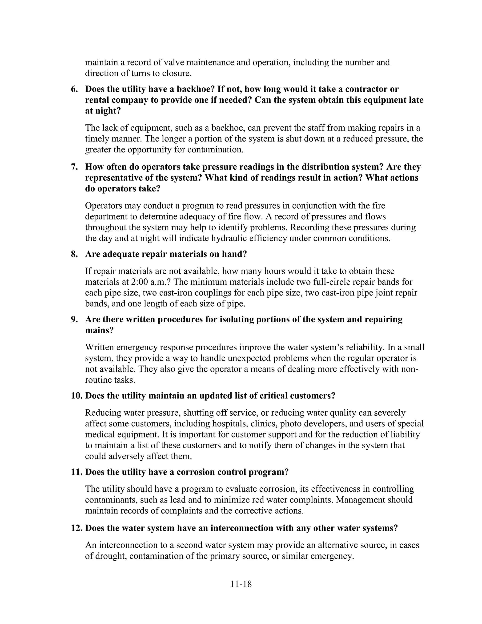 11-18
maintain a record of valve maintenance and operation, including the number and
direction of turns to closure.
6. Does the utility have a backhoe? If not, how long would it take a contractor or
rental company to provide one if needed? Can the system obtain this equipment late
at night?
The lack of equipment, such as a backhoe, can prevent the staff from making repairs in a
timely manner. The longer a portion of the system is shut down at a reduced pressure, the
greater the opportunity for contamination.
7. How often do operators take pressure readings in the distribution system? Are they
representative of the system? What kind of readings result in action? What actions
do operators take?
Operators may conduct a program to read pressures in conjunction with the fire
department to determine adequacy of fire flow. A record of pressures and flows
throughout the system may help to identify problems. Recording these pressures during
the day and at night will indicate hydraulic efficiency under common conditions.
8. Are adequate repair materials on hand?
If repair materials are not available, how many hours would it take to obtain these
materials at 2:00 a.m.? The minimum materials include two full-circle repair bands for
each pipe size, two cast-iron couplings for each pipe size, two cast-iron pipe joint repair
bands, and one length of each size of pipe.
9. Are there written procedures for isolating portions of the system and repairing
mains?
Written emergency response procedures improve the water system’s reliability. In a small
system, they provide a way to handle unexpected problems when the regular operator is
not available. They also give the operator a means of dealing more effectively with non-
routine tasks.
10. Does the utility maintain an updated list of critical customers?
Reducing water pressure, shutting off service, or reducing water quality can severely
affect some customers, including hospitals, clinics, photo developers, and users of special
medical equipment. It is important for customer support and for the reduction of liability
to maintain a list of these customers and to notify them of changes in the system that
could adversely affect them.
11. Does the utility have a corrosion control program?
The utility should have a program to evaluate corrosion, its effectiveness in controlling
contaminants, such as lead and to minimize red water complaints. Management should
maintain records of complaints and the corrective actions.
12. Does the water system have an interconnection with any other water systems?
An interconnection to a second water system may provide an alternative source, in cases
of drought, contamination of the primary source, or similar emergency.
 