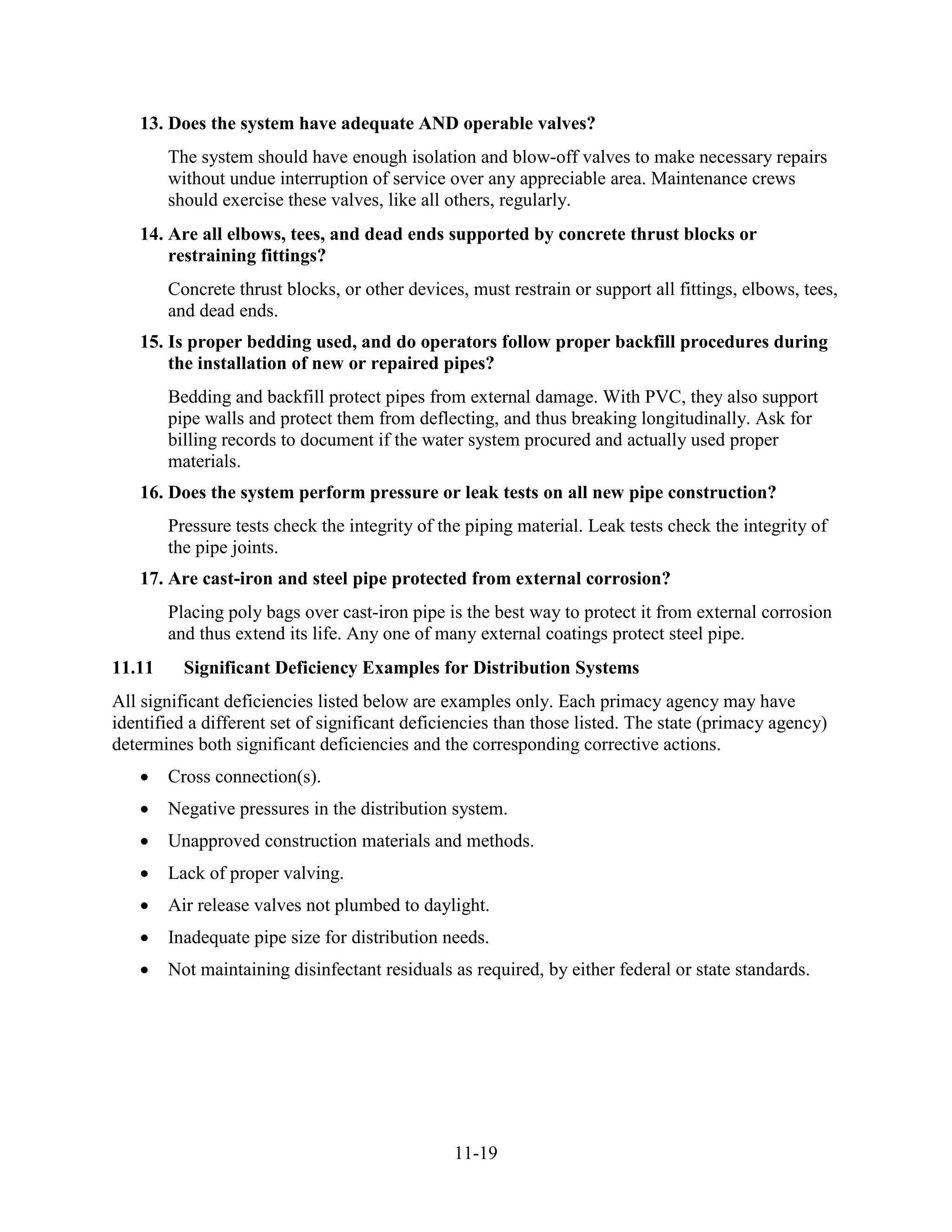 11-19
13. Does the system have adequate AND operable valves?
The system should have enough isolation and blow-off valves to make necessary repairs
without undue interruption of service over any appreciable area. Maintenance crews
should exercise these valves, like all others, regularly.
14. Are all elbows, tees, and dead ends supported by concrete thrust blocks or
restraining fittings?
Concrete thrust blocks, or other devices, must restrain or support all fittings, elbows, tees,
and dead ends.
15. Is proper bedding used, and do operators follow proper backfill procedures during
the installation of new or repaired pipes?
Bedding and backfill protect pipes from external damage. With PVC, they also support
pipe walls and protect them from deflecting, and thus breaking longitudinally. Ask for
billing records to document if the water system procured and actually used proper
materials.
16. Does the system perform pressure or leak tests on all new pipe construction?
Pressure tests check the integrity of the piping material. Leak tests check the integrity of
the pipe joints.
17. Are cast-iron and steel pipe protected from external corrosion?
Placing poly bags over cast-iron pipe is the best way to protect it from external corrosion
and thus extend its life. Any one of many external coatings protect steel pipe.
11.11 Significant Deficiency Examples for Distribution Systems
All significant deficiencies listed below are examples only. Each primacy agency may have
identified a different set of significant deficiencies than those listed. The state (primacy agency)
determines both significant deficiencies and the corresponding corrective actions.
• Cross connection(s).
• Negative pressures in the distribution system.
• Unapproved construction materials and methods.
• Lack of proper valving.
• Air release valves not plumbed to daylight.
• Inadequate pipe size for distribution needs.
• Not maintaining disinfectant residuals as required, by either federal or state standards.
 