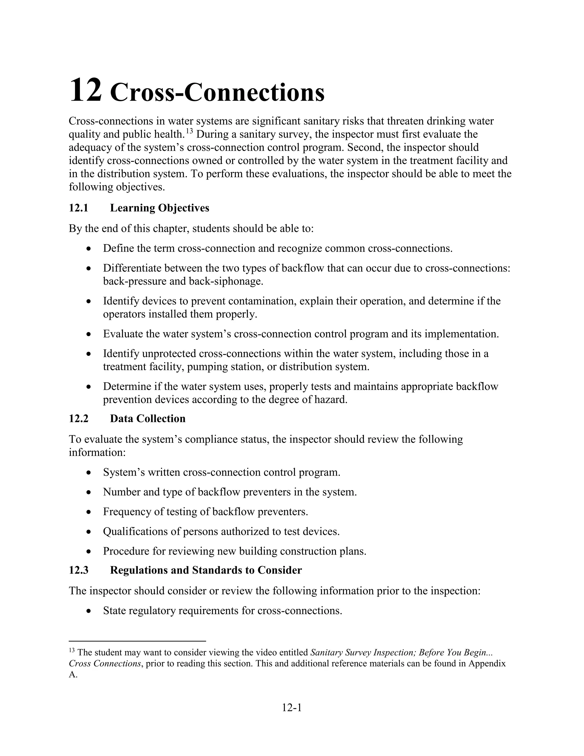 12-1
12 Cross-Connections
Cross-connections in water systems are significant sanitary risks that threaten drinking water
quality and public health.13
During a sanitary survey, the inspector must first evaluate the
adequacy of the system’s cross-connection control program. Second, the inspector should
identify cross-connections owned or controlled by the water system in the treatment facility and
in the distribution system. To perform these evaluations, the inspector should be able to meet the
following objectives.
12.1 Learning Objectives
By the end of this chapter, students should be able to:
• Define the term cross-connection and recognize common cross-connections.
• Differentiate between the two types of backflow that can occur due to cross-connections:
back-pressure and back-siphonage.
• Identify devices to prevent contamination, explain their operation, and determine if the
operators installed them properly.
• Evaluate the water system’s cross-connection control program and its implementation.
• Identify unprotected cross-connections within the water system, including those in a
treatment facility, pumping station, or distribution system.
• Determine if the water system uses, properly tests and maintains appropriate backflow
prevention devices according to the degree of hazard.
12.2 Data Collection
To evaluate the system’s compliance status, the inspector should review the following
information:
• System’s written cross-connection control program.
• Number and type of backflow preventers in the system.
• Frequency of testing of backflow preventers.
• Qualifications of persons authorized to test devices.
• Procedure for reviewing new building construction plans.
12.3 Regulations and Standards to Consider
The inspector should consider or review the following information prior to the inspection:
• State regulatory requirements for cross-connections.
13
The student may want to consider viewing the video entitled Sanitary Survey Inspection; Before You Begin...
Cross Connections, prior to reading this section. This and additional reference materials can be found in Appendix
A.
 