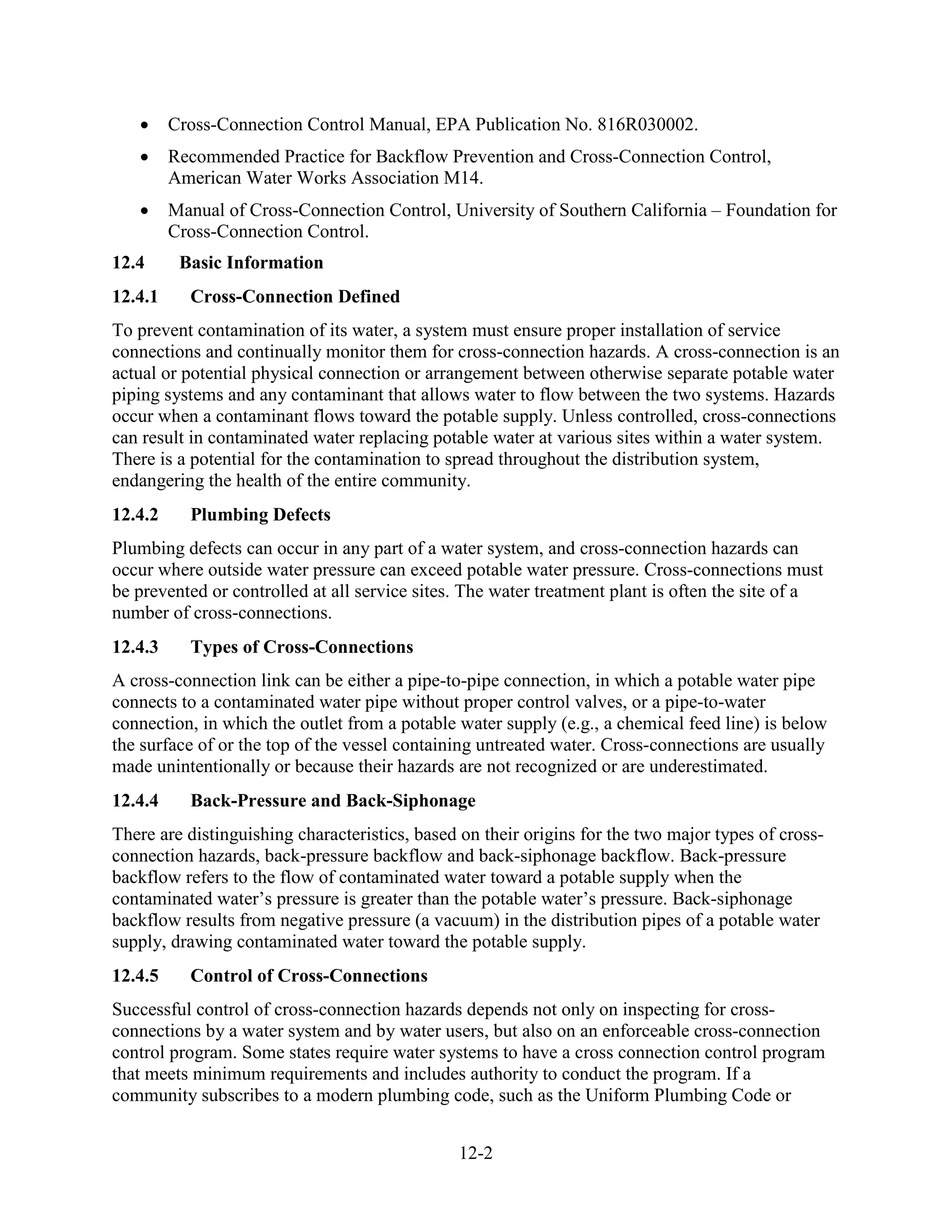 12-2
• Cross-Connection Control Manual, EPA Publication No. 816R030002.
• Recommended Practice for Backflow Prevention and Cross-Connection Control,
American Water Works Association M14.
• Manual of Cross-Connection Control, University of Southern California – Foundation for
Cross-Connection Control.
12.4 Basic Information
12.4.1 Cross-Connection Defined
To prevent contamination of its water, a system must ensure proper installation of service
connections and continually monitor them for cross-connection hazards. A cross-connection is an
actual or potential physical connection or arrangement between otherwise separate potable water
piping systems and any contaminant that allows water to flow between the two systems. Hazards
occur when a contaminant flows toward the potable supply. Unless controlled, cross-connections
can result in contaminated water replacing potable water at various sites within a water system.
There is a potential for the contamination to spread throughout the distribution system,
endangering the health of the entire community.
12.4.2 Plumbing Defects
Plumbing defects can occur in any part of a water system, and cross-connection hazards can
occur where outside water pressure can exceed potable water pressure. Cross-connections must
be prevented or controlled at all service sites. The water treatment plant is often the site of a
number of cross-connections.
12.4.3 Types of Cross-Connections
A cross-connection link can be either a pipe-to-pipe connection, in which a potable water pipe
connects to a contaminated water pipe without proper control valves, or a pipe-to-water
connection, in which the outlet from a potable water supply (e.g., a chemical feed line) is below
the surface of or the top of the vessel containing untreated water. Cross-connections are usually
made unintentionally or because their hazards are not recognized or are underestimated.
12.4.4 Back-Pressure and Back-Siphonage
There are distinguishing characteristics, based on their origins for the two major types of cross-
connection hazards, back-pressure backflow and back-siphonage backflow. Back-pressure
backflow refers to the flow of contaminated water toward a potable supply when the
contaminated water’s pressure is greater than the potable water’s pressure. Back-siphonage
backflow results from negative pressure (a vacuum) in the distribution pipes of a potable water
supply, drawing contaminated water toward the potable supply.
12.4.5 Control of Cross-Connections
Successful control of cross-connection hazards depends not only on inspecting for cross-
connections by a water system and by water users, but also on an enforceable cross-connection
control program. Some states require water systems to have a cross connection control program
that meets minimum requirements and includes authority to conduct the program. If a
community subscribes to a modern plumbing code, such as the Uniform Plumbing Code or
 