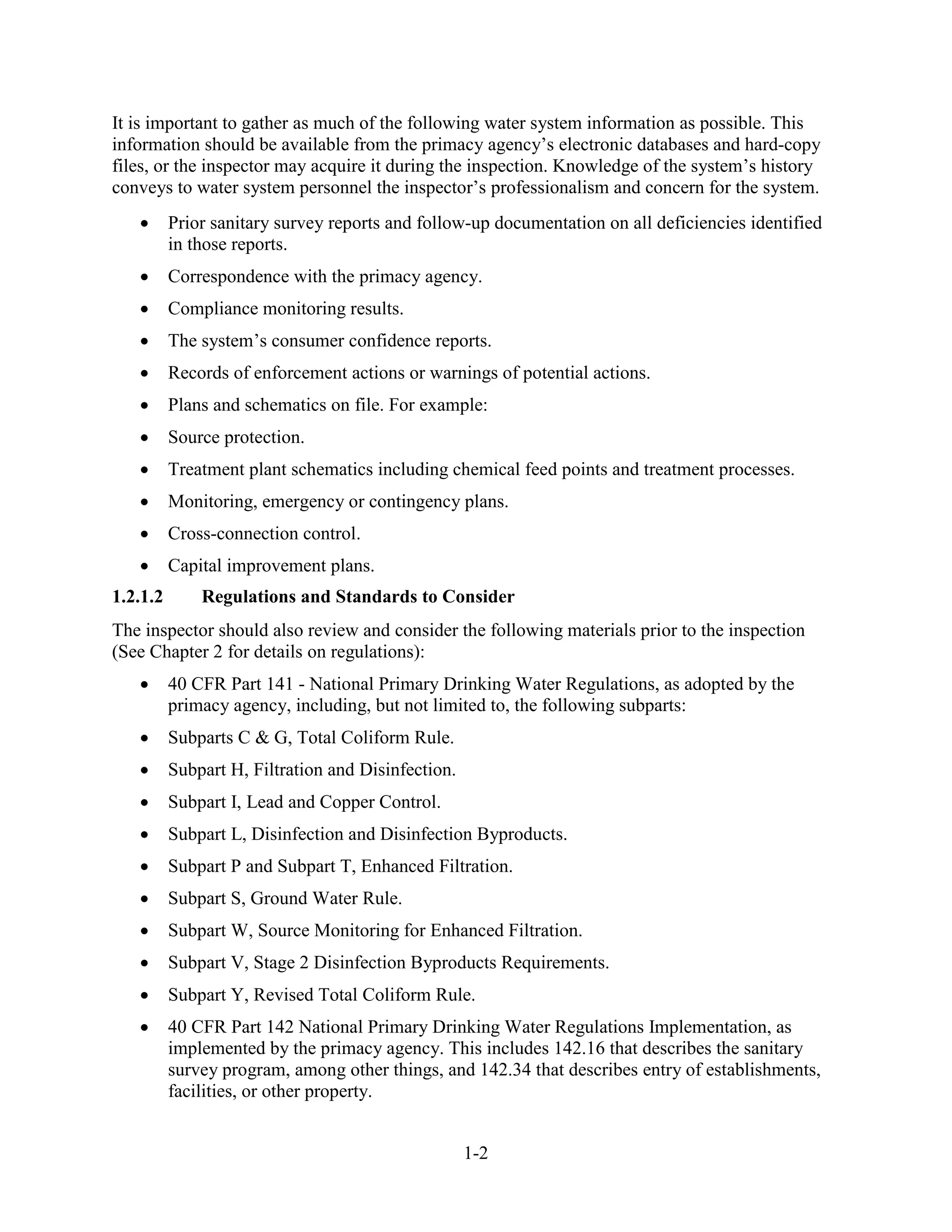 1-2
It is important to gather as much of the following water system information as possible. This
information should be available from the primacy agency’s electronic databases and hard-copy
files, or the inspector may acquire it during the inspection. Knowledge of the system’s history
conveys to water system personnel the inspector’s professionalism and concern for the system.
• Prior sanitary survey reports and follow-up documentation on all deficiencies identified
in those reports.
• Correspondence with the primacy agency.
• Compliance monitoring results.
• The system’s consumer confidence reports.
• Records of enforcement actions or warnings of potential actions.
• Plans and schematics on file. For example:
• Source protection.
• Treatment plant schematics including chemical feed points and treatment processes.
• Monitoring, emergency or contingency plans.
• Cross-connection control.
• Capital improvement plans.
1.2.1.2 Regulations and Standards to Consider
The inspector should also review and consider the following materials prior to the inspection
(See Chapter 2 for details on regulations):
• 40 CFR Part 141 - National Primary Drinking Water Regulations, as adopted by the
primacy agency, including, but not limited to, the following subparts:
• Subparts C & G, Total Coliform Rule.
• Subpart H, Filtration and Disinfection.
• Subpart I, Lead and Copper Control.
• Subpart L, Disinfection and Disinfection Byproducts.
• Subpart P and Subpart T, Enhanced Filtration.
• Subpart S, Ground Water Rule.
• Subpart W, Source Monitoring for Enhanced Filtration.
• Subpart V, Stage 2 Disinfection Byproducts Requirements.
• Subpart Y, Revised Total Coliform Rule.
• 40 CFR Part 142 National Primary Drinking Water Regulations Implementation, as
implemented by the primacy agency. This includes 142.16 that describes the sanitary
survey program, among other things, and 142.34 that describes entry of establishments,
facilities, or other property.
 