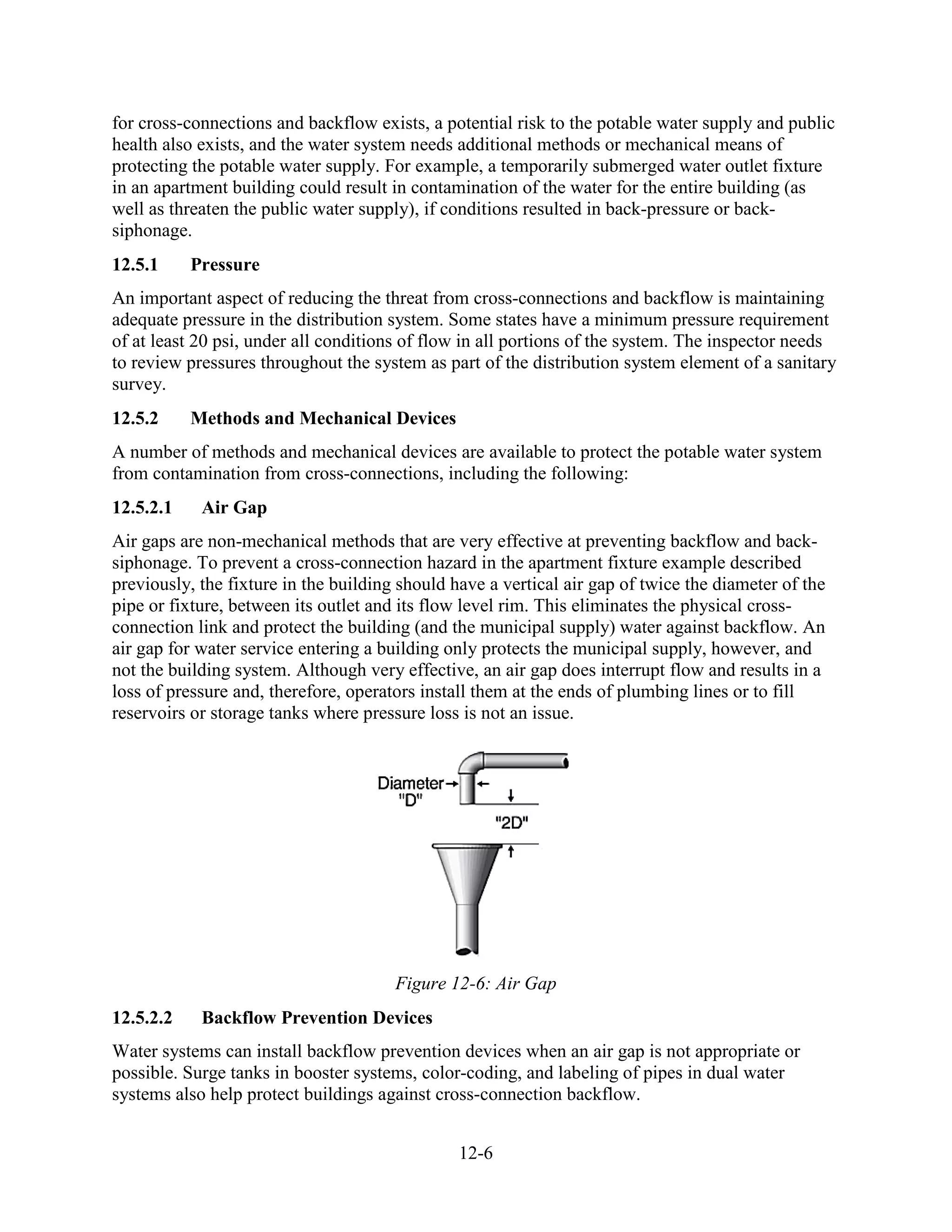 12-6
for cross-connections and backflow exists, a potential risk to the potable water supply and public
health also exists, and the water system needs additional methods or mechanical means of
protecting the potable water supply. For example, a temporarily submerged water outlet fixture
in an apartment building could result in contamination of the water for the entire building (as
well as threaten the public water supply), if conditions resulted in back-pressure or back-
siphonage.
12.5.1 Pressure
An important aspect of reducing the threat from cross-connections and backflow is maintaining
adequate pressure in the distribution system. Some states have a minimum pressure requirement
of at least 20 psi, under all conditions of flow in all portions of the system. The inspector needs
to review pressures throughout the system as part of the distribution system element of a sanitary
survey.
12.5.2 Methods and Mechanical Devices
A number of methods and mechanical devices are available to protect the potable water system
from contamination from cross-connections, including the following:
12.5.2.1 Air Gap
Air gaps are non-mechanical methods that are very effective at preventing backflow and back-
siphonage. To prevent a cross-connection hazard in the apartment fixture example described
previously, the fixture in the building should have a vertical air gap of twice the diameter of the
pipe or fixture, between its outlet and its flow level rim. This eliminates the physical cross-
connection link and protect the building (and the municipal supply) water against backflow. An
air gap for water service entering a building only protects the municipal supply, however, and
not the building system. Although very effective, an air gap does interrupt flow and results in a
loss of pressure and, therefore, operators install them at the ends of plumbing lines or to fill
reservoirs or storage tanks where pressure loss is not an issue.
Figure 12-6: Air Gap
12.5.2.2 Backflow Prevention Devices
Water systems can install backflow prevention devices when an air gap is not appropriate or
possible. Surge tanks in booster systems, color-coding, and labeling of pipes in dual water
systems also help protect buildings against cross-connection backflow.
 