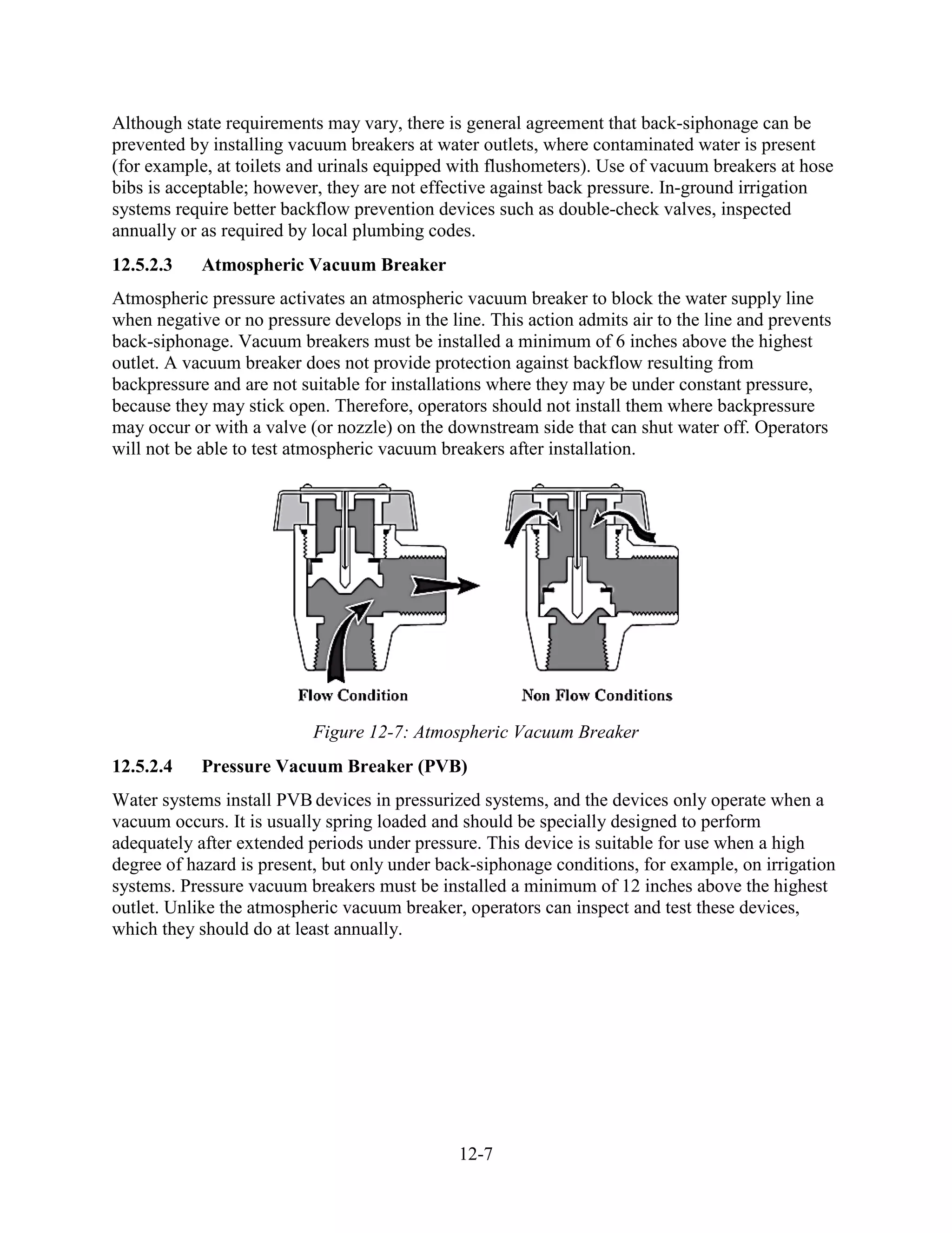 12-7
Although state requirements may vary, there is general agreement that back-siphonage can be
prevented by installing vacuum breakers at water outlets, where contaminated water is present
(for example, at toilets and urinals equipped with flushometers). Use of vacuum breakers at hose
bibs is acceptable; however, they are not effective against back pressure. In-ground irrigation
systems require better backflow prevention devices such as double-check valves, inspected
annually or as required by local plumbing codes.
12.5.2.3 Atmospheric Vacuum Breaker
Atmospheric pressure activates an atmospheric vacuum breaker to block the water supply line
when negative or no pressure develops in the line. This action admits air to the line and prevents
back-siphonage. Vacuum breakers must be installed a minimum of 6 inches above the highest
outlet. A vacuum breaker does not provide protection against backflow resulting from
backpressure and are not suitable for installations where they may be under constant pressure,
because they may stick open. Therefore, operators should not install them where backpressure
may occur or with a valve (or nozzle) on the downstream side that can shut water off. Operators
will not be able to test atmospheric vacuum breakers after installation.
Figure 12-7: Atmospheric Vacuum Breaker
12.5.2.4 Pressure Vacuum Breaker (PVB)
Water systems install PVB devices in pressurized systems, and the devices only operate when a
vacuum occurs. It is usually spring loaded and should be specially designed to perform
adequately after extended periods under pressure. This device is suitable for use when a high
degree of hazard is present, but only under back-siphonage conditions, for example, on irrigation
systems. Pressure vacuum breakers must be installed a minimum of 12 inches above the highest
outlet. Unlike the atmospheric vacuum breaker, operators can inspect and test these devices,
which they should do at least annually.
 