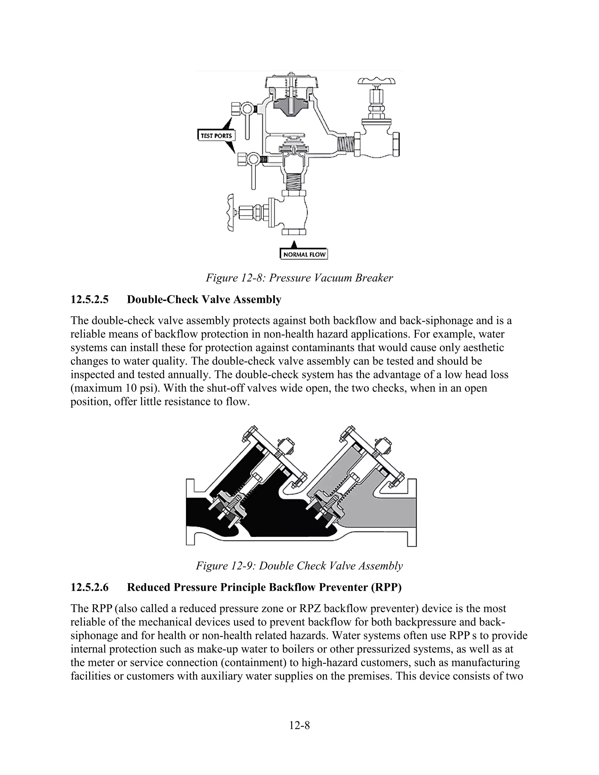 12-8
Figure 12-8: Pressure Vacuum Breaker
12.5.2.5 Double-Check Valve Assembly
The double-check valve assembly protects against both backflow and back-siphonage and is a
reliable means of backflow protection in non-health hazard applications. For example, water
systems can install these for protection against contaminants that would cause only aesthetic
changes to water quality. The double-check valve assembly can be tested and should be
inspected and tested annually. The double-check system has the advantage of a low head loss
(maximum 10 psi). With the shut-off valves wide open, the two checks, when in an open
position, offer little resistance to flow.
Figure 12-9: Double Check Valve Assembly
12.5.2.6 Reduced Pressure Principle Backflow Preventer (RPP)
The RPP (also called a reduced pressure zone or RPZ backflow preventer) device is the most
reliable of the mechanical devices used to prevent backflow for both backpressure and back-
siphonage and for health or non-health related hazards. Water systems often use RPP s to provide
internal protection such as make-up water to boilers or other pressurized systems, as well as at
the meter or service connection (containment) to high-hazard customers, such as manufacturing
facilities or customers with auxiliary water supplies on the premises. This device consists of two
 
