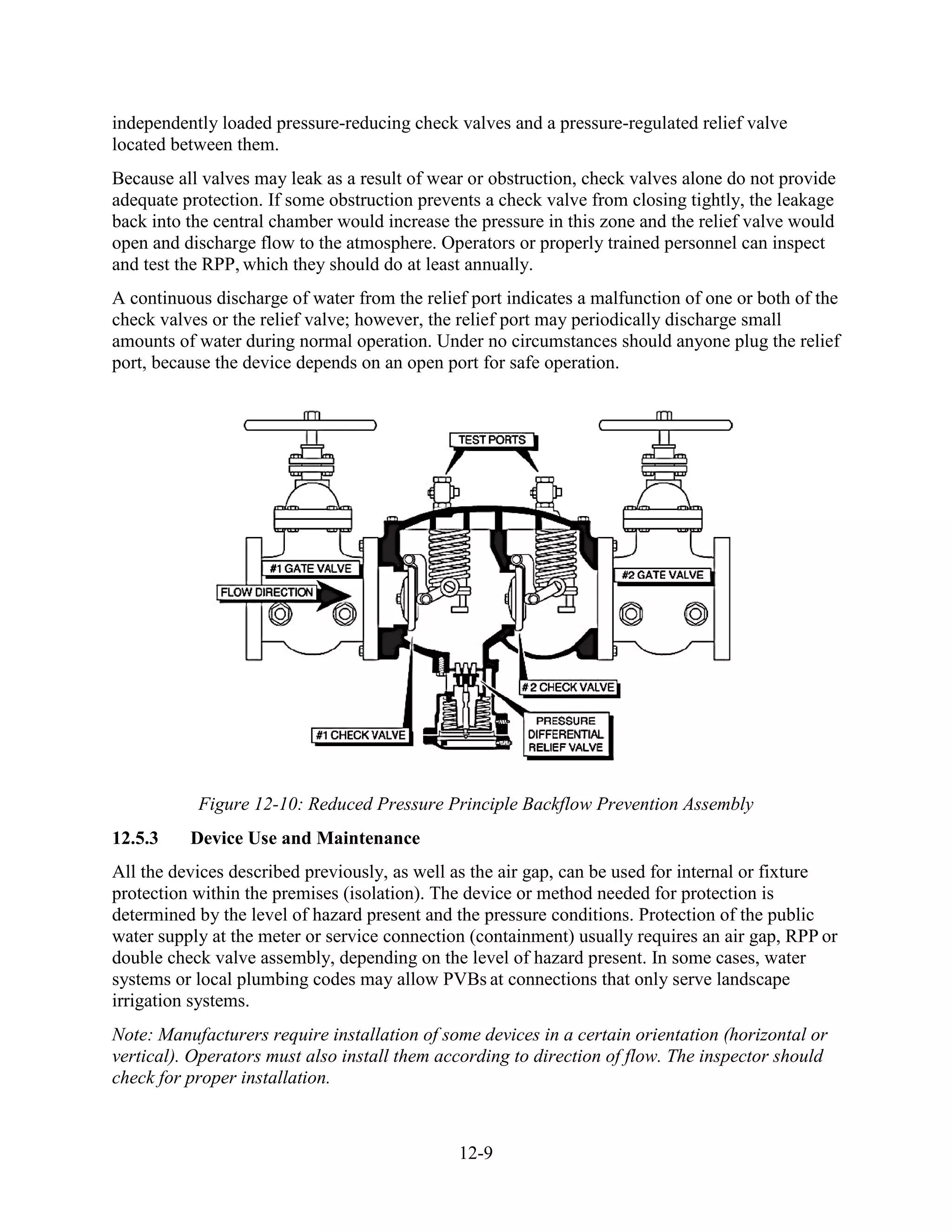 12-9
independently loaded pressure-reducing check valves and a pressure-regulated relief valve
located between them.
Because all valves may leak as a result of wear or obstruction, check valves alone do not provide
adequate protection. If some obstruction prevents a check valve from closing tightly, the leakage
back into the central chamber would increase the pressure in this zone and the relief valve would
open and discharge flow to the atmosphere. Operators or properly trained personnel can inspect
and test the RPP, which they should do at least annually.
A continuous discharge of water from the relief port indicates a malfunction of one or both of the
check valves or the relief valve; however, the relief port may periodically discharge small
amounts of water during normal operation. Under no circumstances should anyone plug the relief
port, because the device depends on an open port for safe operation.
Figure 12-10: Reduced Pressure Principle Backflow Prevention Assembly
12.5.3 Device Use and Maintenance
All the devices described previously, as well as the air gap, can be used for internal or fixture
protection within the premises (isolation). The device or method needed for protection is
determined by the level of hazard present and the pressure conditions. Protection of the public
water supply at the meter or service connection (containment) usually requires an air gap, RPP or
double check valve assembly, depending on the level of hazard present. In some cases, water
systems or local plumbing codes may allow PVBs at connections that only serve landscape
irrigation systems.
Note: Manufacturers require installation of some devices in a certain orientation (horizontal or
vertical). Operators must also install them according to direction of flow. The inspector should
check for proper installation.
 