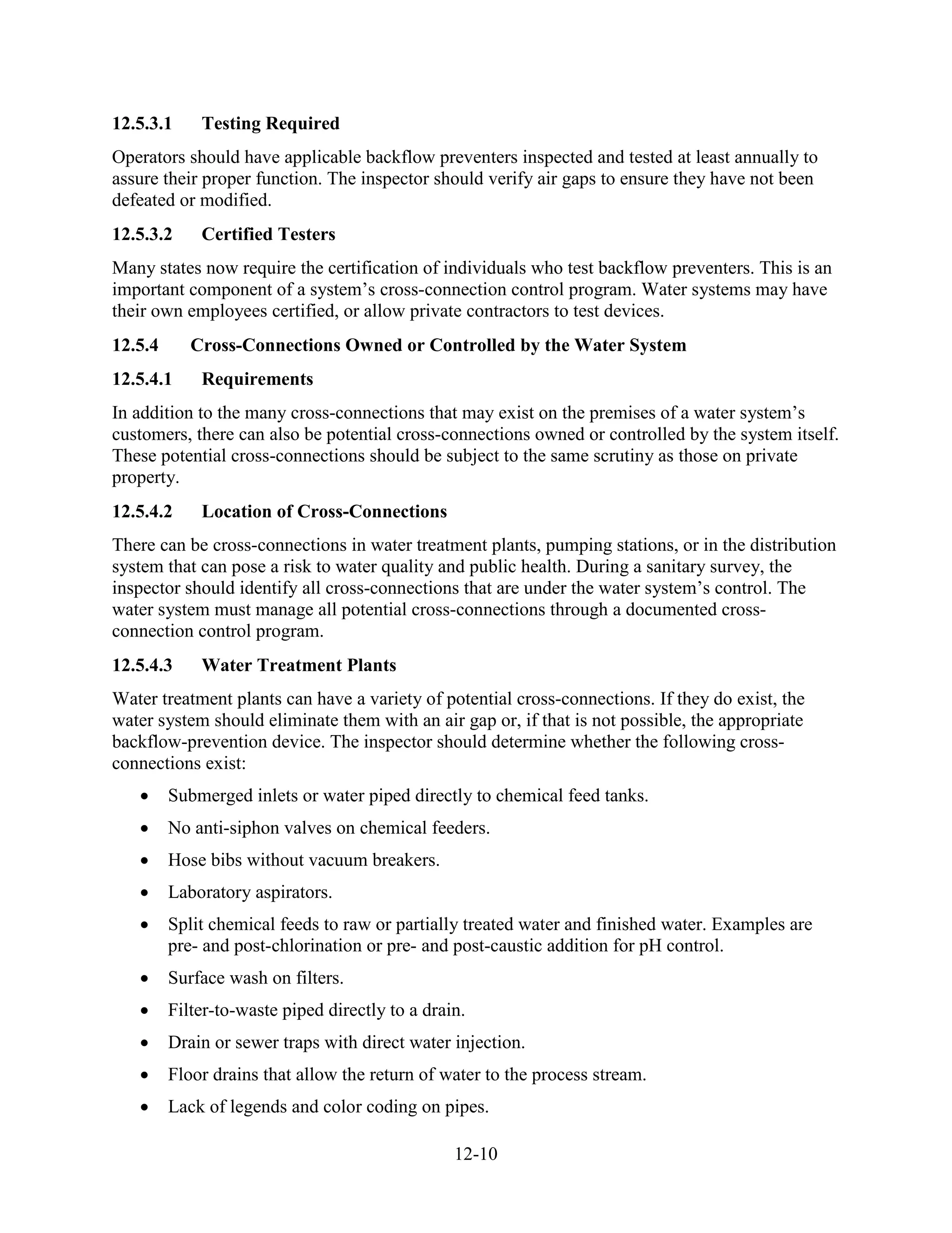12-10
12.5.3.1 Testing Required
Operators should have applicable backflow preventers inspected and tested at least annually to
assure their proper function. The inspector should verify air gaps to ensure they have not been
defeated or modified.
12.5.3.2 Certified Testers
Many states now require the certification of individuals who test backflow preventers. This is an
important component of a system’s cross-connection control program. Water systems may have
their own employees certified, or allow private contractors to test devices.
12.5.4 Cross-Connections Owned or Controlled by the Water System
12.5.4.1 Requirements
In addition to the many cross-connections that may exist on the premises of a water system’s
customers, there can also be potential cross-connections owned or controlled by the system itself.
These potential cross-connections should be subject to the same scrutiny as those on private
property.
12.5.4.2 Location of Cross-Connections
There can be cross-connections in water treatment plants, pumping stations, or in the distribution
system that can pose a risk to water quality and public health. During a sanitary survey, the
inspector should identify all cross-connections that are under the water system’s control. The
water system must manage all potential cross-connections through a documented cross-
connection control program.
12.5.4.3 Water Treatment Plants
Water treatment plants can have a variety of potential cross-connections. If they do exist, the
water system should eliminate them with an air gap or, if that is not possible, the appropriate
backflow-prevention device. The inspector should determine whether the following cross-
connections exist:
• Submerged inlets or water piped directly to chemical feed tanks.
• No anti-siphon valves on chemical feeders.
• Hose bibs without vacuum breakers.
• Laboratory aspirators.
• Split chemical feeds to raw or partially treated water and finished water. Examples are
pre- and post-chlorination or pre- and post-caustic addition for pH control.
• Surface wash on filters.
• Filter-to-waste piped directly to a drain.
• Drain or sewer traps with direct water injection.
• Floor drains that allow the return of water to the process stream.
• Lack of legends and color coding on pipes.
 