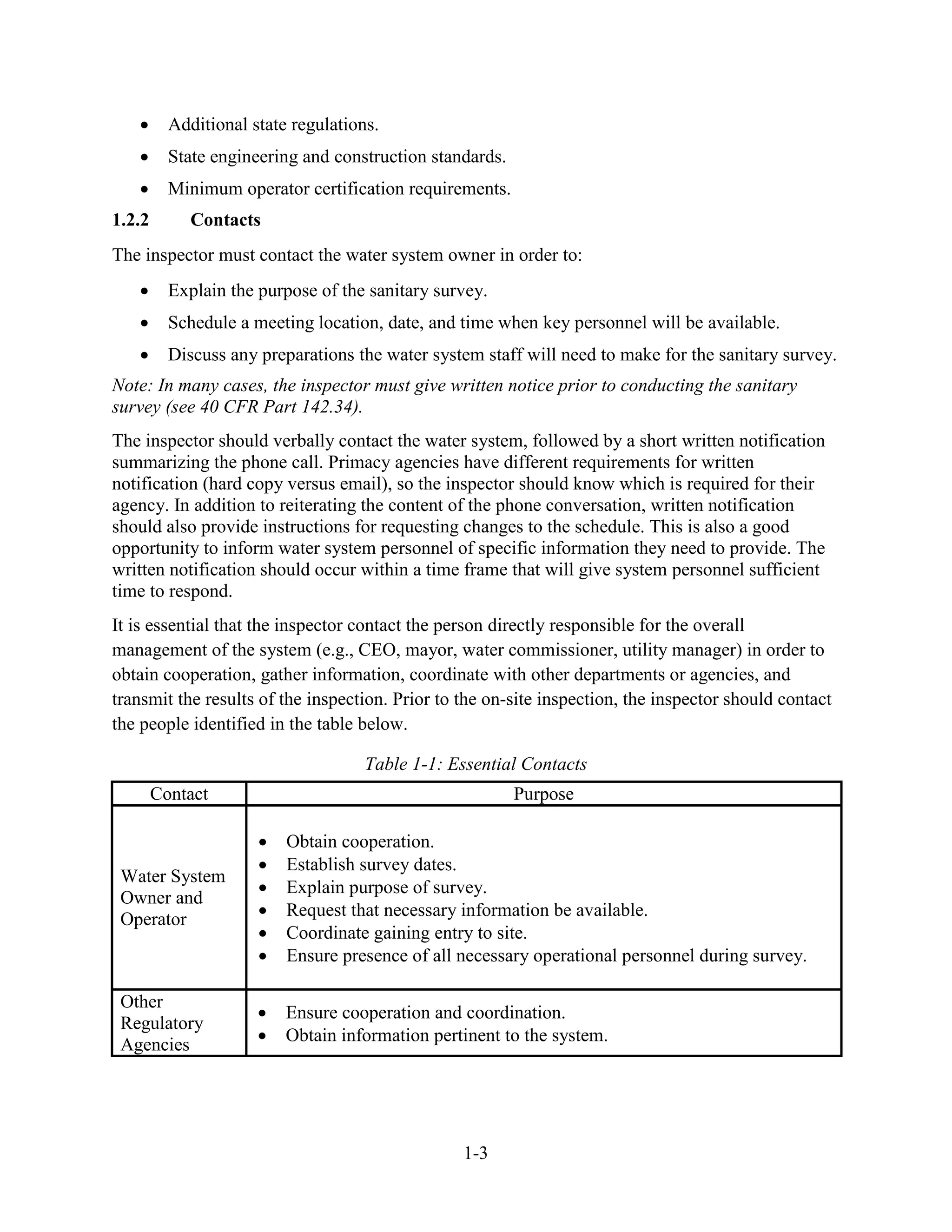 1-3
• Additional state regulations.
• State engineering and construction standards.
• Minimum operator certification requirements.
1.2.2 Contacts
The inspector must contact the water system owner in order to:
• Explain the purpose of the sanitary survey.
• Schedule a meeting location, date, and time when key personnel will be available.
• Discuss any preparations the water system staff will need to make for the sanitary survey.
Note: In many cases, the inspector must give written notice prior to conducting the sanitary
survey (see 40 CFR Part 142.34).
The inspector should verbally contact the water system, followed by a short written notification
summarizing the phone call. Primacy agencies have different requirements for written
notification (hard copy versus email), so the inspector should know which is required for their
agency. In addition to reiterating the content of the phone conversation, written notification
should also provide instructions for requesting changes to the schedule. This is also a good
opportunity to inform water system personnel of specific information they need to provide. The
written notification should occur within a time frame that will give system personnel sufficient
time to respond.
It is essential that the inspector contact the person directly responsible for the overall
management of the system (e.g., CEO, mayor, water commissioner, utility manager) in order to
obtain cooperation, gather information, coordinate with other departments or agencies, and
transmit the results of the inspection. Prior to the on-site inspection, the inspector should contact
the people identified in the table below.
Table 1-1: Essential Contacts
Contact Purpose
Water System
Owner and
Operator
• Obtain cooperation.
• Establish survey dates.
• Explain purpose of survey.
• Request that necessary information be available.
• Coordinate gaining entry to site.
• Ensure presence of all necessary operational personnel during survey.
Other
Regulatory
Agencies
• Ensure cooperation and coordination.
• Obtain information pertinent to the system.
 