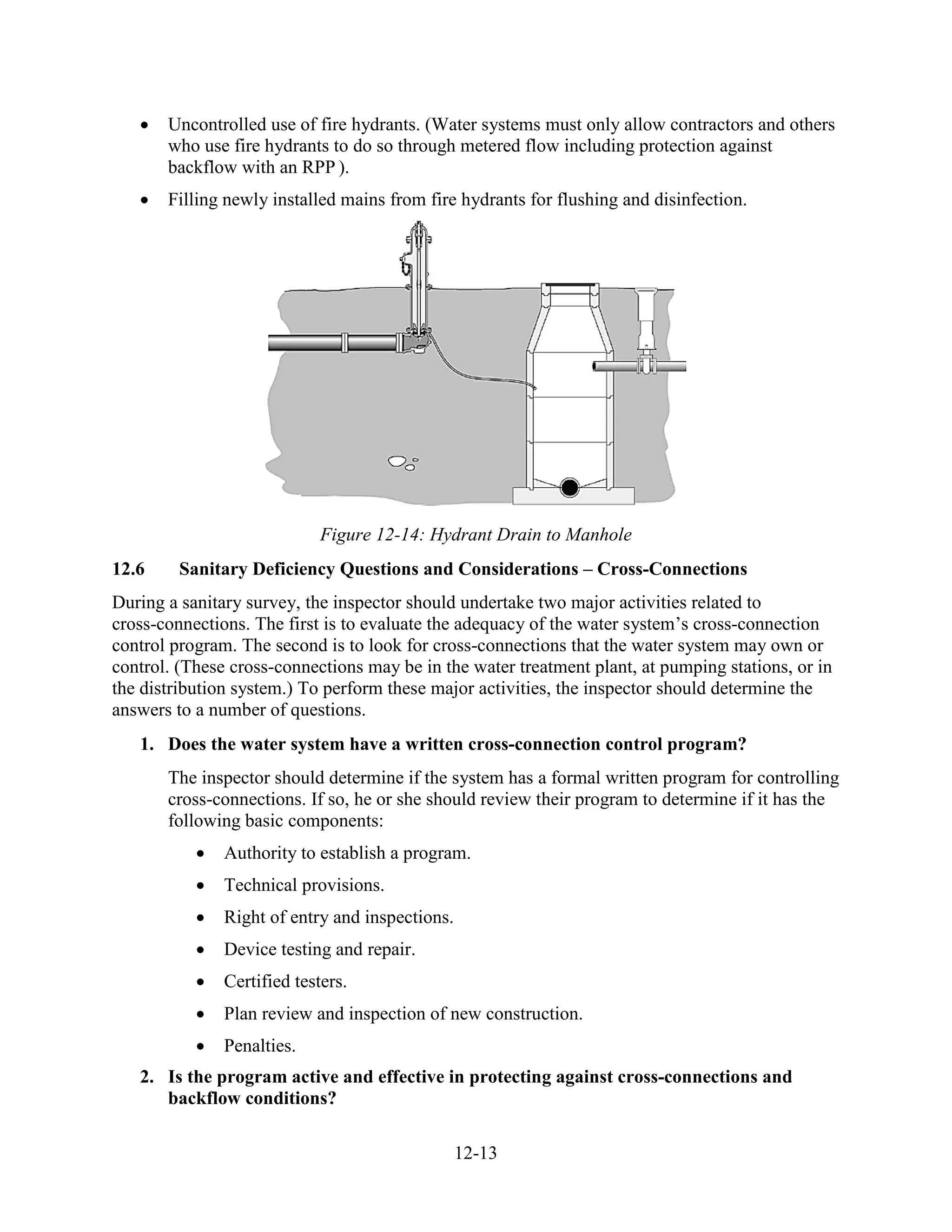 12-13
• Uncontrolled use of fire hydrants. (Water systems must only allow contractors and others
who use fire hydrants to do so through metered flow including protection against
backflow with an RPP ).
• Filling newly installed mains from fire hydrants for flushing and disinfection.
Figure 12-14: Hydrant Drain to Manhole
12.6 Sanitary Deficiency Questions and Considerations – Cross-Connections
During a sanitary survey, the inspector should undertake two major activities related to
cross­connections. The first is to evaluate the adequacy of the water system’s cross-connection
control program. The second is to look for cross­connections that the water system may own or
control. (These cross-connections may be in the water treatment plant, at pumping stations, or in
the distribution system.) To perform these major activities, the inspector should determine the
answers to a number of questions.
1. Does the water system have a written cross-connection control program?
The inspector should determine if the system has a formal written program for controlling
cross-connections. If so, he or she should review their program to determine if it has the
following basic components:
• Authority to establish a program.
• Technical provisions.
• Right of entry and inspections.
• Device testing and repair.
• Certified testers.
• Plan review and inspection of new construction.
• Penalties.
2. Is the program active and effective in protecting against cross-connections and
backflow conditions?
 