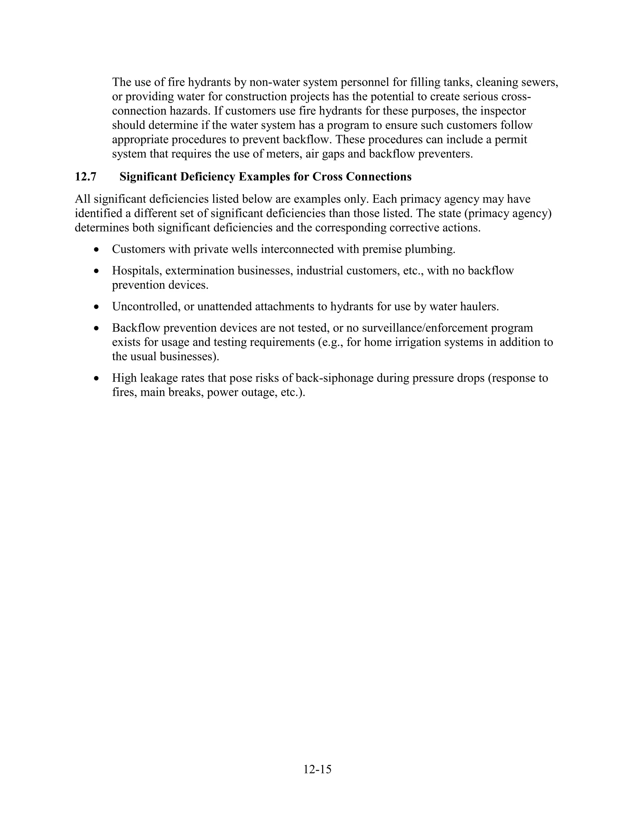 12-15
The use of fire hydrants by non-water system personnel for filling tanks, cleaning sewers,
or providing water for construction projects has the potential to create serious cross-
connection hazards. If customers use fire hydrants for these purposes, the inspector
should determine if the water system has a program to ensure such customers follow
appropriate procedures to prevent backflow. These procedures can include a permit
system that requires the use of meters, air gaps and backflow preventers.
12.7 Significant Deficiency Examples for Cross Connections
All significant deficiencies listed below are examples only. Each primacy agency may have
identified a different set of significant deficiencies than those listed. The state (primacy agency)
determines both significant deficiencies and the corresponding corrective actions.
• Customers with private wells interconnected with premise plumbing.
• Hospitals, extermination businesses, industrial customers, etc., with no backflow
prevention devices.
• Uncontrolled, or unattended attachments to hydrants for use by water haulers.
• Backflow prevention devices are not tested, or no surveillance/enforcement program
exists for usage and testing requirements (e.g., for home irrigation systems in addition to
the usual businesses).
• High leakage rates that pose risks of back-siphonage during pressure drops (response to
fires, main breaks, power outage, etc.).
 