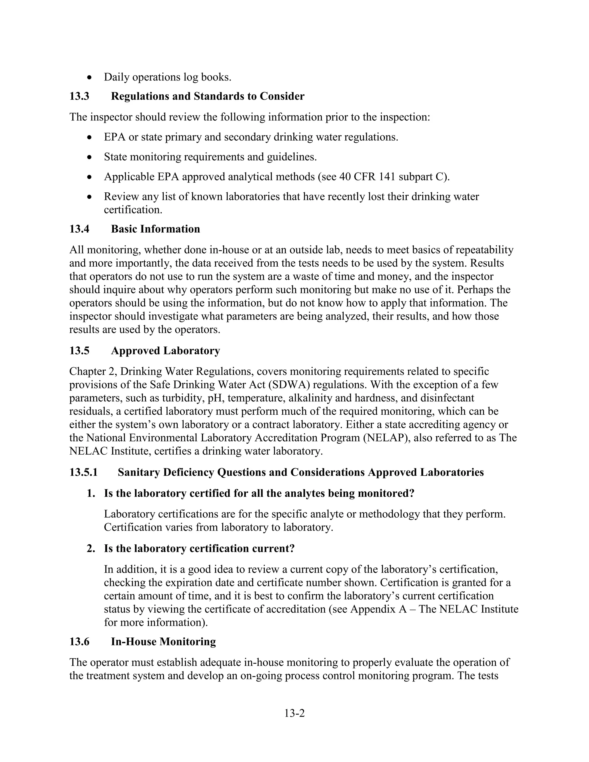 13-2
• Daily operations log books.
13.3 Regulations and Standards to Consider
The inspector should review the following information prior to the inspection:
• EPA or state primary and secondary drinking water regulations.
• State monitoring requirements and guidelines.
• Applicable EPA approved analytical methods (see 40 CFR 141 subpart C).
• Review any list of known laboratories that have recently lost their drinking water
certification.
13.4 Basic Information
All monitoring, whether done in-house or at an outside lab, needs to meet basics of repeatability
and more importantly, the data received from the tests needs to be used by the system. Results
that operators do not use to run the system are a waste of time and money, and the inspector
should inquire about why operators perform such monitoring but make no use of it. Perhaps the
operators should be using the information, but do not know how to apply that information. The
inspector should investigate what parameters are being analyzed, their results, and how those
results are used by the operators.
13.5 Approved Laboratory
Chapter 2, Drinking Water Regulations, covers monitoring requirements related to specific
provisions of the Safe Drinking Water Act (SDWA) regulations. With the exception of a few
parameters, such as turbidity, pH, temperature, alkalinity and hardness, and disinfectant
residuals, a certified laboratory must perform much of the required monitoring, which can be
either the system’s own laboratory or a contract laboratory. Either a state accrediting agency or
the National Environmental Laboratory Accreditation Program (NELAP), also referred to as The
NELAC Institute, certifies a drinking water laboratory.
13.5.1 Sanitary Deficiency Questions and Considerations Approved Laboratories
1. Is the laboratory certified for all the analytes being monitored?
Laboratory certifications are for the specific analyte or methodology that they perform.
Certification varies from laboratory to laboratory.
2. Is the laboratory certification current?
In addition, it is a good idea to review a current copy of the laboratory’s certification,
checking the expiration date and certificate number shown. Certification is granted for a
certain amount of time, and it is best to confirm the laboratory’s current certification
status by viewing the certificate of accreditation (see Appendix A – The NELAC Institute
for more information).
13.6 In-House Monitoring
The operator must establish adequate in-house monitoring to properly evaluate the operation of
the treatment system and develop an on-going process control monitoring program. The tests
 