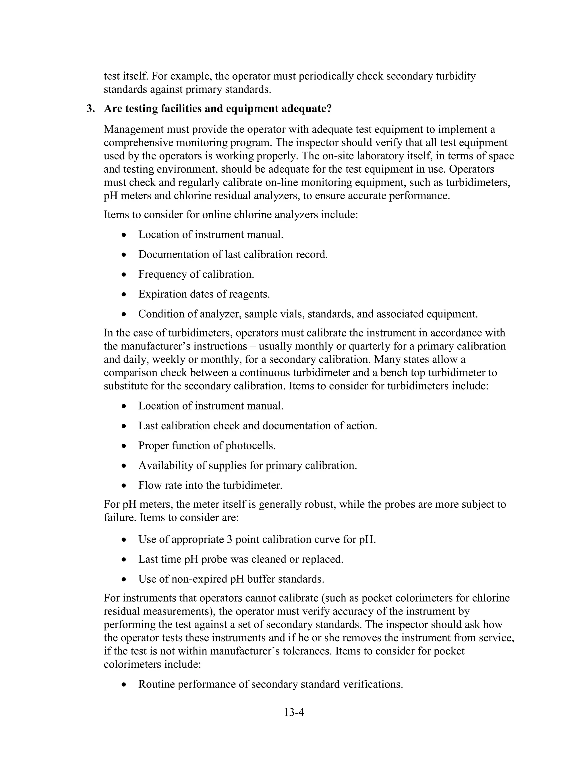 13-4
test itself. For example, the operator must periodically check secondary turbidity
standards against primary standards.
3. Are testing facilities and equipment adequate?
Management must provide the operator with adequate test equipment to implement a
comprehensive monitoring program. The inspector should verify that all test equipment
used by the operators is working properly. The on-site laboratory itself, in terms of space
and testing environment, should be adequate for the test equipment in use. Operators
must check and regularly calibrate on-line monitoring equipment, such as turbidimeters,
pH meters and chlorine residual analyzers, to ensure accurate performance.
Items to consider for online chlorine analyzers include:
• Location of instrument manual.
• Documentation of last calibration record.
• Frequency of calibration.
• Expiration dates of reagents.
• Condition of analyzer, sample vials, standards, and associated equipment.
In the case of turbidimeters, operators must calibrate the instrument in accordance with
the manufacturer’s instructions – usually monthly or quarterly for a primary calibration
and daily, weekly or monthly, for a secondary calibration. Many states allow a
comparison check between a continuous turbidimeter and a bench top turbidimeter to
substitute for the secondary calibration. Items to consider for turbidimeters include:
• Location of instrument manual.
• Last calibration check and documentation of action.
• Proper function of photocells.
• Availability of supplies for primary calibration.
• Flow rate into the turbidimeter.
For pH meters, the meter itself is generally robust, while the probes are more subject to
failure. Items to consider are:
• Use of appropriate 3 point calibration curve for pH.
• Last time pH probe was cleaned or replaced.
• Use of non-expired pH buffer standards.
For instruments that operators cannot calibrate (such as pocket colorimeters for chlorine
residual measurements), the operator must verify accuracy of the instrument by
performing the test against a set of secondary standards. The inspector should ask how
the operator tests these instruments and if he or she removes the instrument from service,
if the test is not within manufacturer’s tolerances. Items to consider for pocket
colorimeters include:
• Routine performance of secondary standard verifications.
 