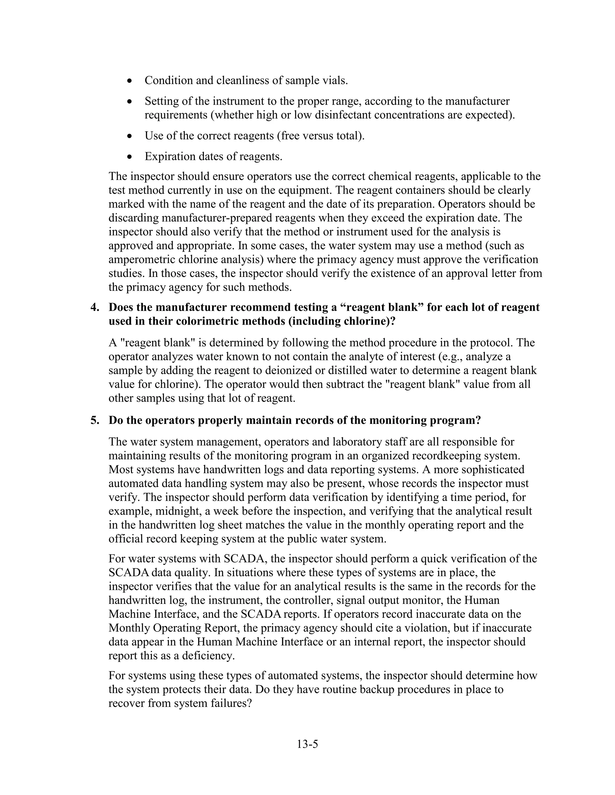 13-5
• Condition and cleanliness of sample vials.
• Setting of the instrument to the proper range, according to the manufacturer
requirements (whether high or low disinfectant concentrations are expected).
• Use of the correct reagents (free versus total).
• Expiration dates of reagents.
The inspector should ensure operators use the correct chemical reagents, applicable to the
test method currently in use on the equipment. The reagent containers should be clearly
marked with the name of the reagent and the date of its preparation. Operators should be
discarding manufacturer-prepared reagents when they exceed the expiration date. The
inspector should also verify that the method or instrument used for the analysis is
approved and appropriate. In some cases, the water system may use a method (such as
amperometric chlorine analysis) where the primacy agency must approve the verification
studies. In those cases, the inspector should verify the existence of an approval letter from
the primacy agency for such methods.
4. Does the manufacturer recommend testing a “reagent blank” for each lot of reagent
used in their colorimetric methods (including chlorine)?
A "reagent blank" is determined by following the method procedure in the protocol. The
operator analyzes water known to not contain the analyte of interest (e.g., analyze a
sample by adding the reagent to deionized or distilled water to determine a reagent blank
value for chlorine). The operator would then subtract the "reagent blank" value from all
other samples using that lot of reagent.
5. Do the operators properly maintain records of the monitoring program?
The water system management, operators and laboratory staff are all responsible for
maintaining results of the monitoring program in an organized recordkeeping system.
Most systems have handwritten logs and data reporting systems. A more sophisticated
automated data handling system may also be present, whose records the inspector must
verify. The inspector should perform data verification by identifying a time period, for
example, midnight, a week before the inspection, and verifying that the analytical result
in the handwritten log sheet matches the value in the monthly operating report and the
official record keeping system at the public water system.
For water systems with SCADA, the inspector should perform a quick verification of the
SCADA data quality. In situations where these types of systems are in place, the
inspector verifies that the value for an analytical results is the same in the records for the
handwritten log, the instrument, the controller, signal output monitor, the Human
Machine Interface, and the SCADA reports. If operators record inaccurate data on the
Monthly Operating Report, the primacy agency should cite a violation, but if inaccurate
data appear in the Human Machine Interface or an internal report, the inspector should
report this as a deficiency.
For systems using these types of automated systems, the inspector should determine how
the system protects their data. Do they have routine backup procedures in place to
recover from system failures?
 