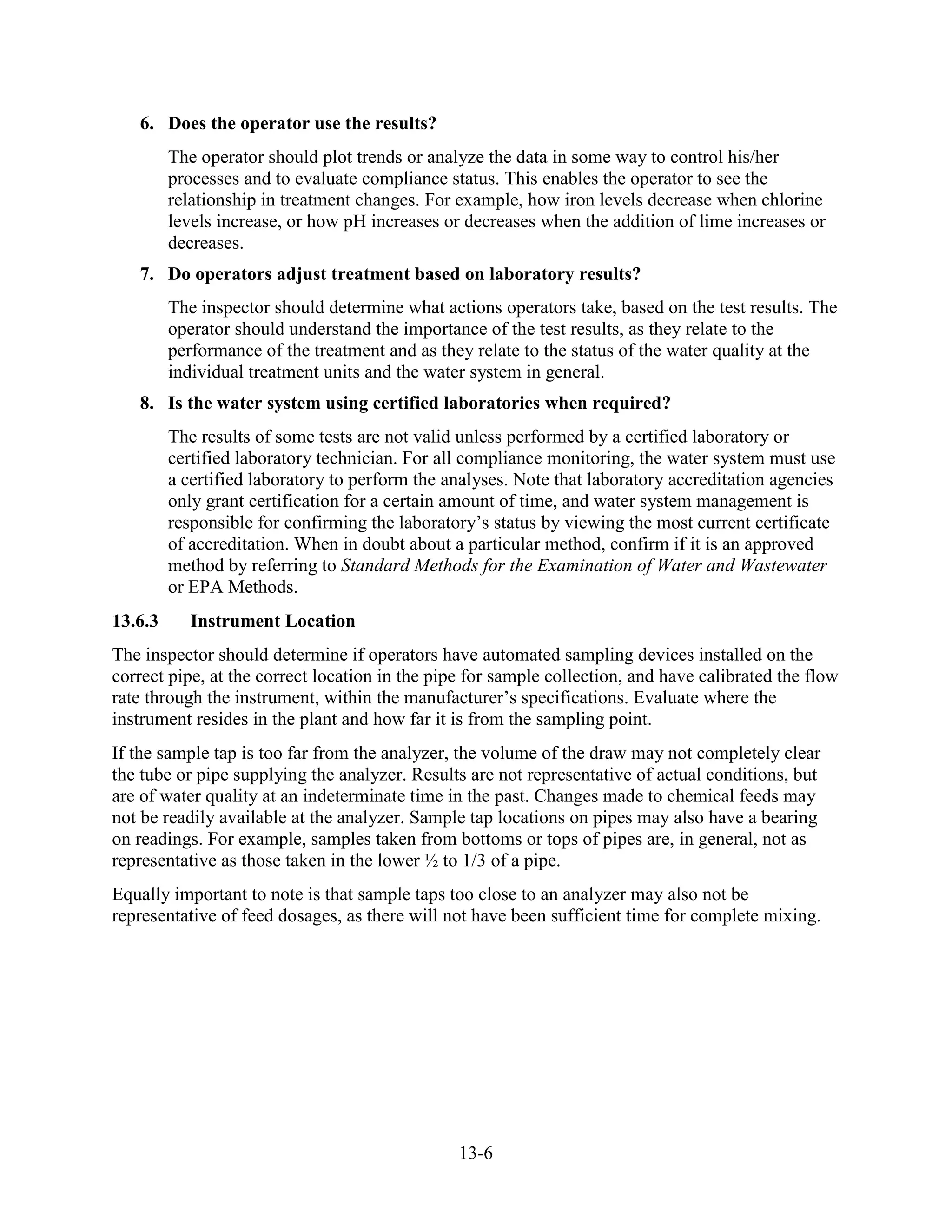 13-6
6. Does the operator use the results?
The operator should plot trends or analyze the data in some way to control his/her
processes and to evaluate compliance status. This enables the operator to see the
relationship in treatment changes. For example, how iron levels decrease when chlorine
levels increase, or how pH increases or decreases when the addition of lime increases or
decreases.
7. Do operators adjust treatment based on laboratory results?
The inspector should determine what actions operators take, based on the test results. The
operator should understand the importance of the test results, as they relate to the
performance of the treatment and as they relate to the status of the water quality at the
individual treatment units and the water system in general.
8. Is the water system using certified laboratories when required?
The results of some tests are not valid unless performed by a certified laboratory or
certified laboratory technician. For all compliance monitoring, the water system must use
a certified laboratory to perform the analyses. Note that laboratory accreditation agencies
only grant certification for a certain amount of time, and water system management is
responsible for confirming the laboratory’s status by viewing the most current certificate
of accreditation. When in doubt about a particular method, confirm if it is an approved
method by referring to Standard Methods for the Examination of Water and Wastewater
or EPA Methods.
13.6.3 Instrument Location
The inspector should determine if operators have automated sampling devices installed on the
correct pipe, at the correct location in the pipe for sample collection, and have calibrated the flow
rate through the instrument, within the manufacturer’s specifications. Evaluate where the
instrument resides in the plant and how far it is from the sampling point.
If the sample tap is too far from the analyzer, the volume of the draw may not completely clear
the tube or pipe supplying the analyzer. Results are not representative of actual conditions, but
are of water quality at an indeterminate time in the past. Changes made to chemical feeds may
not be readily available at the analyzer. Sample tap locations on pipes may also have a bearing
on readings. For example, samples taken from bottoms or tops of pipes are, in general, not as
representative as those taken in the lower ½ to 1/3 of a pipe.
Equally important to note is that sample taps too close to an analyzer may also not be
representative of feed dosages, as there will not have been sufficient time for complete mixing.
 