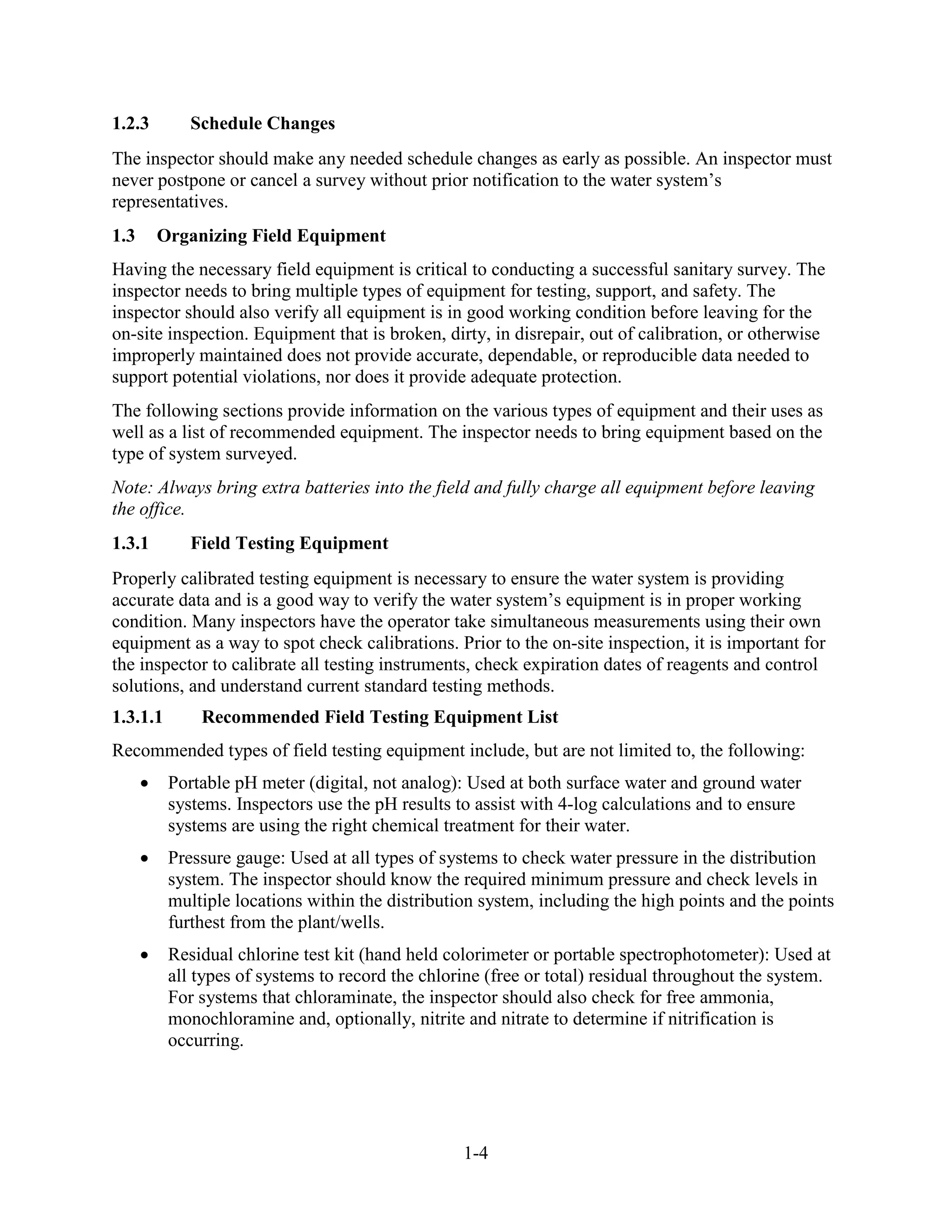 1-4
1.2.3 Schedule Changes
The inspector should make any needed schedule changes as early as possible. An inspector must
never postpone or cancel a survey without prior notification to the water system’s
representatives.
1.3 Organizing Field Equipment
Having the necessary field equipment is critical to conducting a successful sanitary survey. The
inspector needs to bring multiple types of equipment for testing, support, and safety. The
inspector should also verify all equipment is in good working condition before leaving for the
on-site inspection. Equipment that is broken, dirty, in disrepair, out of calibration, or otherwise
improperly maintained does not provide accurate, dependable, or reproducible data needed to
support potential violations, nor does it provide adequate protection.
The following sections provide information on the various types of equipment and their uses as
well as a list of recommended equipment. The inspector needs to bring equipment based on the
type of system surveyed.
Note: Always bring extra batteries into the field and fully charge all equipment before leaving
the office.
1.3.1 Field Testing Equipment
Properly calibrated testing equipment is necessary to ensure the water system is providing
accurate data and is a good way to verify the water system’s equipment is in proper working
condition. Many inspectors have the operator take simultaneous measurements using their own
equipment as a way to spot check calibrations. Prior to the on-site inspection, it is important for
the inspector to calibrate all testing instruments, check expiration dates of reagents and control
solutions, and understand current standard testing methods.
1.3.1.1 Recommended Field Testing Equipment List
Recommended types of field testing equipment include, but are not limited to, the following:
• Portable pH meter (digital, not analog): Used at both surface water and ground water
systems. Inspectors use the pH results to assist with 4-log calculations and to ensure
systems are using the right chemical treatment for their water.
• Pressure gauge: Used at all types of systems to check water pressure in the distribution
system. The inspector should know the required minimum pressure and check levels in
multiple locations within the distribution system, including the high points and the points
furthest from the plant/wells.
• Residual chlorine test kit (hand held colorimeter or portable spectrophotometer): Used at
all types of systems to record the chlorine (free or total) residual throughout the system.
For systems that chloraminate, the inspector should also check for free ammonia,
monochloramine and, optionally, nitrite and nitrate to determine if nitrification is
occurring.
 