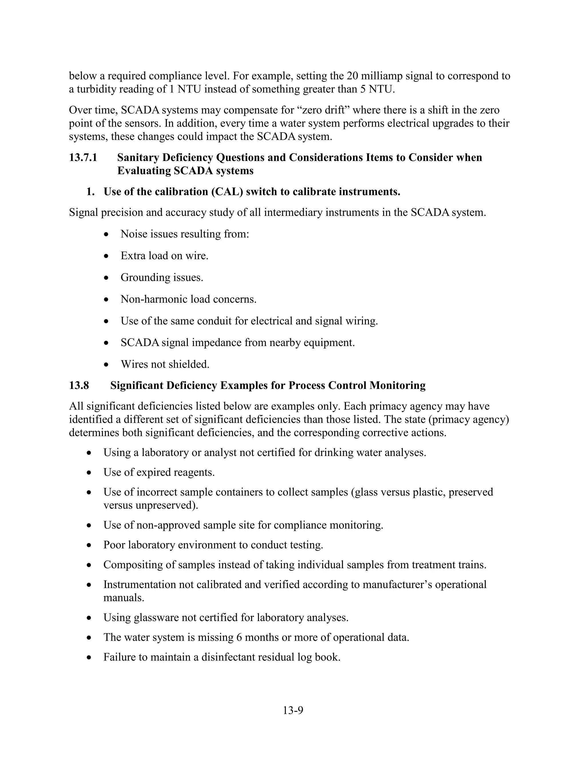 13-9
below a required compliance level. For example, setting the 20 milliamp signal to correspond to
a turbidity reading of 1 NTU instead of something greater than 5 NTU.
Over time, SCADA systems may compensate for “zero drift” where there is a shift in the zero
point of the sensors. In addition, every time a water system performs electrical upgrades to their
systems, these changes could impact the SCADA system.
13.7.1 Sanitary Deficiency Questions and Considerations Items to Consider when
Evaluating SCADA systems
1. Use of the calibration (CAL) switch to calibrate instruments.
Signal precision and accuracy study of all intermediary instruments in the SCADA system.
• Noise issues resulting from:
• Extra load on wire.
• Grounding issues.
• Non-harmonic load concerns.
• Use of the same conduit for electrical and signal wiring.
• SCADA signal impedance from nearby equipment.
• Wires not shielded.
13.8 Significant Deficiency Examples for Process Control Monitoring
All significant deficiencies listed below are examples only. Each primacy agency may have
identified a different set of significant deficiencies than those listed. The state (primacy agency)
determines both significant deficiencies, and the corresponding corrective actions.
• Using a laboratory or analyst not certified for drinking water analyses.
• Use of expired reagents.
• Use of incorrect sample containers to collect samples (glass versus plastic, preserved
versus unpreserved).
• Use of non-approved sample site for compliance monitoring.
• Poor laboratory environment to conduct testing.
• Compositing of samples instead of taking individual samples from treatment trains.
• Instrumentation not calibrated and verified according to manufacturer’s operational
manuals.
• Using glassware not certified for laboratory analyses.
• The water system is missing 6 months or more of operational data.
• Failure to maintain a disinfectant residual log book.
 