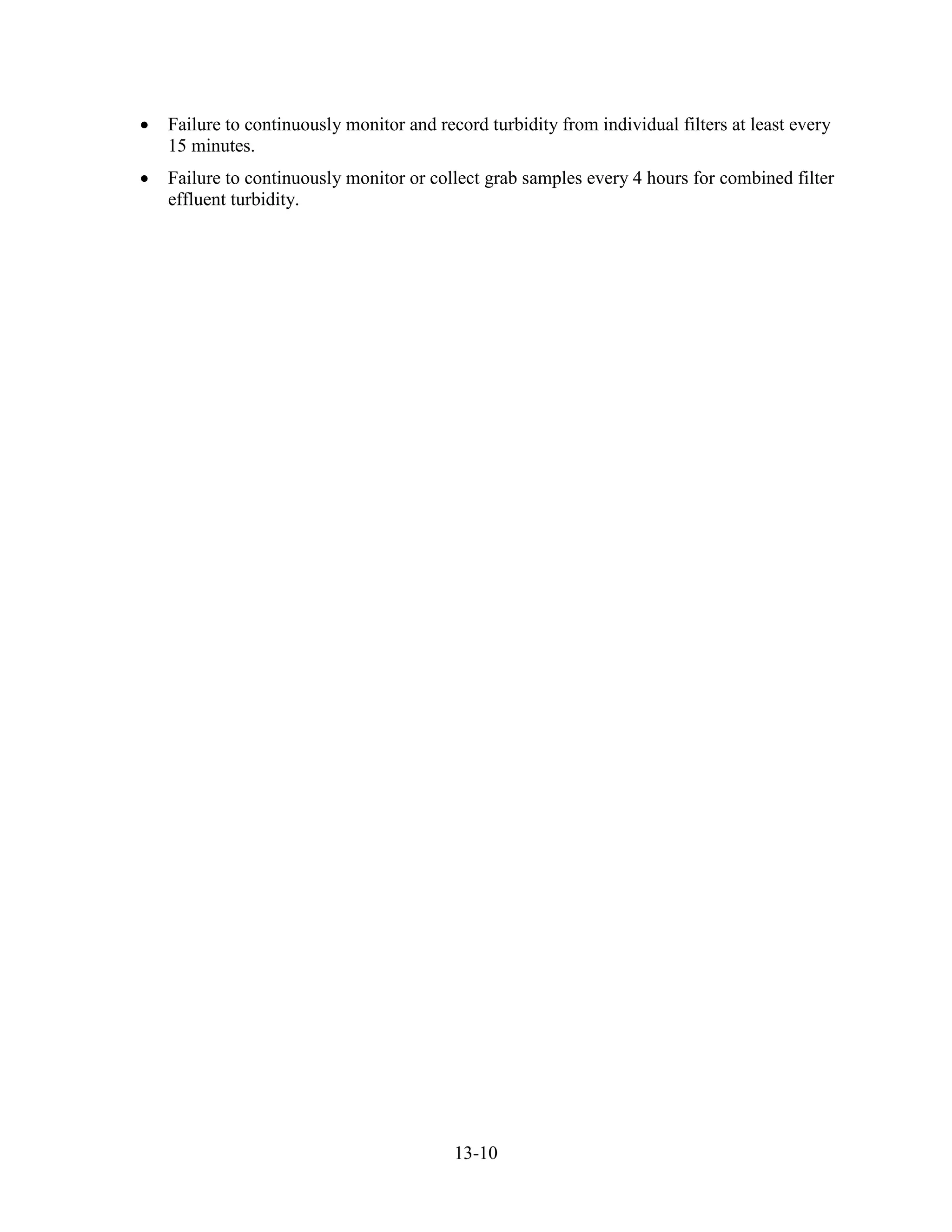 13-10
• Failure to continuously monitor and record turbidity from individual filters at least every
15 minutes.
• Failure to continuously monitor or collect grab samples every 4 hours for combined filter
effluent turbidity.
 
