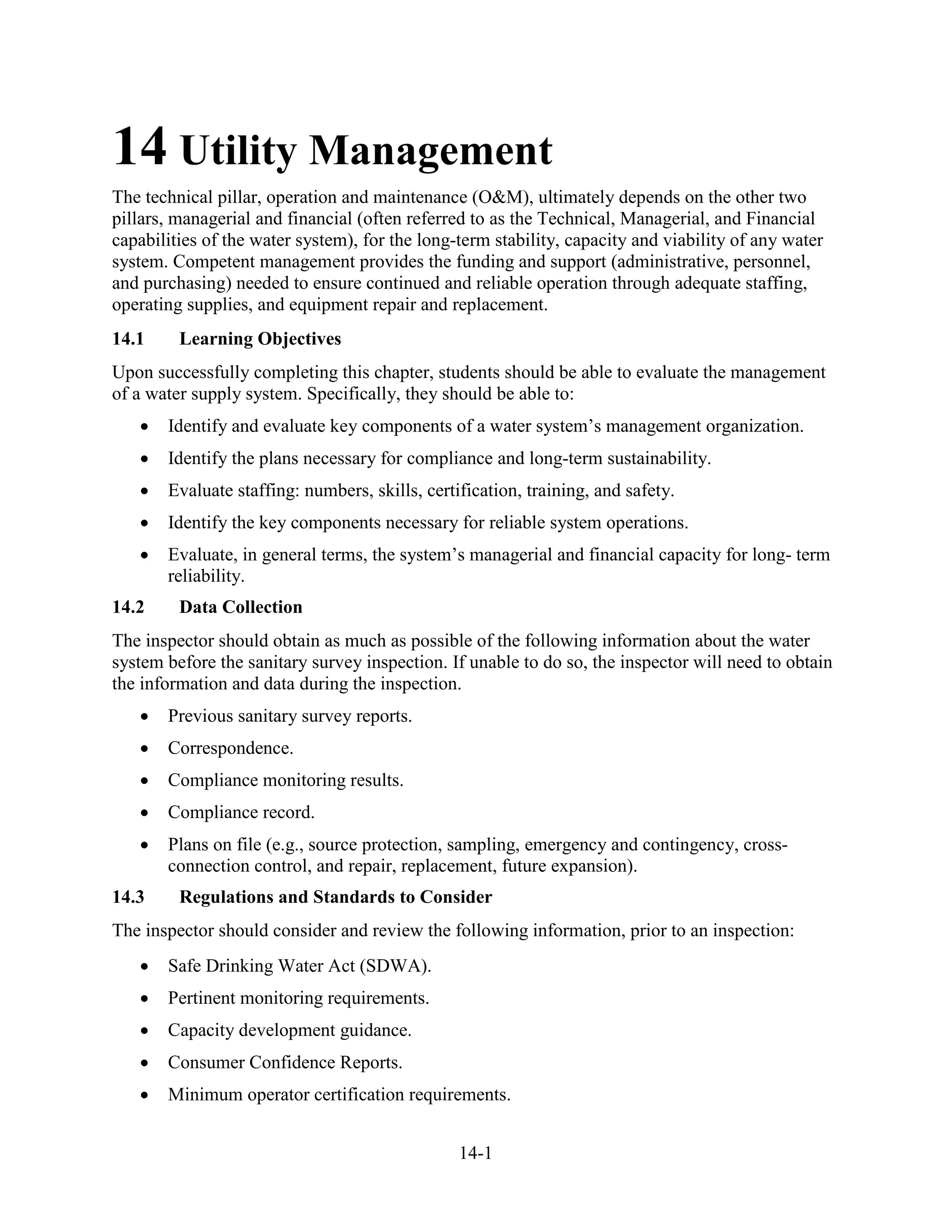14-1
14 Utility Management
The technical pillar, operation and maintenance (O&M), ultimately depends on the other two
pillars, managerial and financial (often referred to as the Technical, Managerial, and Financial
capabilities of the water system), for the long-term stability, capacity and viability of any water
system. Competent management provides the funding and support (administrative, personnel,
and purchasing) needed to ensure continued and reliable operation through adequate staffing,
operating supplies, and equipment repair and replacement.
14.1 Learning Objectives
Upon successfully completing this chapter, students should be able to evaluate the management
of a water supply system. Specifically, they should be able to:
• Identify and evaluate key components of a water system’s management organization.
• Identify the plans necessary for compliance and long-term sustainability.
• Evaluate staffing: numbers, skills, certification, training, and safety.
• Identify the key components necessary for reliable system operations.
• Evaluate, in general terms, the system’s managerial and financial capacity for long- term
reliability.
14.2 Data Collection
The inspector should obtain as much as possible of the following information about the water
system before the sanitary survey inspection. If unable to do so, the inspector will need to obtain
the information and data during the inspection.
• Previous sanitary survey reports.
• Correspondence.
• Compliance monitoring results.
• Compliance record.
• Plans on file (e.g., source protection, sampling, emergency and contingency, cross-
connection control, and repair, replacement, future expansion).
14.3 Regulations and Standards to Consider
The inspector should consider and review the following information, prior to an inspection:
• Safe Drinking Water Act (SDWA).
• Pertinent monitoring requirements.
• Capacity development guidance.
• Consumer Confidence Reports.
• Minimum operator certification requirements.
 