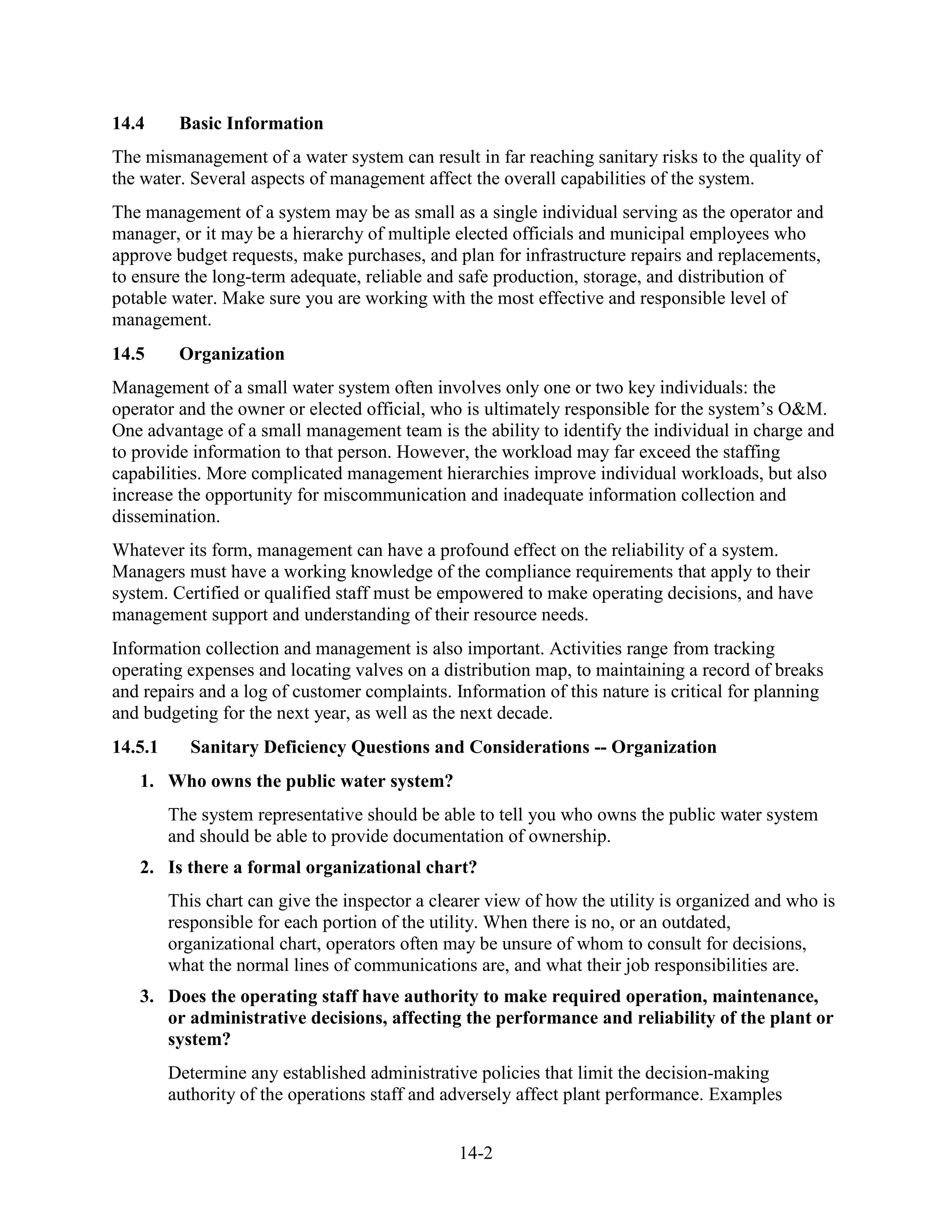 14-2
14.4 Basic Information
The mismanagement of a water system can result in far reaching sanitary risks to the quality of
the water. Several aspects of management affect the overall capabilities of the system.
The management of a system may be as small as a single individual serving as the operator and
manager, or it may be a hierarchy of multiple elected officials and municipal employees who
approve budget requests, make purchases, and plan for infrastructure repairs and replacements,
to ensure the long-term adequate, reliable and safe production, storage, and distribution of
potable water. Make sure you are working with the most effective and responsible level of
management.
14.5 Organization
Management of a small water system often involves only one or two key individuals: the
operator and the owner or elected official, who is ultimately responsible for the system’s O&M.
One advantage of a small management team is the ability to identify the individual in charge and
to provide information to that person. However, the workload may far exceed the staffing
capabilities. More complicated management hierarchies improve individual workloads, but also
increase the opportunity for miscommunication and inadequate information collection and
dissemination.
Whatever its form, management can have a profound effect on the reliability of a system.
Managers must have a working knowledge of the compliance requirements that apply to their
system. Certified or qualified staff must be empowered to make operating decisions, and have
management support and understanding of their resource needs.
Information collection and management is also important. Activities range from tracking
operating expenses and locating valves on a distribution map, to maintaining a record of breaks
and repairs and a log of customer complaints. Information of this nature is critical for planning
and budgeting for the next year, as well as the next decade.
14.5.1 Sanitary Deficiency Questions and Considerations -- Organization
1. Who owns the public water system?
The system representative should be able to tell you who owns the public water system
and should be able to provide documentation of ownership.
2. Is there a formal organizational chart?
This chart can give the inspector a clearer view of how the utility is organized and who is
responsible for each portion of the utility. When there is no, or an outdated,
organizational chart, operators often may be unsure of whom to consult for decisions,
what the normal lines of communications are, and what their job responsibilities are.
3. Does the operating staff have authority to make required operation, maintenance,
or administrative decisions, affecting the performance and reliability of the plant or
system?
Determine any established administrative policies that limit the decision-making
authority of the operations staff and adversely affect plant performance. Examples
 