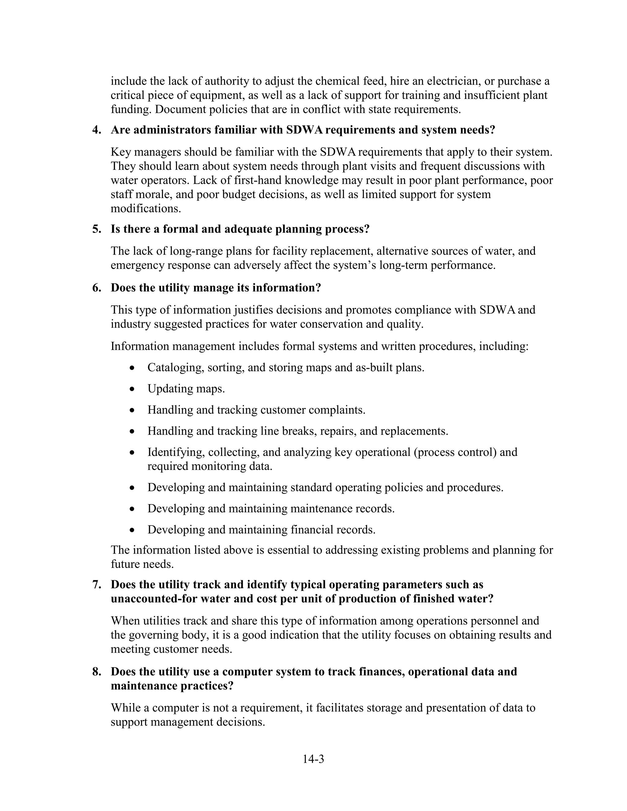 14-3
include the lack of authority to adjust the chemical feed, hire an electrician, or purchase a
critical piece of equipment, as well as a lack of support for training and insufficient plant
funding. Document policies that are in conflict with state requirements.
4. Are administrators familiar with SDWA requirements and system needs?
Key managers should be familiar with the SDWA requirements that apply to their system.
They should learn about system needs through plant visits and frequent discussions with
water operators. Lack of first-hand knowledge may result in poor plant performance, poor
staff morale, and poor budget decisions, as well as limited support for system
modifications.
5. Is there a formal and adequate planning process?
The lack of long-range plans for facility replacement, alternative sources of water, and
emergency response can adversely affect the system’s long-term performance.
6. Does the utility manage its information?
This type of information justifies decisions and promotes compliance with SDWA and
industry suggested practices for water conservation and quality.
Information management includes formal systems and written procedures, including:
• Cataloging, sorting, and storing maps and as-built plans.
• Updating maps.
• Handling and tracking customer complaints.
• Handling and tracking line breaks, repairs, and replacements.
• Identifying, collecting, and analyzing key operational (process control) and
required monitoring data.
• Developing and maintaining standard operating policies and procedures.
• Developing and maintaining maintenance records.
• Developing and maintaining financial records.
The information listed above is essential to addressing existing problems and planning for
future needs.
7. Does the utility track and identify typical operating parameters such as
unaccounted-for water and cost per unit of production of finished water?
When utilities track and share this type of information among operations personnel and
the governing body, it is a good indication that the utility focuses on obtaining results and
meeting customer needs.
8. Does the utility use a computer system to track finances, operational data and
maintenance practices?
While a computer is not a requirement, it facilitates storage and presentation of data to
support management decisions.
 