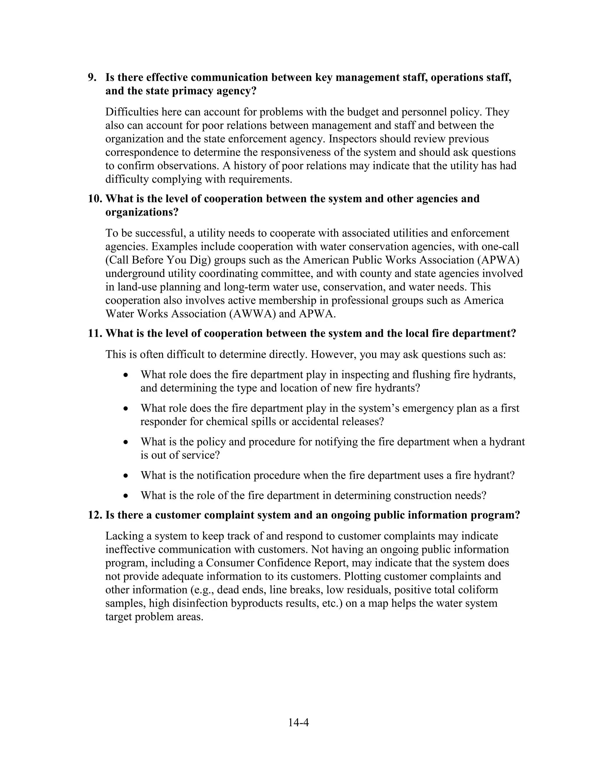 14-4
9. Is there effective communication between key management staff, operations staff,
and the state primacy agency?
Difficulties here can account for problems with the budget and personnel policy. They
also can account for poor relations between management and staff and between the
organization and the state enforcement agency. Inspectors should review previous
correspondence to determine the responsiveness of the system and should ask questions
to confirm observations. A history of poor relations may indicate that the utility has had
difficulty complying with requirements.
10. What is the level of cooperation between the system and other agencies and
organizations?
To be successful, a utility needs to cooperate with associated utilities and enforcement
agencies. Examples include cooperation with water conservation agencies, with one-call
(Call Before You Dig) groups such as the American Public Works Association (APWA)
underground utility coordinating committee, and with county and state agencies involved
in land-use planning and long-term water use, conservation, and water needs. This
cooperation also involves active membership in professional groups such as America
Water Works Association (AWWA) and APWA.
11. What is the level of cooperation between the system and the local fire department?
This is often difficult to determine directly. However, you may ask questions such as:
• What role does the fire department play in inspecting and flushing fire hydrants,
and determining the type and location of new fire hydrants?
• What role does the fire department play in the system’s emergency plan as a first
responder for chemical spills or accidental releases?
• What is the policy and procedure for notifying the fire department when a hydrant
is out of service?
• What is the notification procedure when the fire department uses a fire hydrant?
• What is the role of the fire department in determining construction needs?
12. Is there a customer complaint system and an ongoing public information program?
Lacking a system to keep track of and respond to customer complaints may indicate
ineffective communication with customers. Not having an ongoing public information
program, including a Consumer Confidence Report, may indicate that the system does
not provide adequate information to its customers. Plotting customer complaints and
other information (e.g., dead ends, line breaks, low residuals, positive total coliform
samples, high disinfection byproducts results, etc.) on a map helps the water system
target problem areas.
 