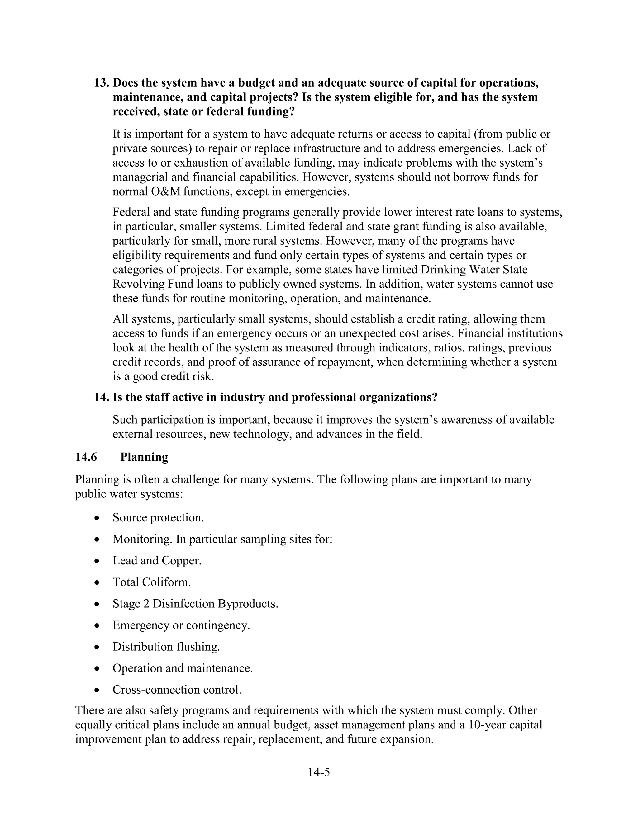 14-5
13. Does the system have a budget and an adequate source of capital for operations,
maintenance, and capital projects? Is the system eligible for, and has the system
received, state or federal funding?
It is important for a system to have adequate returns or access to capital (from public or
private sources) to repair or replace infrastructure and to address emergencies. Lack of
access to or exhaustion of available funding, may indicate problems with the system’s
managerial and financial capabilities. However, systems should not borrow funds for
normal O&M functions, except in emergencies.
Federal and state funding programs generally provide lower interest rate loans to systems,
in particular, smaller systems. Limited federal and state grant funding is also available,
particularly for small, more rural systems. However, many of the programs have
eligibility requirements and fund only certain types of systems and certain types or
categories of projects. For example, some states have limited Drinking Water State
Revolving Fund loans to publicly owned systems. In addition, water systems cannot use
these funds for routine monitoring, operation, and maintenance.
All systems, particularly small systems, should establish a credit rating, allowing them
access to funds if an emergency occurs or an unexpected cost arises. Financial institutions
look at the health of the system as measured through indicators, ratios, ratings, previous
credit records, and proof of assurance of repayment, when determining whether a system
is a good credit risk.
14. Is the staff active in industry and professional organizations?
Such participation is important, because it improves the system’s awareness of available
external resources, new technology, and advances in the field.
14.6 Planning
Planning is often a challenge for many systems. The following plans are important to many
public water systems:
• Source protection.
• Monitoring. In particular sampling sites for:
• Lead and Copper.
• Total Coliform.
• Stage 2 Disinfection Byproducts.
• Emergency or contingency.
• Distribution flushing.
• Operation and maintenance.
• Cross-connection control.
There are also safety programs and requirements with which the system must comply. Other
equally critical plans include an annual budget, asset management plans and a 10-year capital
improvement plan to address repair, replacement, and future expansion.
 